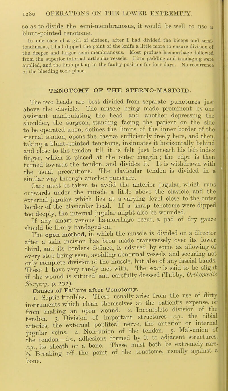 so as to divide the semi-niembranosus, it would be well to use a blunt-pointed tenotome. In one case of a girl of sixteen, after I had divided the biceps and semi- tendinosus, I had dipped the point of the knife a little more to ensure division of the deeper and larger senii-meinbranosus. Most profuse haemorrhage followed from the superior internal articular vessels. Firm padding and bandaging were applied, and the limb put up in the faulty position for four days. No recurrence of the bleeding took place. TENOTOMY OF THE STERNO-MASTOID. The two heads are best divided from separate punctures just above the clavicle. The muscle being made prominent by one assistant manipulating the head and another depressing the shoulder, the surgeon, standing facing the patient on the side to be operated upon, defines the limits of the inner border of the sternal tendon, opens the fascise sufficiently freely here, and then, taking a blunt-pointed tenotome, insinuates it horizontally behind and close to the tendon till it is felt just beneath his left index finger, which is placed at the outer margin ; the edge is then turned towards the tendon, and divides it. It is withdrawn with the usual precautions. The clavicular tendon is divided in a similar way through another puncture. Care must be taken to avoid the anterior jugular, which runs outwards under the muscle a little above the clavicle, and the external jugular, which lies at a varying level close to the outer border of the clavicular head. If a sharp tenotome were dipped too deeply, the internal jugular might also be wounded. If any smart venous hemorrhage occur, a pad of dry gauze should be firmly bandaged on. The open method, in which the muscle is divided on a director after a skin incision has been made transversely over its lower third, and its borders defined, is advised by some as allowing of every step being seen, avoiding abnormal vessels and securing not only complete division of the muscle, but also of any fascial bands. These I have very rarely met with. The scar is said to be slight if the wound is sutured and carefully dressed (Tubby, OrthopaJ/<• Surgery, p. 202). Causes of Failure after Tenotomy. I. Septic troubles. These usually arise from the use of dirty instruments which clean themselves at the patient's expense, or from making an open wound. 2. Incomplete division of the tendon. 3. Division of important structures—e.g., the tibial arteries, the external popliteal nerve, the anterior or internal iuo-ular veins. 4. Non-union of the tendon. 5. Mal-union of the? tendon—i.e., adhesions formed by it to adjacent structures, e a its sheath or a bone. These must both be extremely rare. 6. breaking off the point of the tenotome, usually against a bone.