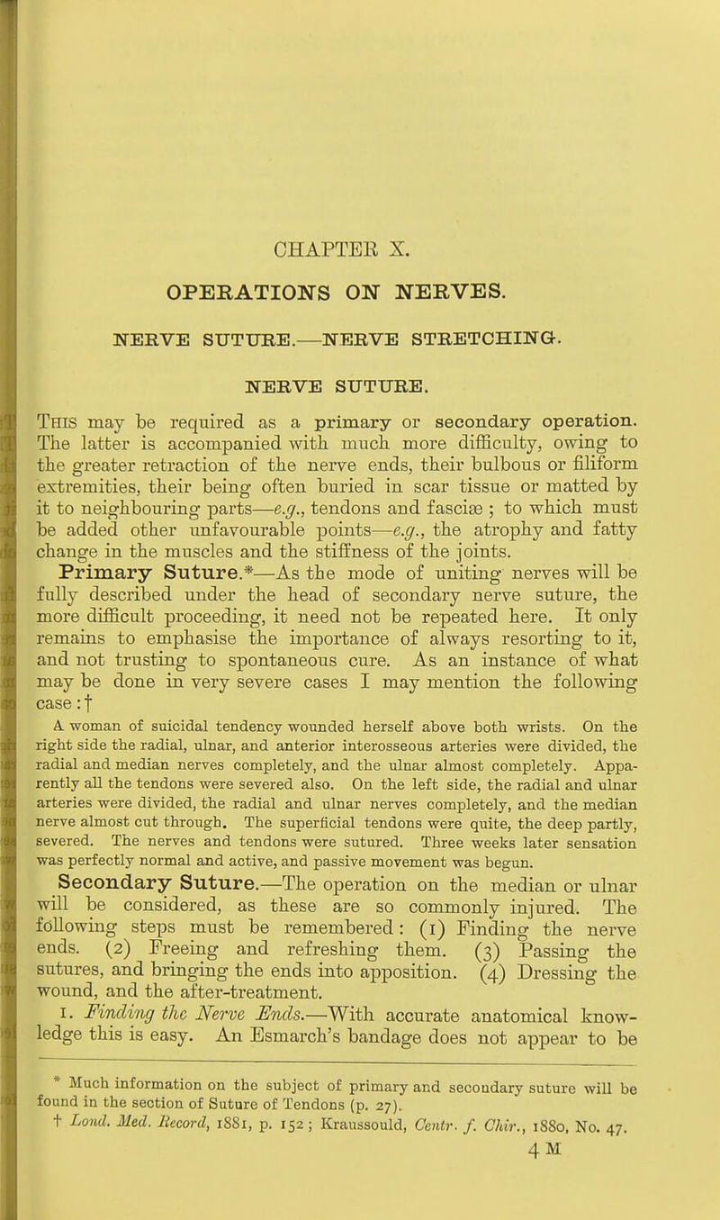 OPERATIONS ON NERVES. NERVE SUTURE.—NERVE STRETCHING. NERVE SUTURE. This may be required as a primary or secondary operation. The latter is accompanied with much more difficulty, owing to the greater retraction of the nerve ends, their bulbous or filiform extremities, their being often buried in scar tissue or matted by it to neighbouring parts—e.g., tendons arid fasciae ; to which must be added other unfavourable points—e.g., the atrophy and fatty change in the muscles and the stiffness of the joints. Primary Suture.*—As the mode of uniting nerves will be fully described under the head of secondary nerve suture, the more difficult proceeding, it need not be repeated here. It only remains to emphasise the importance of always resorting to it, and not trusting to spontaneous cure. As an instance of what may be done in very severe cases I may mention the following case: f A. woman of suicidal tendency wounded herself above both, wrists. On the right side the radial, ulnar, and anterior interosseous arteries were divided, the radial and median nerves completely, and the ulnar almost completely. Appa- rently all the tendons were severed also. On the left side, the radial and ulnar arteries were divided, the radial and ulnar nerves completely, and the median nerve almost cut through. The superficial tendons were quite, the deep partly, severed. The nerves and tendons were sutured. Three weeks later sensation was perfectly normal and active, and passive movement was begun. Secondary Suture.—The operation on the median or ulnar will be considered, as these are so commonly injured. The following steps must be remembered: (i) Finding the nerve ends. (2) Freeing and refreshing them. (3) Passing the sutures, and bringing the ends into apposition. (4) Dressing the wound, and the after-treatment. 1. Finding the Nerve Ends.—With accurate anatomical know- ledge this is easy. An Esmarch's bandage does not appear to be * Much information on the subject of primary and secoudary suture will be found in the section of Suture of Tendons (p. 27). + Lond. Med. Becord, 1SS1, p. 152; Kraussould, Centr. f. Chir., 1880, No. 47. 4M