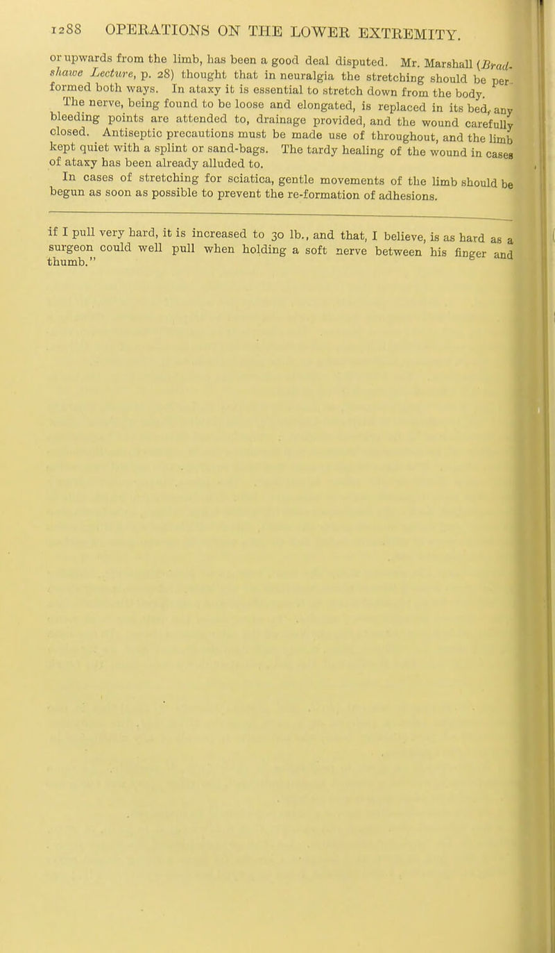 or upwards from the limb, has been a good deal disputed. Mr. Marshall (Brad- shawe Lecture, p. 28) thought that in neuralgia the stretching should be per formed both ways. In ataxy it is essential to stretch down from the body. The nerve, being found to be loose and elongated, is replaced in its bed, any bleeding points are attended to, drainage provided, and the wound carefully closed. Antiseptic precautions must be made use of throughout, and the limb kept quiet with a splint or sand-bags. The tardy healing of the wound in cases of ataxy has been already alluded to. In cases of stretching for sciatica, gentle movements of the limb should be begun as soon as possible to prevent the re-formation of adhesions. if I pull very hard, it is increased to 30 lb., and that, I believe, is as hard as a surgeon could well pull when holding a soft nerve between his finger and thumb.