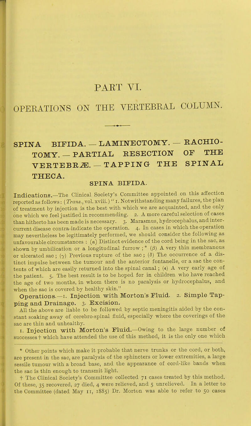 OPERATIONS ON THE VERTEBRAL COLUMN. SPINA BIFIDA. — LAMINECTOMY. — RACHIO- TOMY. — PARTIAL RESECTION OF THE VERTEBRAE. — TAPPING THE SPINAL THECA. SPINA BIFIDA. Indications.—The Clinical Society's Committee appointed on this affection reported as follows: (Trans., vol. xviii.)  r. Notwithstanding many failures, the plan of treatment by injection is the best with which we are acquainted, and the only one which we feel justified in recommending. 2. A more careful selection of cases than hitherto has been made is necessary. 3. Marasmus, hydrocephalus, and inter- current disease contra-indicate the operation. 4. In cases in which the operation may nevertheless be legitimately performed, we should consider the following as unfavourable circumstances : (a) Distinct evidence of the cord being in the sac, as shown by umbilication or a longitudinal furrow ; * (/3) A very thin membranous or ulcerated sac; (7) Previous rupture of the sac; (5) The occurrence of a dis- tinct impulse between the tumour and the anterior fontanelle, or a sac the con- tents of which are easily returned into the spinal canal; (e) A very early age of the patient. 5. The best result is to be hoped for in children who have reached the age of two months, in whom there is no paralysis or hydrocephalus, and when the sac is covered by healthy skin. Operations.—1. Injection with Morton's Fluid. 2. Simple Tap- ping and Drainage. 3- Excision. All the above are liable to be followed by septic meningitis aided by the con- stant soaking away of cerebro-spinal fluid, especially where the coverings of the sac are thin and unhealthy. 1. iDjection with Morton's Fluid.—Owing to the large number of successes t which have attended the use of this method, it is the only one which * Other points which make it probable that nerve trunks or the cord, or both, are present in the sac, are paralysis of the sphincters or lower extremities, a large sessile tumour with a broad base, and the appearance of cord-like bands when the sac is thin enough to transmit light. t The Clinical Society's Committee collected 71 cases treated by this method. Of these, 35 recovered, 27 died, 4 were relieved, and 5 unrelieved. In a letter to the Committee (dated May 11, 1885) Dr. Morton was able to refer to 50 cases