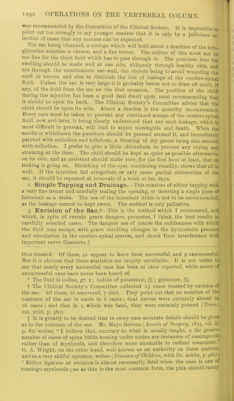 was recommended by the Committee of the Clinical Society. It is impossible to point out too strongly to my younger readers that it is only by a judicious se- lection of cases that any success can be expected. The sac being cleansed, a syringe which will hold about 2 drachms of the iodo- glycerine solution is chosen, and a fine trocar. The calibre of this must not be too fine for the thick fluid which has to pass through it. The puncture into the swelling should be made well at one side, obliquely through healthy skin, and not through the membranous sac-wall, the objects being to avoid wounding the cord or nerves, and also to diminish the risk of leakage of the cerebrospinal fluid. Unless the sac is very large it is probably better not to draw off much, if any, of the fluid from the sac on the first occasion. The position of the child during the injection has been a good deal dwelt upon, most recommending that it should be upon its back. The Clinical Society's Committee advise that the child should be upon its side. About a drachm is the quantity recommended. Every care must be taken to prevent any continued escape of the cerebrospinal fluid, now and later, it being clearly understood that aDy such leakage, which is most difficult to prevent, will lead to septic meningitis and death. When the needle is withdrawn the puncture should be pressed around it, and immediately painted with collodion and iodoform, a dressing of dry gauze being also secured with collodion. I prefer to give a little chloroform to prevent any crying and straining at the time. The child should be kept as quiet as possible afterwards, on its side, and an assistant should make sure, for the first hour at least, that no leaking is going on. Shrinking of the cyst, continuing steadily, shows that all is well. If the injection fail altogether, or only cause partial obliteration of the sac, it should be repeated at intervals of a week or ten days. 2. Simple Tapping and Drainage.—This consists of either tapping with a very fine trocar and carefully sealing the opening, or inserting a single piece of horsehair as a drain. The use of the horsehair drain is not to be recommended, as the leakage cannot be kept sweet. The method is only palliative. 3. Excision of the Sac.t—This is the method which I recommend, and which, in spite of certain grave dangers, promotes, I think, the best results in carefully selected cases. The dangers are of course the suddenness with which the fluid may escape, with grave resulting changes in the hydrostatic pressure and circulation in the cerebrospinal system, and shock from interference with important nerve filaments. X thus treated, Of these, 41 appear to have been successful, and 9 unsuccessful But it is obvious that these statistics are largely unreliable. It is not unfair to say that nearly every successful case has been at once reported, while scores of unsuccessful ones have never been heard of. * The fluid is iodine, gr. x ; iodide of potassium, 5j ; glycerine, gj. f The Clinical Society's Committee collected 23 cases treated by excision of the sac. Of these, 16 recovered, 7 died. They point out that no mention of the contents of the sac is made in 6 cases ; that nerves were certainly absent in 16 cases ; and that in 1, which was fatal, they were certainly present {Traiu., vol. xviii. p. 380). % It is greatly to be desired that in every case accurate details should be given as to the contents of the sac. Mr. Mayo Eobson {Annals of Surgery, 1S95, vol. ii. p. 82) writes,  I believe that, contrary to what is usually taught, a far greater number of cases of spina bifida coming under notice are instances of meningocele rather than of myelocele, and therefore more amenable to radical treatment. G. A. Wright, on the other hand, well-known as an authority on these matter?, and as a very skilful operator, writes {Diseases of Children, with Dr. Ashby, p. 4S6):  Either ligature or excision is almost necessarily fatal when the case is one of meningo-myelocele ; as as this is the most common form, the plan should rarely