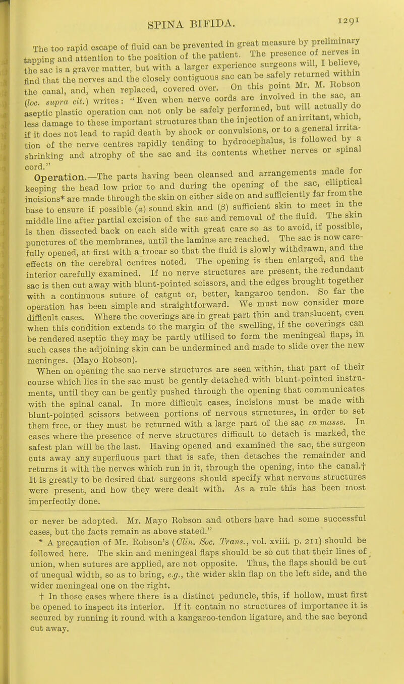 SPINA BIFIDA. I29* The too rapid escape of fluid can be prevented in great measure by preliminary tapping and attention to the position of the patient. The presence of nerves in he sac is a graver matter, but with a larger experience surgeons Will, I believe find that the nerves and the closely contiguous sac can be safely returned within Z.canal, and, when replaced, covered over. On this point Mr. M. Robson To Zra cit ) writes: Even when nerve cords are involved in the sac, an iseptic plastic operation can not only be safely performed, but wd actually-to less damage to these important structures than the injection of an irritant, which, if it does not lead to rapid death by shock or convulsions, or to a general irrita- tion of the nerve centres rapidly tending to hydrocephalus, is followed by a shrinking and atrophy of the sac and its contents whether nerves or spinal C°Operation.-The parts having been cleansed and arrangements macle for keening the head low prior to and during the opening of the sac, elliptical incisions* are made through the skin on either side on and sufficiently far from the base to ensure if possible (a) sound skin and (j8) sufficient skin to meet in the middle line after partial excision of the sac and removal of the fluid. Ihe skin is then dissected back on each side with great care so as to avoid, if possible, punctures of the membranes, until the lamin* are reached. The sac is now care- fully opened, at first with a trocar so that the fluid is slowly withdrawn, and the effects on the cerebral centres noted. The opening is then enlarged, and the interior carefully examined. If no nerve structures are present, the redundant sac is then cut away with blunt-pointed scissors, and the edges brought together with a continuous suture of catgut or, better, kangaroo tendon. So far the operation has been simple and straightforward. We must now consider more difficult cases. Where the coverings are in great part thin and translucent, even when this condition extends to the margin of the swelling, if the coverings can be rendered aseptic they may be partly utilised to form the meningeal flaps, in such cases the adjoining skin can be undermined and made to slide over the new meninges. (Mayo Robson). When on opening the sac nerve structures are seen within, that part of their course which lies in the sac must be gently detached with blunt-pointed instru- ments, until they can be gently pushed through the opening that communicates with the spinal canal. In more difficult cases, incisions must be made with blunt-pointed scissors between portions of nervous structures, in order to set them free, or they must be returned with a large part of the sac en masse. In cases where the presence of nerve structures difficult to detach is marked, the safest plan will be the last. Having opened and examined the sac, the surgeon cuts away any superfluous part that is safe, then detaches the remainder and returns it with the nerves which run in it, through the opening, into the canal.f It is greatly to be desired that surgeons should specify what nervous structures were present, and how they were dealt with. As a rule this has been most imperfectly done. or never be adopted. Mr. Mayo Robson and others have had some successful cases, but the facts remain as above stated. * A precaution of Mr. Robson's (Clin. Soc. Trans., vol. xviii. p. 211) should be followed here. The skin and meningeal flaps should be so cut that their lines of; union, when sutures are applied, are not opposite. Thus, the flaps should be cut of unequal width, so as to bring, e.g., the wider skin flap on the left side, and the wider meningeal one on the right. t In those cases where there is a distinct peduncle, this, if hollow, must first be opened to inspect its interior. If it contain no structures of importance it is secured by running it round with a kangaroo-tendon ligature, and the sac beyond cut away.