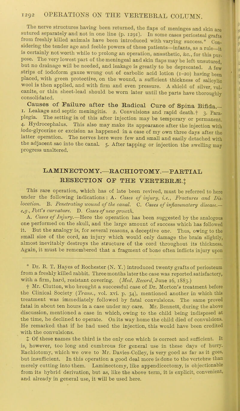 The nerve structures having been returned, the flaps of meninges and skin are sutured separately and not in one line (p. 1291). In some cases periosteal grafts from freshly killed animals have been introduced with varying success.* Con- sidering the tender age and feeble powers of these patients—infants, as a rule—it is certainly not worth while to prolong an operation, anaesthetic, &.C., for this pur- pose. The very lowest part of the meningeal and skin flaps may be left unsutured, but no drainage will be needed, and leakage is greatly to be deprecated. A few strips of iodoform gauze wrung out of carbolic acid lotion (1-20) having been placed, with green protective, on the wound, a sufficient thickness of salicylic wool is then applied, and with firm and even pressure. A shield of silver, vul. canite, or thin sheet-lead should be worn later until the parts have thoroughly consolidated. Causes of Failure after the Radical Cure of Spina Bifida.— 1. Leakage and septic meningitis. 2. Convulsions and rapid death, f 3. Para- plegia. The setting in of this after injection may be temporary or permanent. 4. Hydrocephalus. This also may make its appearance after the injection with lodo-glycerine or excision as happened in a case of my own three days after the latter operation. The nerves here were few and small and easily detached with the adjacent sac into the canal. 5. After tapping or injection the swelling may progress unaltered. LAMINECTOMY.—RACHIOTOMY.—PARTIAL RESECTION OE THE VERTEBRAE.J This rare operation, which has of late been revived, must be referred to here under the following indications: A. Cases of injury, i.e., Fractures and Lin- location. B. Penetrating wound of'the canal. C. Cases of inflammatory disease.— e.g., Pott's curvature. D. Cases of new growth. A. Cases of Injury.—Here the operation has been suggested by the analogous one performed on the skull, and the large amount of success which has followed it. But the analogy is, for several reasons, a deceptive one. Thus, owing to the small size of the cord, an injury which would only damage the brain slightly, almost inevitably destroys the structure of the cord throughout its thickness. Again, it must be remembered that a fragment of bone often inflicts injury upon * Dr. E. T. Hayes of Eochester (N. Y.) introduced twenty grafts of periosteum from a freshly killed rabbit. Three months later the case was reported satisfactory, with a firm, hard, resistant covering. {Med. Record, June 16, 1883.) + Mr. Clutton, who brought a successful case of Dr. Morton's treatment before the Clinical Society (Trans., vol. xvi. p. 34), mentioned another in which this treatment was immediately followed by fatal convulsions. The same proved fatal in about ten hours in a case under my care. Mr. Bennett, during the above discussion, mentioned a case in which, owing to the child being indisposed at the time, he declined to operate. On its way home the child died of convulsions. He remarked that if he had used the injection, this would have been credited with the convulsions. + Of these names the third is the only one which is correct and sufficient. It is, however, too long and cumbrous for general use in these days of hurry. Eachiotomy, which we owe to Mr. Davies-Colley, is very good as far as it goes, but insufficient. In this operation a good deal more is done to the vertebra? than merely cutting into them. Laminectomy, like appendicectomy, is objectionable from its hybrid derivation, but as, like the above term, it is explicit, convenient, and already in general use, it will be used here.