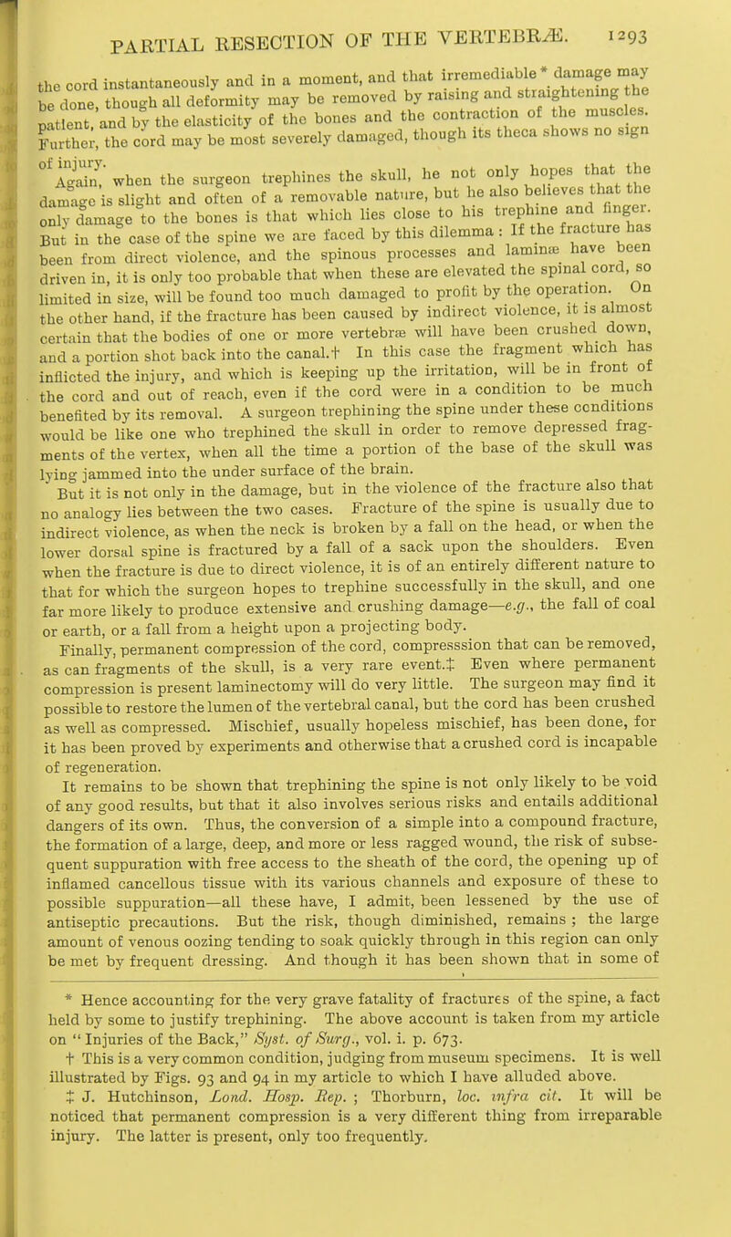the cord instantaneously and in a moment, and that irremediable * damage may be done, though all deformity may be removed by raising and .tightening the mtlent and hy the elasticity of the bones and the contraction of the muscles. Che; e cord may be most severely damaged, though its theca shows no sign 01 IS when the surgeon trephines the skull, he not only hopes that the damage is slight and often of a removable nature, but he also believe, that the ^damage to the bones is that which lies close to his trephine and hnger But in the case of the spine we are faced by this dilemma : If the fracture has been from direct violence, and the spinous processes and lamina have been driven in, it is only too probable that when these are elevated the spinal cord, so limited in size, will be found too much damaged to profit by the operation On the other hand, if the fracture has been caused by indirect violence, it is almost certain that the bodies of one or more vertebra will have been crushed down, and a portion shot back into the canal.t In this case the fragment which has inflicted the injury, and which is keeping up the irritation, will be in front ot the cord and out of reach, even if the cord were in a condition to be much benefited by its removal. A surgeon trephining the spine under these conditions would be like one who trephined the skull in order to remove depressed frag- ments of the vertex, when all the time a portion of the base of the skull was lyino- jammed into the under surface of the brain. But it is not only in the damage, but in the violence of the fracture also that no analogy lies between the two cases. Fracture of the spine is usually due to indirect violence, as when the neck is broken by a fall on the head, or when the lower dorsal spine is fractured by a fall of a sack upon the shoulders. Even when the fracture is due to direct violence, it is of an entirely different nature to that for which the surgeon hopes to trephine successfully in the skull, and one far more likely to produce extensive and crushing damage—e.g., the fall of coal or earth, or a fall from a height upon a projecting body. Finally, permanent compression of the cord, compresssion that can be removed, as can fragments of the skull, is a very rare event.* Even where permanent compression is present laminectomy will do very little. The surgeon may find it possible to restore the lumen of the vertebral canal, but the cord has been crushed as well as compressed. Mischief, usually hopeless mischief, has been done, for it has been proved by experiments and otherwise that a crushed cord is incapable of regeneration. It remains to be shown that trephining the spine is not only likely to be void of any good results, but that it also involves serious risks and entails additional dangers of its own. Thus, the conversion of a simple into a compound fracture, the formation of a large, deep, and more or less ragged wound, the risk of subse- quent suppuration with free access to the sheath of the cord, the opening up of inflamed cancellous tissue with its various channels and exposure of these to possible suppuration—all these have, I admit, been lessened by the use of antiseptic precautions. But the risk, though diminished, remains ; the large amount of venous oozing tending to soak quickly through in this region can only be met by frequent dressing. And though it has been shown that in some of 1 * Hence accounting for the very grave fatality of fractures of the spine, a fact held by some to justify trephining. The above account is taken from my article on  Injuries of the Back, Syst. of Surg., vol. i. p. 673. t This is a very common condition, judging from museum specimens. It is well illustrated by Figs. 93 and 94 in my article to which I have alluded above. X J. Hutchinson, Lond. Hosp. Rep. ; Thorburn, loc. infra cit. It will be noticed that permanent compression is a very different thing from irreparable injury. The latter is present, only too frequently.