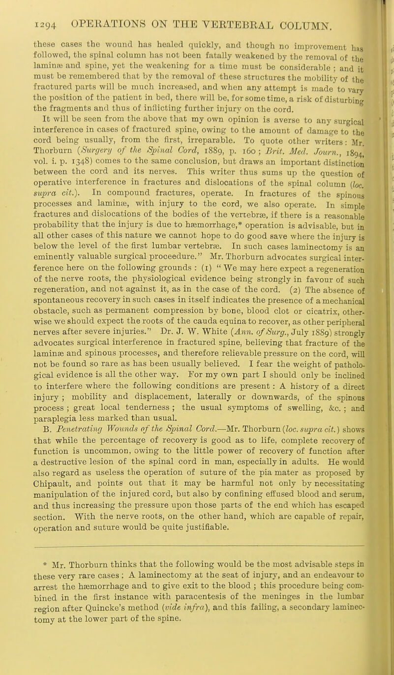 these oases the wound has healed quickly, and though no improvement has followed, the spinal column has not been fatally weakened by the removal of the laminaj and spine, yet the weakening for a time must be considerable ; and it must be remembered that by the removal of these structures the mobility of the fractured parts will be much increased, and when any attempt is made to vary the position of the patient in bed, there will be, for sometime, a risk of disturbing the fragments and thus of inflicting further injury on the cord. It will be seen from the above that my own opinion is averse to any surgical interference in cases of fractured spine, owing to the amount of damage to the cord being usually, from the first, irreparable. To quote other writers: Mr Thorburn {Surgery of the Spinal Cord, 1889, p. 160; Brit. Med. Journ., 1894^ vol. i. p. 1348) comes to the same conclusion, but draws an important distinction between the cord and its nerves. This writer thus sums up the question of operative interference in fractures and dislocations of the spinal column (loc. supra cit.). In compound fractures, operate. In fractures of the spinous processes and lamina?, with injury to the cord, we also operate. In simple fractures and dislocations of the bodies of the vertebras, if there is a reasonable probability that the injury is due to haemorrhage,* operation is advisable, but in all other cases of this nature we cannot hope to do good save where the injury is below the level of the first lumbar vertebras. In such cases laminectomy is an eminently valuable surgical proceedure. Mr. Thorburn advocates surgical inter- ference here on the following grounds : (1)  We may here expect a regeneration of the nerve roots, the physiological evidence being strongly in favour of such regeneration, and not against it, as in the case of the cord. (2) The absence of spontaneous recovery in such cases in itself indicates the presence of a mechanical obstacle, such as permanent compression by bone, blood clot or cicatrix, other- wise we should expect the roots of the cauda equina to recover, as other peripheral nerves after severe injuries. Dr. J. W. White {Ann. of Surg., July 1889) strongly advocates surgical interference in fractured spine, believing that fracture of the laminas and spinous processes, and therefore relievable pressure on the cord, will not be found so rare as has been usually believed. I fear the weight of patholo- gical evidence is all the other way. For my own part I should only be inclined to interfere where the following conditions are present: A history of a direct injury ; mobility and displacement, laterally or downwards, of the spinous process ; great local tenderness ; the usual symptoms of swelling, &c. ; and paraplegia less marked than usual. B. Penetrating Wounds of the Spinal Cord.—Mr. Thorburn {loc. supra cit.) shows that while the percentage of recovery is good as to life, complete recovery of function is uncommon, owing to the little power of recovery of function after a destructive lesion of the spinal cord in man, especially in adults. He would also regard as useless the operation of suture of the pia mater as proposed by Chipault, and points out that it may be harmful not only by necessitating manipulation of the injured cord, but also by confining effused blood and serum, and thus increasing the pressure upon those parts of the end which has escaped section. With the nerve roots, on the other hand, which are capable of repair, operation and suture would be quite justifiable. * Mr. Thorburn thinks that the following would be the most advisable steps in these very rare cases : A laminectomy at the seat of injury, and an endeavour to arrest the hasmorrhage and to give exit to the blood ; this procedure being com- bined in the first instance with paracentesis of the meninges in the lumbar region after Quincke's method {vide infra), and this failing, a secondary laminec- tomy at the lower part of the spine.