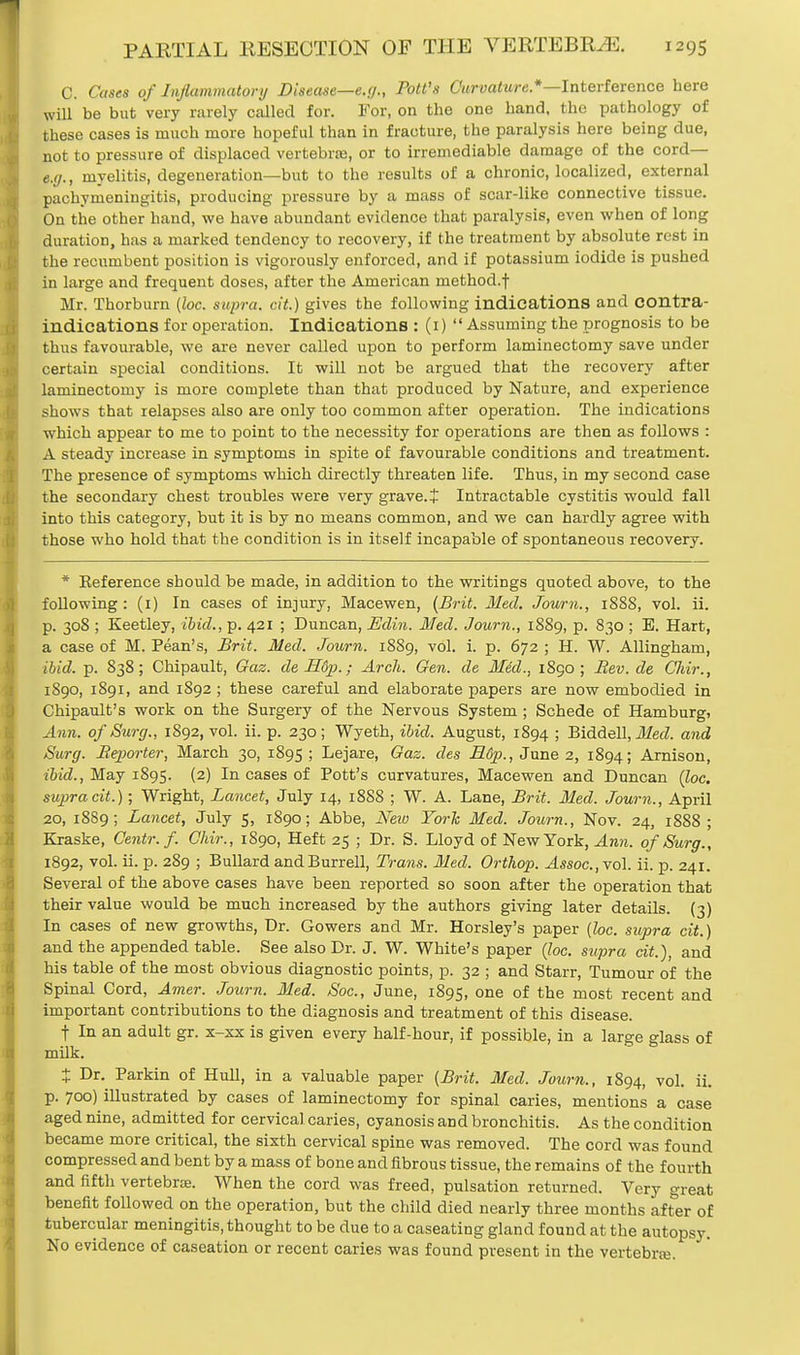 C. Cases of Inflammatory Disease—e.g., Pott's Curvature.*—Interference here will be but very rarely called for. For, on the one hand, the pathology of these cases is much more hopeful than in fracture, the paralysis here being due, not to pressure of displaced vertebrae, or to irremediable damage of the cord— e.g., myelitis, degeneration—but to the results of a chronic, localized, external pachymeningitis, producing pressure by a mass of scar-like connective tissue. On the other hand, we have abundant evidence that paralysis, even when of long duration, has a marked tendency to recovery, if the treatment by absolute rest in the recumbent position is vigorously enforced, and if potassium iodide is pushed in large and frequent doses, after the American method.f Mr. Thorburn {loc. supra, cit.) gives the following indications and contra- indications for operation. Indications : (1)  Assuming the prognosis to be thus favourable, we are never called upon to perform laminectomy save under certain special conditions. It will not be argued that the recovery after laminectomy is more complete than that produced by Nature, and experience shows that relapses also are only too common after operation. The indications which appear to me to point to the necessity for operations are then as follows : A steady increase in symptoms in spite of favourable conditions and treatment. The presence of symptoms which directly threaten life. Thus, in my second case the secondary chest troubles were very grave. J Intractable cystitis would fall into this category, but it is by no means common, and we can hardly agree with those who hold that the condition is in itself incapable of spontaneous recovery. * Eeference should be made, in addition to the writings quoted above, to the following : (1) In cases of injury, Macewen, (Brit. Med. Joum., 1888, vol. ii. p. 308 ; Keetley, ibid., p. 421 ; Duncan, Edin. Med. Journ., 1889, p. 830 ; E. Hart, a case of M. Pean's, Brit. Med. Journ. 1889, vol. i. p. 672 ; H. W. Allingham, ibid. p. 838; Chipault, Gaz. de H6p.; Arch. Gen. de Mid., 1890; Bev. de Cliir., 1890, 1891, and 1892 ; these careful and elaborate papers are now embodied in Chipault's work on the Surgery of the Nervous System; Schede of Hamburg, Ann. of Surg., 1892, vol. ii. p. 230 ; Wyeth, ibid. August, 1894 ; Biddell, Med. and Surg. Beporter, March 30, 1895 \ Lejare, Gaz. des B.6p., June 2, 1894; Arnison, ibid., May 1895. (2) In cases of Pott's curvatures, Macewen and Duncan (loc. supracit.); Wright, Lancet, July 14, 18S8 ; W. A. Lane, Brit. Med. Journ., April 20, 1889; Lancet, July 5, 1890; Abbe, New York Med. Journ., Nov. 24, 1888 ; Kraske, Centr. f. Chir., 1890, Heft 25 ; Dr. S. Lloyd of New York, Ann. of Surg., 1892, vol. ii. p. 289 ; Bullard and Burred, Trans. Med. Orthop. Assoc.,vo\. ii. p. 241. Several of the above cases have been reported so soon after the operation that their value would be much increased by the authors giving later details. (3) In cases of new growths, Dr. Gowers and Mr. Horsley's paper (loc. supra cit.) and the appended table. See also Dr. J. W. White's paper (loc. supra cit.), and his table of the most obvious diagnostic points, p. 32 ; and Starr, Tumour of the Spinal Cord, Amer. Journ. Med. Soc, June, 1895, one of the most recent and important contributions to the diagnosis and treatment of this disease. f In an adult gr. x-xx is given every half-hour, if possible, in a large glass of milk. + Dr. Parkin of Hull, in a valuable paper (Brit. Med. Journ., 1894, vol. ii. p. 700) illustrated by cases of laminectomy for spinal caries, mentions a case aged nine, admitted for cervical caries, cyanosis and bronchitis. As the condition became more critical, the sixth cervical spine was removed. The cord was found compressed and bent by a mass of bone and fibrous tissue, the remains of the fourth and fifth vertebrae. When the cord was freed, pulsation returned. Very great benefit followed on the operation, but the child died nearly three months after of tubercular meningitis, thought to be due to a caseating gland found at the autopsy. No evidence of caseation or recent caries was found present in the vertebra;.