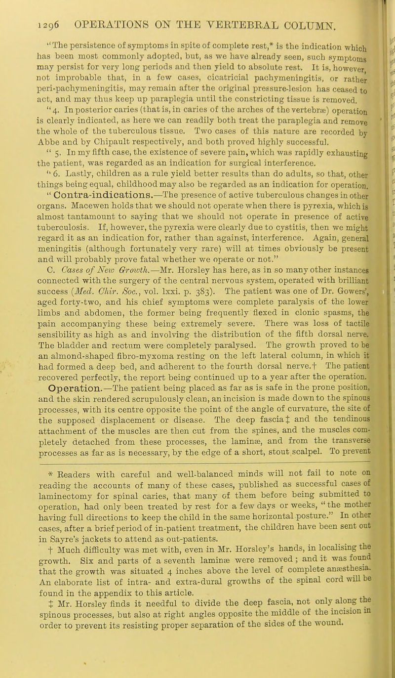  The persistence of symptoms in spite of complete rest,* is the indication which has been most commonly adopted, but, as we have already seen, such symptoms may persist for very long periods and then yield to absolute rest. It is, however not improbable that, in a few cases, cicatricial pachymeningitis, or rather peri-pachymeningitis, may remain after the original pressure-lesion has ceased to act, and may thus keep up paraplegia until the constricting tissue is removed.  4. In posterior caries (that is, in caries of the arches of the vertebrae) operation is clearly indicated, as here we can readily both treat the paraplegia and remove the whole of the tuberculous tissue. Two cases of this nature are recorded by Abbe and by Chipault respectively, and both proved highly successful.  5. In my fifth case, the existence of severe pain, which was rapidly exhausting the patient, was regarded as an indication for surgical interference.  6. Lastly, children as a rule yield better results than do adults, so that, other things being equal, childhood may also be regarded as an indication for operation.  Contra-indications.—The presence of active tuberculous changes in other organs. Macewen holds that we should not operate when there is pyrexia, which is almost tantamount to saying that we should not operate in presence of active tuberculosis. If, however, the pyrexia were clearly due to cystitis, then we might regard it as an indication for, rather than against, interference. Again, general meningitis (although fortunately very rare) will at times obviously be present and will probably prove fatal whether we operate or not. C. Cases of New Growth.—Mr. Horsley has here, as in so many other instances connected with the surgery of the central nervous system, operated with brilliant success {Med. Ohir. JSoc, vol. lxxi. p. 383). The patient was one of Dr. Gowers', aged forty-two, and his chief symptoms were complete paralysis of the lower limbs and abdomen, the former being frequently flexed in clonic spasms, the pain accompanying these being extremely severe. There was loss of tactile sensibility as high as and involving the distribution of the fifth dorsal nerve. The bladder and rectum were completely paralysed. The growth proved to be an almond-shaped fibro-myxoma resting on the left lateral column, in which it had formed a deep bed, and adherent to the fourth dorsal nerve, t The patient recovered perfectly, the report being continued up to a year after the operation. Operation.—The patient being placed as far as is safe in the prone position, and the skin rendered scrupulously clean, an incision is made down to the spinous processes, with its centre opposite the point of the angle of curvature, the site of the supposed displacement or disease. The deep fascia J and the tendinous attachment of the muscles are then cut from the spines, and the muscles com- pletely detached from these processes, the lamina?, and from the transverse processes as far as is necessary, by the edge of a short, stout scalpel. To prevent * Eeaders with careful and well-balanced minds will not fail to note on reading the accounts of many of these cases, published as successful cases of laminectomy for spinal caries, that many of them before being submitted to operation, had only been treated by rest for a few days or weeks,  the mother having full directions to keep the child in the same horizontal posture. In other cases, after a brief period of in-patient treatment, the children have been sent out in Sayre's jackets to attend as out-patients. t Much difficulty was met with, even in Mr. Horsley's hands, in localising the growth. Six and parts of a seventh lamina: were removed ; and it was found that the growth was situated 4 inches above the level of complete anaesthesia. An elaborate list of intra- and extra-dural growths of the spinal cord will be found in the appendix to this article. t Mr. Horsley finds it needful to divide the deep fascia, not only along the spinous processes, but also at right angles opposite the middle of the incision in order to prevent its resisting proper separation of the sides of the wound.
