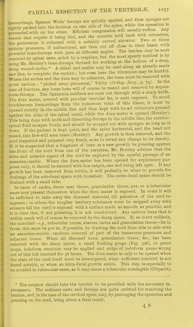 Imuorrha-e, Spencer Wells' forceps are quickly applied, and then sponges are St ^dfnto the incision on one side of the spine while he operation is proceeded with on the other. Efficient compression will usually_ suffice. Any Cels that require it being tied, and the muscles held back with retractors the periosteum is reflected with a suitably curved elevator. Iwo or ttnee spinous processes, if unfractured, are then cut off close to their bases with powerful bone-forceps with jaws at different angles. The lamina, may be next removed by spinal saws, aided by a trephine, but the most speedy method is by usin-Mr. Horsley's bone-forceps devised for working at the bottom of a deep, steep wound-cavity.* A chisel and mallet may be used along an already made saw line, to complete the section; but even here the vibrations may be hurtf uh Where the arches and the dura may be adherent, the bone must be removed with great caution ; picked awav piecemeal, Tubby (Orthqp. Surg., p. 74)- In the case of fracture, any loose bone will of course be tested and removed by seques- trum-forceps. The lisramenta subflava are next cut through with a sharp knife. The dura mater, covered with peculiar vascular fat, is next exposed. To avoid troublesome hemorrhage from the numerous veins of this tissue, ib must be opened strictly in the middle line and then kept with broad retractors pressed against the sides of the spinal canal, while the dura mater is opened (Horsley). This being done with knife and dissecting-forceps in the middle line, the cerebro- spinal fluid escapes freely, and should be mopped out with sponges as long as it flows. If the patient is kept quiet, and the spine horizontal, and the head not raised, this flow will soon cease (Horsley). Any growth is then removed, and the cord inspected and palpated very freely, so as to reveal any change in its density. If it be suspected that a fragment of bone or a new growth be pressing against the front of the cord from one of the vertebras, Mr. Horsley advises that the sides and anterior aspect of the cord be explored by the careful passage of an aneurism-needle. Where the dura mater has been opened for exploratory pur- poses only, it should be sutured with fine catgut, one end being left open. If any growth has been removed from within, it will probably be wiser to provide for drainage of the sub-dural space with horsehair. The extra-dural space should be drained with a small tube. In cases of caries, dense scar tissue, granulation tissue, pus, or a tubercular mass may present themselves when the dura mater is exposed. In some it will be sufficient to take away the diseased material, till pulsation of the cord re- appears ; in others the tougher leathery substance must be snipped away with scissors till the cord is exposed with a surface made as smooth as possible, and it is clear that, if not pulsating, it is not constricted. Any carious bone that is within reach will of course be removed by the sharp spoon. If, as is not unlikely, the mischief—e.g., tubercular caries, abscess caries and granulation tissue—lie in front, this must be got at, if possible, by drawing the cord from side to side with an aneurism-needle, cautious removal of part of the transverse processes and adjacent bones. When all diseased bone, granulation tissue, &c, has been removed with the sharp spoon, a small flushing gouge (Fig. 326), or gauze mops, iodoform emulsion may be applied and strips of iodoform gauze wrung out of this left inserted for 36 hours. The dura mater is only to be opened when the state of the cord itself must be investigated, when sufficient mischief is not found outside, or when an intra-dural growth exists. This step is especially to be avoided in tubercular cases, as it may cause a tubercular meningitis (Chipault). * The surgeon should take the trouble to be provided with the necessary in- struments. The ordinary saws and forceps are quite unfitted for removing the lamin:e, and, in the case of the cervical spine, may, by prolonging the operation and pressing on the cord, bring about a fatal result. 4 N