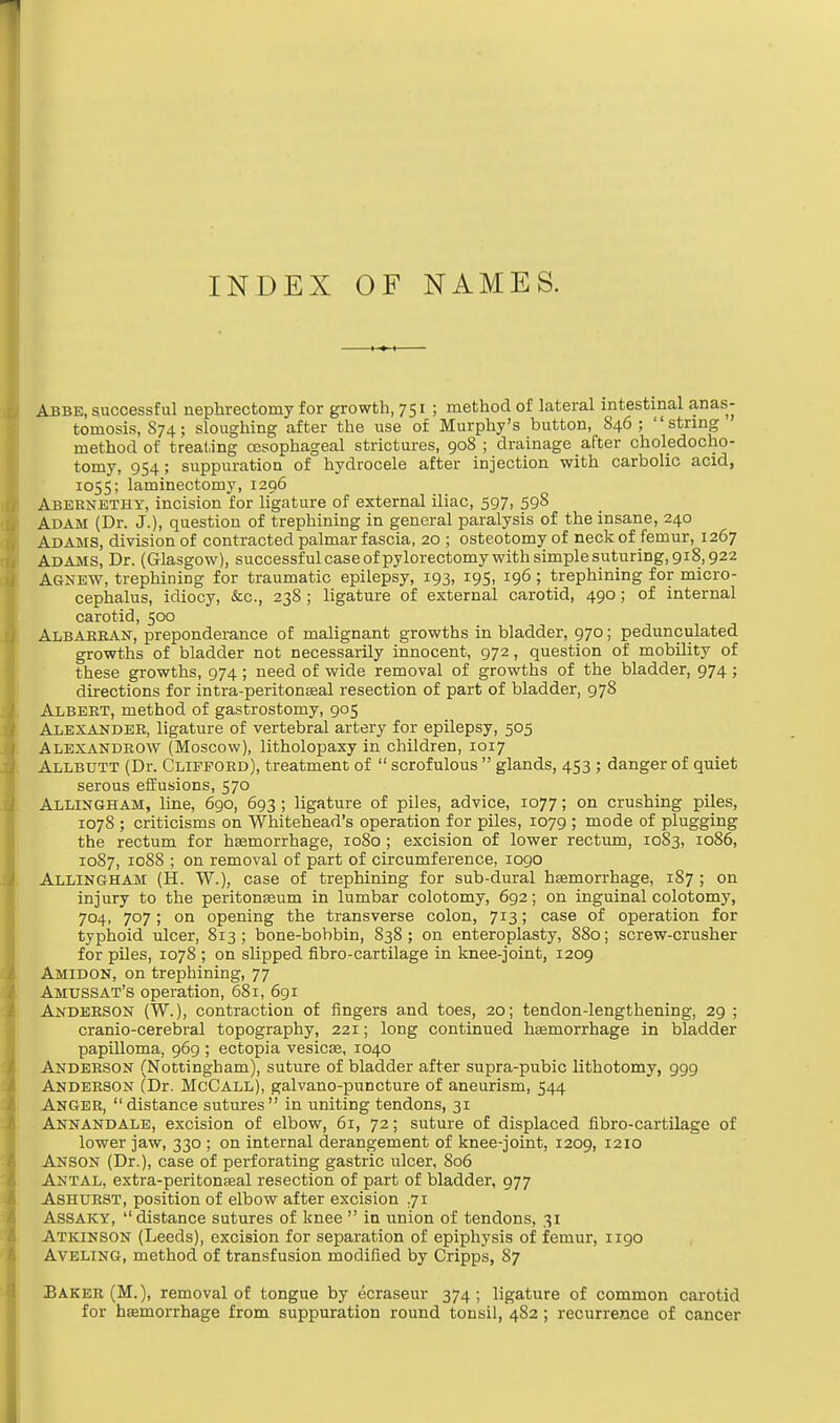 Abbe, successful nephrectomy for growth, 751 ; method of lateral intestinal anas- tomosis, S74; sloughing after the use of Murphy's button, 846; string method of treating oesophageal strictures, 908 ; drainage after choledocho- tomy, 954; suppuration of hydrocele after injection with carbolic acid, 1055; laminectomy, 1296 Abernetiiy, incision for ligature of external iliac, 597, 598 Adam (Dr. J.), question of trephining in general paralysis of the insane, 240 Adams, division of contracted palmar fascia, 20 ; osteotomy of neck of femur, 1267 Adams, Dr. (Glasgow), successfulcaseofpylorectomywithsimplesuturing,9i8,922 Agnew, trephining for traumatic epilepsy, 193, 195, 196 ; trephining for micro- cephalus, idiocy, &c, 238 ; ligature of external carotid, 490; of internal carotid, 500 Albabean, preponderance of malignant growths in bladder, 970; pedunculated growths of bladder not necessarily innocent, 972, question of mobility of these growths, 974; need of wide removal of growths of the bladder, 974 ; directions for intra-peritonaeal resection of part of bladder, 978 Albebt, method of gastrostomy, 905 Alexandeb, ligature of vertebral artery for epilepsy, 505 Alexandbow (Moscow), litholopaxy in children, 1017 Allbutt (Dr. Clifford), treatment of  scrofulous  glands, 453 ; danger of quiet serous effusions, 570 Allingham, line, 690, 693 ; ligature of piles, advice, 1077; on crushing piles, 1078 ; criticisms on Whitehead's operation for piles, 1079 ; mode of plugging the rectum for haemorrhage, 1080 ; excision of lower rectum, 1083, 1086, 1087, 1088 ; on removal of part of circumference, 1090 Allingham (H. W.), case of trephining for sub-dural haemorrhage, 187 ; on injury to the peritonaeum in lumbar colotomy, 692; on inguinal colotomy, 704, 707; on opening the transverse colon, 713; case of operation for typhoid ulcer, 813; bone-bobbin, S38; on enteroplasty, 880; screw-crusher for piles, 1078 ; on slipped fibro-cartilage in knee-joint, 1209 Amidon, on trephining, 77 Amussat's operation, 681, 691 Anderson (W.), contraction of fingers and toes, 20; tendon-lengthening, 29 ; cranio-cerebral topography, 221; long continued haemorrhage in bladder papilloma, 969 ; ectopia vesicas, 1040 Anderson (Nottingham), suture of bladder after supra-pubic lithotomy, 999 Anderson (Dr. McCall), galvano-puncture of aneurism, 544 Anger, distance sutures in uniting tendons, 31 Annandale, excision of elbow, 61, 72; suture of displaced fibro-cartilage of lower jaw, 330 ; on internal derangement of knee-joint, 1209, 1210 Anson (Dr.), case of perforating gastric ulcer, 806 Antal, extra-peritonaaal resection of part of bladder, 977 Ashurst, position of elbow after excision .71 Assaky, distance sutures of knee  in union of tendons, 31 Atkinson (Leeds), excision for separation of epiphysis of femur, 1190 Aveling, method of transfusion modified by Cripps, 87 Baker (M.), removal of tongue by ecraseur 374; ligature of common carotid for haemorrhage from suppuration round tonsil, 482 ; recurrence of cancer