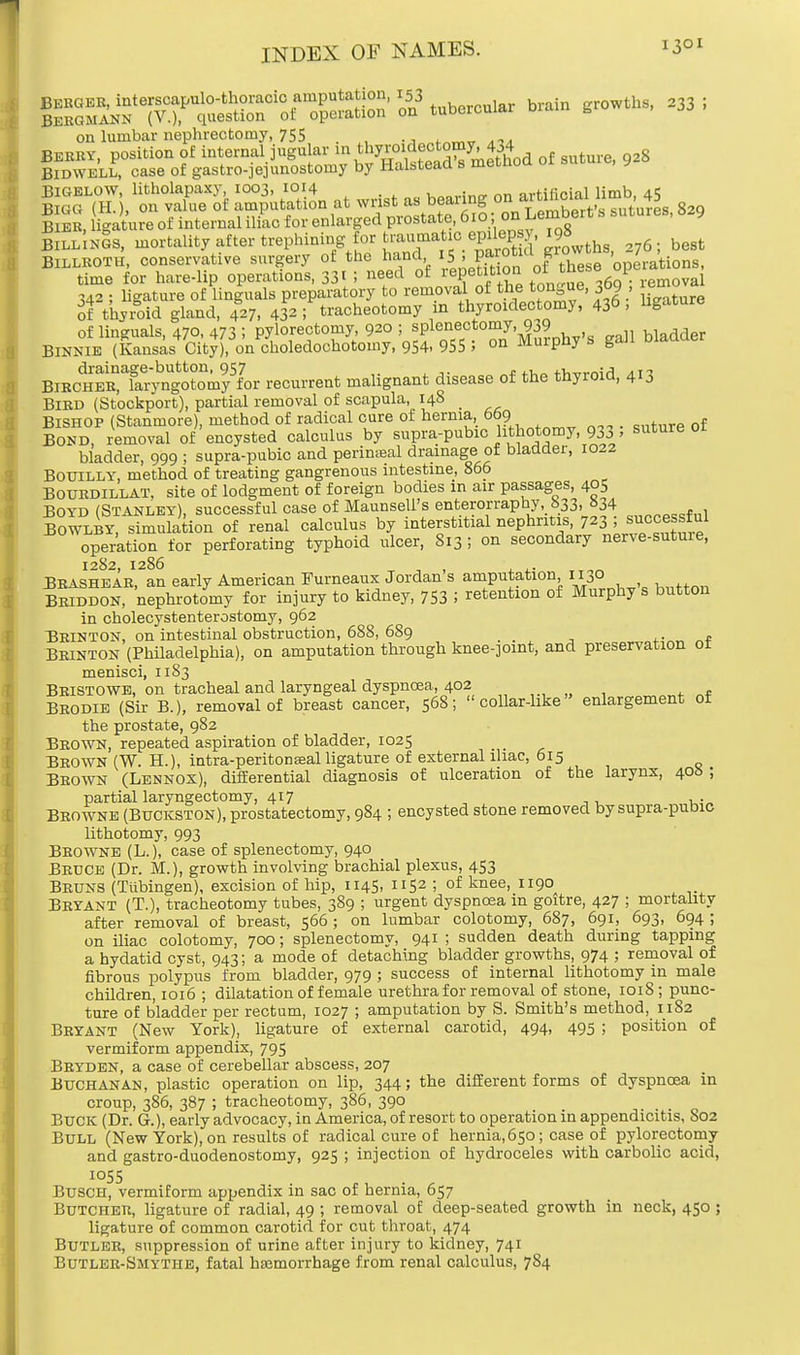 ess? ptss^-ssS' »tatorc»iar brain ^233; on lumbar nephrectomy, 755 Beery, position of internal jugular in thymic^^omy 434 Bidwell, case of gastrojejunostomy by Halstead s metuou Bigelow, litholapaxy, 1003, 1014 . Konrinp. on artificial limb, 45 Bigg(H.), on^«eoftTUtf10^a^^ Bier, ligature ot internal iliac for enlaigecl piostate oiu,im BILLYS, mortality after trephining for t»»^0.^Sf ^wth., 276; best BILLROTH, conservative surgery of the hand 5 , .Pa™tlUJ10W operations, time for hare-lip operations, 331 I need of peti'ion ol » 1 removal 342 • ligature of Unguals preparatory to removal of the tongue, 309 , of thyroid gland, 427. 433 ; tracheotomy in thyroidectomy, 436, ligature of Unguals, 470, 473 i pylorectomy 920 5^P^^'jJ^^.s gall bladder Binnie (Kansas City), on choledochotomy, 954, 955 > on murpny s g«m BlRcliER^TaTyng^tomy^or recurrent malignant disease of the thyroid, 413 Bird (Stockport), partial removal of scapula, 148 Bishop (Stanmore), method of radical cure of hernia 669 Bond, removal of encysted calculus by supra-pubic lithotomy, 933 » suture 01 bladder, 999 ; supra-pubic and perineal drainage of bladder, 1022 Bouilly, method of treating gangrenous intestine, 866 Bourdillat. site of lodgment of foreign bodies in air passages, 405 Boyd (Stanley), successful case of Maunseli's enterorraphy 833, »34 Bowlby, simulation of renal calculus by interstitial nephritis, 7^3 ; successful operation for perforating typhoid ulcer, 813 ! on secondary nerve-suture, 1282, 1286 ^ _ , . tto„ Brashear, an early American Furneaux Jordan s amputation 0° Briddon, nephrotomy for injury to kidney, 753 '■> retention of Murphy s button in cholecystenterostomy, 962 Brinton, on intestinal obstruction, 688, 689 _ _ Brinton (Philadelphia), on amputation through knee-joint, and preservation ot menisci, 1183 Bristowb, on tracheal and laryngeal dyspnoea, 402 Brodie (Sir B.), removal of breast cancer, 56S; collar-like enlargement of the prostate, 982 Brown, repeated aspiration of bladder, 1025 Brown (W. H.), intra-peritonseal ligature of external iliac, 615 Brown (Lennox), differential diagnosis of ulceration of the larynx, 40b ; partial laryngectomy, 417 ,. Browne (Buckston), prostatectomy, 984 ; encysted stone removed bysupra-pubic lithotomy, 993 Browne (L.), case of splenectomy, 940 Bruce (Dr. M.), growth involving brachial plexus, 453 Bruns (Tubingen), excision of hip, 1145, 1152 ; of knee, 1190 Bryant (T.), tracheotomy tubes, 389 ; urgent dyspnoea in goitre, 427 ; mortality after removal of breast, 566; on lumbar colotomy, 687, 691, 693, 694 ; on iliac colotomy, 700; splenectomy, 941 ; sudden death during tapping a hydatid cyst, 943; a mode of detaching bladder growths, 974 ; removal of fibrous polypus from bladder, 979 ; success of internal lithotomy in male children, 1016 ; dilatation of female urethra for removal of stone, 1018; punc- ture of bladder per rectum, 1027 ; amputation by S. Smith's method, 1182 Bryant (New York), ligature of external carotid, 494, 495 ; position of vermiform appendix, 795 Bryden, a case of cerebellar abscess, 207 Buchanan, plastic operation on lip, 344; the different forms of dyspnoea in croup, 386, 387 ; tracheotomy, 386, 390 Buck (Dr. G.), early advocacy, in America, of resort to operation in appendicitis, S02 Bull (New York), on results of radical cure of hernia,650; case of pylorectomy and gastro-duodenostomy, 925 ; injection of hydroceles with carbolic acid, I055 . . Busch, vermiform appendix in sac of hernia, 657 Butcher, ligature of radial, 49 ; removal of deep-seated growth in neck, 450 ; ligature of common carotid for cut throat, 474 Butler, suppression of urine after injury to kidney, 741 Butler-Smythe, fatal haemorrhage from renal calculus, 784