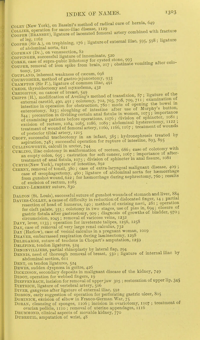 Colby (New York), on ISassini's method of radical cure of hernia, 649 artery combined with fracture Cooper A), on trephining, 176 ; ligatured external iliac, 595, 59« I ligature of abdominal aorta, 621 Copeman (Dr.), on venisection, S2 Coppingek successful ligature of innominate, 520 Corke, case of supra-pubic lithotomy for cysted stone, 993 , Couper, removal of iron spike from brain, 217 ; obstinate vomiting after colo tomy, 520 Coupland, inherent weakness of caecum, 696 COURVOISIER, method of gastrojejunostomy, 933 CRAMPTON (Sir P.), ligature of common iliac, 491 Crede, thyroidectomy and myxoedema, 432 Creighton, on cancer of breast, 549 t Cripps (EL) modification of Aveling's method of transfixion, 87 ; ligature of the external carotid, 490, 49! ; oololomy. 702 703, 7f, 7^, 7 5 eamiMtem of intestine in operation for obstruction, 780 : mode of opening the bo^| in enterostomy, 823; sloughing of intestine after use of Murphy s button 844 • precaution in dividing certain anal fistulas in women 1073 ; importance of examining patients before operations, 1076 ; division of sphincter, oM , excision of rectum, 1084, 1085, 1086, 1089; ^dominal hysterectomy, 1122 treatment of wound of femoral artery, 1160, 1166, 11G7 ; treatment of wounds of posterior tibial artery, 1215 , , Croft, successful tracheotomy in an infant, 385 ; hydronephrosis treated by aspiration, 748 ; successful operation for rupture of intestine, 693, 695 Cullingworth, calculi in ureter, 744 1 „+.„„,,, wit-h Curling, iliac colotomy in malformation of rectum, 686; case of colotomy witn an empty colon, 695 ; castration for soft cancer, 1067 ; importance of after- treatment of anal fistula, 1075 ; division of sphincter in anal fissure, 10S1 Curtis (New York), rupture of intestine, S92 ; Czerny, removal of tonsil, 380; case of extra-laryngeal malignant disease, 409, case of (Esophagectomy, 460; ligature of abdominal aorta for haemorrhage from gunshot wound, 622 ; for haemorrhage during nephrectomy, 760 ; results of excision of rectum, 1085 Czerny-Lembert suture, 830 DALTON (St. Louis), successful suture of gunshot wounds of stomach and liver, 884 Davies-Colley, a cause of difficulty in reduction of dislocated finger, 14 ; partial resection of head of humerus, 140 ; method of excising nasvi, 281 ; operation for cleft palate, 355 ; colotomy in two stages, use of pins in, 694; closure ot gastric fistula after gastrostomy, 909 ; diagnosis of growths of bladder, 970 ; circumcision, 1045 ; removal of varicose veins, 1232 DAVY, lever, 1133 ; operation for inveterate talipes, 1256, 1258 Day, case of removal of very large renal calculus, 732 Day (Harlow), case of vesical calculus in a pregnant woman, 1019 Deaver, embarrassed respiration during laminectomy, 1298 Delegarde, suture of tendons in Chopart's amputation, 1259 DELfiPlNE, tendon ligatures, 524 Denonvilliers, partial rhinoplasty by lateral flap, 294 Dennis, need of thorough removal of breast, 550 ; ligature of internal iliac by abdominal section, 611 Dent, on tendon ligatures, 524 Dewes, sudden dyspnoea in goitre, 426 Dickinson, secondary deposits in malignant disease of the kidney, 749 Didot, operation for webbed fingers, 19 Diepfenbach, incision for removal of upper jaw 305 ; restoration of upper lip, 345 Dietrich, ligature of vertebral artery, 506 Diver, gangrene after ligature of external iliac, 592 Dobson, early suggestion of operation for perforating gastric ulcer, S05 Dominick, excision of elbow in Franco-G-erman War, 75 DorAN, cleansing of sponges, 1106 ; incision in ovariotomy, 1107 ; treatment of ovarian pedicle, 1110 ; removal of uterine appendages, 1116 Drummond, clinical aspects of movable kidney, 770 Dubreuil, amputation of wrist, 48