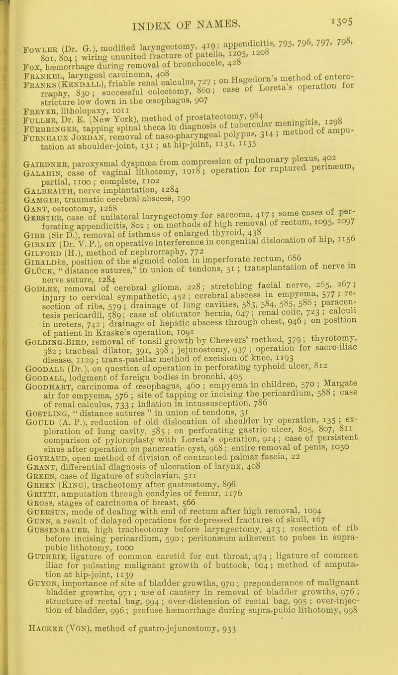 Fowler (D, G.), modified laryngectomy, 4^9; appendicitis, 795, 796, 797, 79«, Sox, 804 ; wiring ununited fracture of patella, 1205, 1-06 Fox, hemorrhage during removal of bronchocele, 428 FraNKEL, laryngeal carcinoma, 408 Haeedorn's method of entero- Franks (Kendall), friable renal calculus, 727, on f^f^Jreta's operation for rraphy, 830; successful colectomy, 860, case or uuieui * stricture low down in the oesophagus, 907 Freyer, litholopaxy, ion „ Fuller, Dr. E. (New York), method of prostatectomy, 9M g FURBRINGER, tapping spinal theca in diagnosis of ^^^b^ot^ Furneaux Jordan, removal of nasopharyngeal polypu*, 314 , metnoa 01 1 tation at shoulder-joint, 131 ; at hip-joint, 1131, 35 Gairdner, paroxysmal dyspnoea from compression of V^nu^j^vs,^ Galabin, case of vaginal lithotomy, 1018; operation for ruptuied perineum, partial, 1100; complete, 1102 Galbraith, nerve implantation, 1284 Gamgee, traumatic cerebral abscess, 190 Gant, osteotomy, 126S „„ooo r,f r>or- Gerster, case of unilateral laryngectomy for sarcoma, 417 ; some cases ot per forating appendicitis, Soi ; on methods of high removal of rectum, 1095, 1097 Gibb (Sir D.), removal of isthmus of enlarged thyroid, 438 Gibney (Dr. V. P.), on operative interference in congenital dislocation ot nip, 1150 Gilford (H.), method of nephrorraphy, 772 GlRALDiiS, position of the sigmoid colon in imperforate rectum, 680 Gluck, distance sutures, in union of tendons, 31 ; transplantation ot nerve in nerve suture, 1284 . , , . Godlee, removal of cerebral glioma, 228; stretching facial nerve, 2b5, 207 , injury to cervical sympathetic, 452 ; cerebral abscess in empyema, 577 5 re- section of ribs, 579 ; drainage of lung cavities, 583, 584, 5»5> 580 ; paracen- tesis pericardii, 589; case of obturator hernia, 647; renal colic, 723 ; calculi in ureters, 742 ; drainage of hepatic abscess through chest, 946; on position of patient in Kraske's operation, 1091 Golding-Bird, removal of tonsil growth by Cheevers' method, 379; thyrotomy, 382 ; tracheal dilator, 391, 398 ; jejunostomy, 937 ! operation for sacro-Uiac disease, x.129 ; trans-patellar method of excision of knee, 1193 Goodall (Dr.), on question of operation in perforating typhoid ulcer, 812 Goodall, lodgment of foreign bodies in bronchi, 405 Goodhart, carcinoma of oesophagus, 460 ; empyema in children, 570 ; Margate air for empyema, 576 ; site of tapping or incising the pericardium, 5S8 ; case of renal calculus, 733 ; inflation in intussusception, 786 Gostling,  distance sutures  in union of tendons, 31 Gould (A. P.), reduction of old dislocation of shoulder by operation, 135 ; ex- ploration of lung cavity, 585; on perforating gastric ulcer, 805, 807, 811 comparison of pyloroplasty with Loreta's operation, 914; case of persistent sinus after operation on pancreatic cyst, 968 ; entire removal of penis, 1050 Goyraud, open method of division of contracted palmar fascia, 22 Grant, differential diagnosis of ulceration of larynx, 408 Green, case of ligature of subclavian, 511 Green (King), tracheotomy after gastrostomy, S96 Gritti, amputation through condyles of femur, 1176 Gross, stages of carcinoma of breast, 566 Guersun, mode of dealing with end of rectum after high removal, 1094 Gunn, a result of delayed operations for depressed fractures of skull, 167 Gussenbauer, high tracheotomy before laryngectomy, 413; resection of rib before incising pericardium, 590 ; peritonaeum adherent to pubes in supra- pubic lithotomy, 1000 Guthrie, ligature of common carotid for cut throat, 474 ; ligature of common iliac for pulsating malignant growth of buttock, 604; method of amputa- tion at hip-joint, 1x39 Guyon, importance of site of bladder growths, 970 ; preponderance of malignant bladder growths, 971 ; use of cautery in removal of bladder growths, 976 ; structure of rectal bag, 994 ; over-distension of rectal bag, 995 ; over-injec- tion of bladder, 996; profuse biemorrhage during supra-pubic lithotomy, < 1118 Hacker (Von), method of gastrojejunostomy, 933