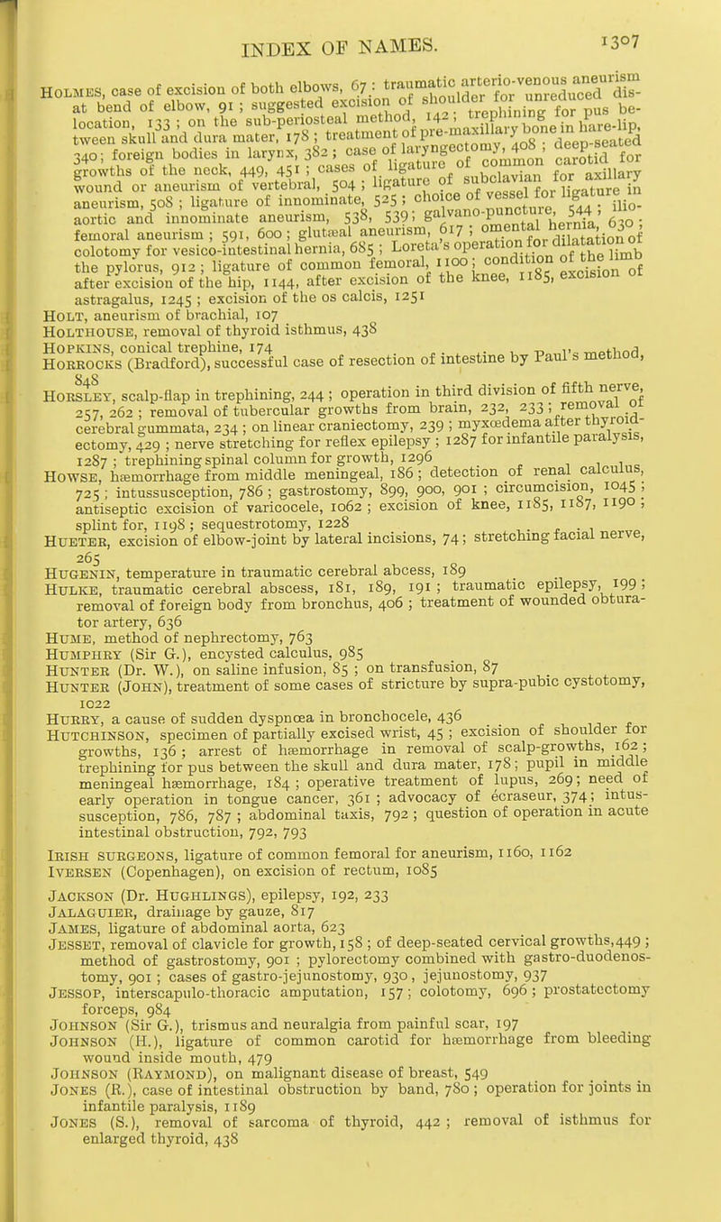 Holmes, case of excision of both elbows, 67 : *«g^S^SSSSS at bend of elbow, 91 ! suggested excision of ^?™^£m5?S be- location m : on the sub-periosteal method, 142, trepnining ior pu» wee?skui3|nd dura raater.^S ; ^^^^^T^eel^A 340; foreign bodies in larynx, 382; case of laryngectomy jo8 , deep seated. growths of the neck, 449, 451 ! cases of hgatur° °* °°m£™ Maxillary wound or aneurism of vertebral, 504 5 liRaturo of ^^..^^re i„ aneurism, 50S ; ligature of innominate, 525 S choice of vessel for ligature in aortic and innominate aneurism, 53^. 539! ^tj LS'aT femoral aneurism; 591, 600; gluteal aneurism 617; ^^^Ki^of colotomy for vesicointestinal hernia, 685 ; Loreta's °Per^^ the pylorus, 912; ligature of common femoral 1.100; cond tion °* ™? lm° aftei excision of the hip, 1144, after excision of the knee, 1185, excision or astragalus, 1245 ; excision of the os calcis, 1251 Holt, aneurism of brachial, 107 Holthouse, removal of thyroid isthmus, 438 Hopkins, conical trephine, 174 , r>„„i--. moHind Horrocks (Bradford), successful case of resection of intestine by Paul s metfioa, Horsley, scalp-flap in trephining, 244 ; operation in third division of fifth nerve, 257, 262 ; removal of tubercular growths from brain, 232, 233; removal 01 cerebral gummata, 234 ; on linear craniectomy, 239 ; myxcedema after tnyroia- ectomy, 429 ; nerve stretching for reflex epilepsy ; 1287 for infantile paralysis, 1287 ; trephining spinal column for growth, 1296 111 = Howse, hemorrhage from middle meningeal, 186; detection of renal calculus, 725 ; intussusception, 786 ; gastrostomy, 899, 900, 9°i ! circumcision, 1045 , antiseptic excision of varicocele, 1062; excision of knee, 1185, 1167, 119° > splint for, 1198 ; sequestrotomy, 1228 . Hueteb, excision of elbow-joint by lateral incisions, 74; stretching tacial nerve, 265 Hugenin, temperature in traumatic cerebral abcess, 189 Hulke, traumatic cerebral abscess, 181, 189, 191 ; traumatic epilepsy, 199 5 removal of foreign body from bronchus, 406 ; treatment of wounded obtura- tor artery, 636 Hume, method of nephrectomy, 763 Humphry (Sir G.), encysted calculus. 985 Hunter (Dr. W.), on saline infusion, 85 ; on transfusion, 87 Hunter (John), treatment of some cases of stricture by supra-pubic cystotomy, 1022 HURRY, a cause of sudden dyspnoea in bronchocele, 436 Hutchinson, specimen of partially excised wrist, 45 ; excision of shoulder tor growths, 136; arrest of haemorrhage in removal of scalp-growths, 162; trephining for pus between the skull and dura mater, 178; pupil in middle meningeal hemorrhage, 184; operative treatment of lupus, 269; need of early operation in tongue cancer, 361; advocacy of ecraseur, 374; intus- susception, 786, 787 ; abdominal taxis, 792 ; question of operation in acute intestinal obstruction, 792, 793 Irish surgeons, ligature of common femoral for aneurism, 1160, 1162 Iversen (Copenhagen), on excision of rectum, 1085 Jackson (Dr. Hughlings), epilepsy, 192, 233 Jalaguier, drainage by gauze, 817 James, ligature of abdominal aorta, 623 Jesset, removal of clavicle for growth, 158 ; of deep-seated cervical growths,449 ; method of gastrostomy, 901 ; pylorectomy combined with gastro-duodenos- tomy, 901 ; cases of gastrojejunostomy, 930, jejunostomy, 937 Jessop, interscapulo-thoracic amputation, 157 ; colotomy, 696 ; prostatectomy forceps, 984 Johnson (SirG.), trismus and neuralgia from painful scar, 197 Johnson (H.), ligature of common carotid for haemorrhage from bleeding wound inside mouth, 479 Johnson (Raymond), on malignant disease of breast, 549 Jones (JR.), case of intestinal obstruction by band, 780 ; operation for joints in infantile paralysis, 1189 Jones (S.), removal of sarcoma of thyroid, 442; removal of isthmus for enlarged thyroid, 438