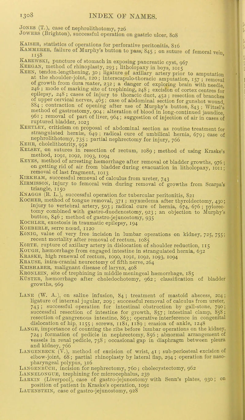 Jones (T.)i case of nephrolithotomy, 726 Jowkks (Brighton), successful operation on gastric ulcer, 808 Kaiser, statistics of operations for perforative peritonitis, 816 KAMMBBHR, failure of Murphy's button to pass, 845 j on suture of femoral 1158 Karewski, puncture of stomach in exposing pancreatic cyst, 967 KEEGAN, method of rhinoplasty, 293 ; litholopaxy in boys, 1015 Keen, tendon-lengthening, 30 • ligature of axillary artery prior to amputation at the shoulder-joint, 120; interscapulo-tboracic amputation, 157 ; removal of growth from dura raater, 232 ; a danger of exploring brain with needle 246 ; mode of marking site of trephining, 248 ; excision of cortex centres for epilepsy, 248 ; cases of injury to thoracic duct, 452 ; resection of branches of upper cervical nerves, 465 ; case of abdominal section for gunshot wound SS4 ; contraction of opening after use of Murphy's button, 843 ; Witzel's method of gastrostomy, 904; alteration of blood in long-continued jaundice 961 ; removal of part of liver, 964; suggestion of injection of air in cases of ruptured bladder, 1023 Keetley, criticism on proposal of abdominal section as routine treatment for strangulated hernia?, 649 ; radical cure of umbilical hernia, 679; case of nephrolithotomy, 735 ; partial nephrectomy for injury, 766 Keiir, cholelithotrity, 952 Kelsey, on sutures in resection of rectum, 1089 ; method of using Kraske's method, 1091, 1092, 1093, 1094 Keyes, method of arresting hemorrhage after removal ot bladder growths, 976 ; on getting rid of air from bladder during evacuation in litholopaxy, ion; removal of last fragment, 1013 Kirkham, successful removal of calculus from ureter, 743 Kirmisson, injury to femoral vein during removal of growths from Scarpa's triangle, n 50 Knaggs (R. L.), successful operation for tubercular peritonitis, 821 Kocheb, method of tongue removal, 371 ; myxcedema after thyroidectomy, 430; injury to vertebral artery, 503 ; radical cure of hernia, 674, 676 ; pylorec- tomy combined with gastro-duodenostomy, 923 ; an objection to Murphy's button, 846 ; method of gastrojejunostomy, 935 Kochler, exostosis in traumatic epilepsy, 194 Koeberle, serre nceud, 1120 Konig, value of very free incision in lumbar operations on kidney, 725, 755; recent mortality after removal of rectum, 1085 KoRTE, rupture of axillary artery in dislocation of shoulder reduction, 115 KouGH, hemorrhage from engaged intestine in strangulated hernia, 632 Kraske, high renewal of rectum, 1090, 1091, 1092, 1093, 1094 Krause, intra-cranial neurectomy of fifth nerve, 264 Krishaber, malignant disease of larynx, 408 Kronlein, site of trephining in middle meningeal haemorrhage, 185 Kuster, haemorrhage after choledochotomy, 962; classification of bladder growths, 969 Lane (W. A.), on saline infusion, 84; treatment of mastoid abscess, 204; ligature of internal jugular, 209 ; successful removal of calculus from ureter, 743 ; successful operation for intestinal obstruction by gall-stone, 790; successful resection of intestine for growth, 857; intestinal clamp, S5S; resection of gangrenous intestine, 863; operative interference in congenital dislocation of hip, 1155 ; screws, n8t, 1189 ; erasion of ankle, 1248 Lange, importance of counting the ribs before lumbar operations on the kidney, 724; formation of pedicle in nephrectomy, 856 ; abnormal arrangement of vessels in renal pedicle, 758 ; occasional gap in diaphragm between pleura and kidney, 766 Langenbeck (V.), method of excision of wrist, 41 ; sub-periosteal excision of elbow-joint, 68 ; partial rhinoplasty by lateral flap, 294 ; operation for naso- pharyngeal polypus, 316 Langenbuch, incision for nephrectomy, 760; cholecystectomy, 962 Lannelongtje, trephining for microcephalus, 230 Larkin (Liverpool), case of gastro-jejunostomy with Senn's plates, 930; on position of patient in Kraske's operation, 1091 Lauenstein, case of gastro-jejunostomy, 928