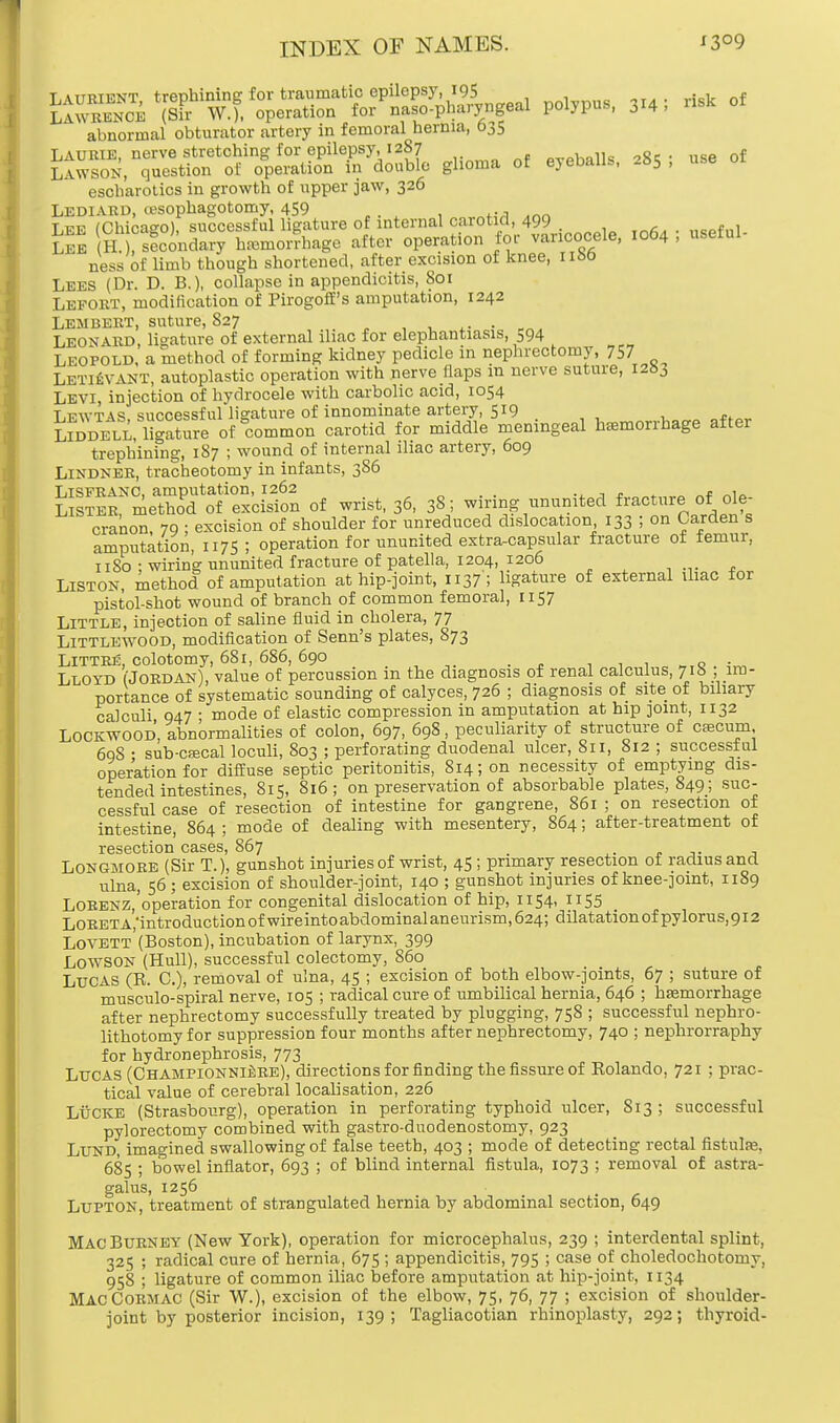 SSlffi/^tote^hSn^ po.5-p»s, 3.4; m of abnormal obturator artery in femoral hernia, 635 Laurie, nerve stretching for epilepsy, 12S7 PVPball« 28e • use of Lawson, question of operation in double glioma of eyeballs, -65 , escharotics in growth of upper jaw, 326 Lediakd, cesophagotomy, 459 Lee (Chicago), successful ligature of internal carotid, 499 . , . f , Lee H.), secondary htemorrhage after operation tor varicocele, 1064 , useiul ness of limb though shortened, after excision of knee, nbo Lees (Dr. D. B.), collapse in appendicitis, 801 Leport, modification of Pirogoff's amputation, 1242 Lembert, suture, 827 . Leonard, ligature of external iliac for elephantiasis, 394 Leopold, a method of forming kidney pedicle in nephrectomy, 757 LetUsvant, autoplastic operation with nerve/laps m nerve suture, 1283 Levi, injection of hydrocele with carbolic acid, 1054 Lewtas, successful ligature of innominate artery, 519 . „ lSdell, ligature of common carotid for middle meningeal hemorrhage after trephining, 187 ; wound of internal iliac artery, 609 Lindner, tracheotomy in infants, 386 ifs^SeS^Scifon of wrist, 36, 38; wiring ununited fracture.of ole- cranon 79 ; excision of shoulder for unreduced dislocation 133 5 on Carden s amputation, 1175 ; operation for ununited extracapsular fracture of femur, 11 So : wiring ununited fracture of patella, 1204, 1206 Liston, method of amputation at hip-joint, 1137; ligature of external iliac tor pistol-shot wound of branch of common femoral, 1157 Little, injection of saline fluid in cholera, 77 Littlewood, modification of Senn's plates, 873 Littre, colotomy, 681, 686, 690 _ . Lloyd (Jordan), value of percussion in the diagnosis of renal calculus, 71b ; im- portance of systematic sounding of calyces, 726 ; diagnosis of site of biliary calculi 947 • mode of elastic compression in amputation at hip joint, 1132 LOCKWOOD. abnormalities of colon, 697, 698, peculiarity of structure of cascum 69S • sub-csecal loculi, 803 ; perforating duodenal ulcer, 811, 812 ; successful operation for diffuse septic peritonitis, Si4;on necessity of emptying dis- tended intestines, 815, 816; on preservation of absorbable plates, 849; suc- cessful case of resection of intestine for gangrene, 861 ; on resection of intestine, 864 ; mode of dealing with mesentery, 864; after-treatment of resection cases, 867 . Longmore (Sir T.), gunshot injuries of wrist, 45; primary resection of radius and ulna, 56 ; excision of shoulder-joint, 140 ; gunshot injuries of knee-joint, 1189 LoRENZ,'operation for congenital dislocation of hip, 1154, 1155 LORETA,'introductionofwireintoabdominalaneurism,624; dilatation of pylorus,9i2 LoVETT (Boston), incubation of larynx, 399 LOWSON (Hull), successful colectomy, 860 Lucas (R. C), removal of ulna, 45 ; excision of both elbow-joints, 67 ; suture of musculo-spiral nerve, 105 ; radical cure of umbilical hernia, 646 ; hfemorrhage after nephrectomy successfully treated by plugging, 758 ; successful nephro- lithotomy for suppression four months after nephrectomy, 740 ; nephrorraphy for hydronephrosis, 773 Lucas (ChampionniiIre), directions for finding the fissure of Rolando, 721 ; prac- tical value of cerebral localisation, 226 Lucre (Strasbourg), operation in perforating typhoid ulcer, 813 ; successful pylorectomy combined with gastro-duodenostomy, 923 Lund, imagined swallowing of false teeth, 403 ; mode of detecting rectal fistulas. 685 ; bowel inflator, 693 ; of blind internal fistula, 1073 > removal of astra- galus, 1256 Lupton, treatment of strangulated hernia by abdominal section, 649 Mac Burney (New York), operation for microcephalus, 239 ; interdental splint, 325 ; radical cure of hernia, 675 ; appendicitis, 795 ; case of choledochotomy, 958 ; ligature of common iliac before amputation at hip-joint, 1134 MacCormac (Sir W.), excision of the elbow, 75, 76, 77 ; excision of shoulder- joint by posterior incision, 139; Tagliacotian rhinoplasty, 292; thyroid-