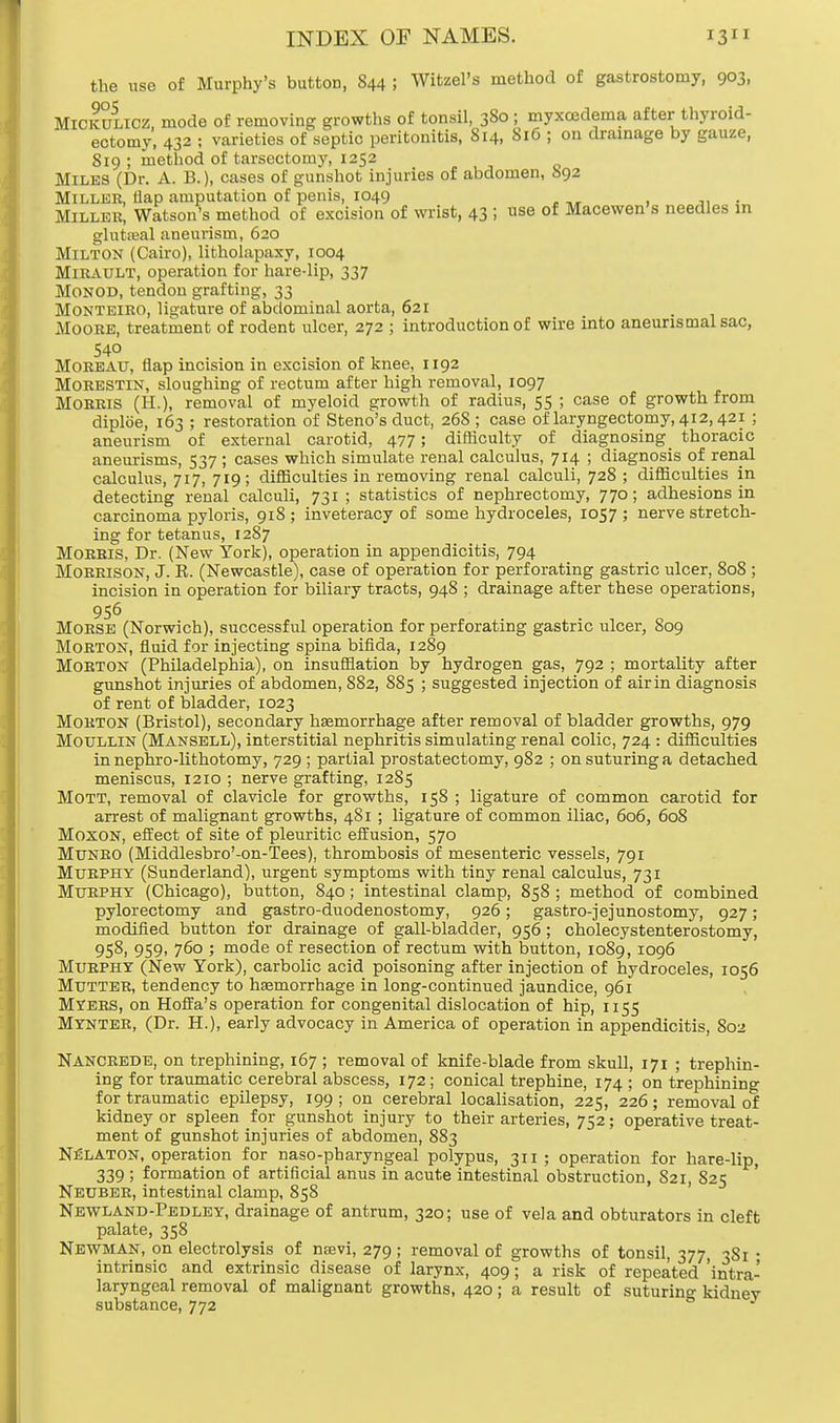 the use of Murphy's button, 844 ; Witzel's method of gastrostomy, 903, Mickulicz mode of removing growths of tonsil, 380 ; myxcedema after thyroid- ectomy, 432 ; varieties of septic peritonitis, 814, 816 ; on drainage by gauze, S19; method of tarsectomy, 1252 Miles (Dr. A. B.), cases of gunshot injuries of abdomen, 892 Miller, tlap amputation of penis, 1049 Miller, Watson's method of excision of wrist, 43 ; use of Macewen s needles in gluteal aneurism, 620 Milton (Cairo), litholapaxy, 1004 MlRAULT, operation for hare-lip, 337 Monod, tendon grafting, 33 Monteiro, ligature of abdominal aorta, 621 _ Moore, treatment of rodent ulcer, 272 ; introduction of wire into aneunsmalsac, 54° Moreau, flap incision in excision of knee, 1192 MORESTIN, sloughing of rectum after high removal, 1097 Morris (H.), removal of myeloid growth of radius, 55 ; case of growth from diploe, 163 ; restoration of Steno's duct, 268 ; case of laryngectomy, 412,421 ; aneurism of external carotid, 477; difficulty of diagnosing^ thoracic aneurisms, 537; cases which simulate renal calculus, 714 ; diagnosis of renal calculus, 717, 719; difficulties in removing renal calculi, 728 ; difficulties in detecting renal calculi, 731 ; statistics of nephrectomy, 770; adhesions in carcinoma pyloris, 918 ; inveteracy of some hydroceles, 1057 ; nerve stretch- ing for tetanus, 1287 Morris, Dr. (New York), operation in appendicitis, 794 Morrison, J. R. (Newcastle), case of operation for perforating gastric ulcer, 80S ; incision in operation for biliary tracts, 948 ; drainage after these operations, 956 Morse (Norwich), successful operation for perforating gastric ulcer, 809 Morton, fluid for injecting spina bifida, 1289 Morton (Philadelphia), on insufflation by hydrogen gas, 792 ; mortality after gunshot injuries of abdomen, 882, 885 ; suggested injection of airin diagnosis of rent of bladder, 1023 Morton (Bristol), secondary haemorrhage after removal of bladder growths, 979 Moullin (Mansell), interstitial nephritis simulating renal colic, 724 : difficulties in nephro-lithotomy, 729 ; partial prostatectomy, 982 ; on suturing a detached meniscus, 1210 ; nerve grafting, 1285 Mott, removal of clavicle for growths, 158 ; ligature of common carotid for arrest of malignant growths, 481 ; ligature of common iliac, 606, 608 Moxon, effect of site of pleuritic effusion, 570 Munro (Middlesbro'-on-Tees), thrombosis of mesenteric vessels, 791 Murphy (Sunderland), urgent symptoms with tiny renal calculus, 731 Murphy (Chicago), button, 840; intestinal clamp, 858 ; method of combined pylorectomy and gastro-duodenostomy, 926; gastro-jejunostomy, 927; modified button for drainage of gall-bladder, 956; cholecystenterostomy, 958, 959, 760 ; mode of resection of rectum with button, 1089,1096 Murphy (New York), carbolic acid poisoning after injection of hydroceles, 1056 Mutter, tendency to haemorrhage in long-continued jaundice, 961 Myers, on Hoffa's operation for congenital dislocation of hip, 1155 Mynter, (Dr. H.), early advocacy in America of operation in appendicitis, S02 Nancrede, on trephining, 167 ; removal of knife-blade from skull, 171 ; trephin- ing for traumatic cerebral abscess, 172; conical trephine, 174 ; on trephining for traumatic epilepsy, 199 ; on cerebral localisation, 225, 226; removal of kidney or spleen for gunshot injury to their arteries, 752; operative treat- ment of gunshot injuries of abdomen, 883 Nelaton, operation for naso-pharyngeal polypus, 311; operation for hare-lip, 339 ; formation of artificial anus in acute intestinal obstruction, 821, 825 Neuber, intestinal clamp, 858 Newland-Pedley, drainage of antrum, 320; use of vela and obturators in cleft palate, 358 Newman, on electrolysis of nsevi, 279; removal of growths of tonsil, 377, 3S1 • intrinsic and extrinsic disease of larynx, 409; a risk of repeated 'intra- laryngeal removal of malignant growths, 420; a result of suturing kidnev substance, 772 J