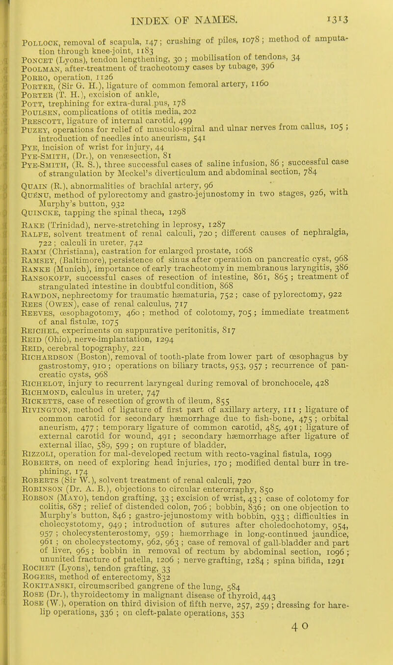 Pollock, removal of scapula, 147; crushing of piles, 1078 ; method of amputa- tion through knee-joint, 1183 Poncet (Lyons), tendon lengthening, 30 ; mobilisation of tendons, 34 Poolman, after-treatment of tracheotomy cases by tubage, 396 Porro, operation, 1126 Porter, (Sir G. H.), ligature of common femoral artery, 1160 Porter (T. H.), excision of ankle, Pott, trephining for extra-dural pus, 178 Poulsen, complications of otitis media, 202 Prescott, ligature of internal carotid, 499 Puzey, operations for relief of musculo-spiral and ulnar nerves from callus, 105 ; introduction of needles into aneurism, 541 Pye, incision of wrist for injury, 44 Pye-Smitii, (Dr.), on venajsection, 81 Pye-Smith, (R. S.), three successful cases of saline infusion, 86 ; successful case of strangulation by Meckel's diverticulum and abdominal section, 784 Qua in (R.), abnormalities of brachial artery, 96 Quknu, method of pylorectomy and gastrojejunostomy in two stages, 926, with Murphy's button, 932 Quincke, tapping the spinal theca, 1298 Rake (Trinidad), nerve-stretching in leprosy, 1287 Ralfe, solvent treatment of renal calculi, 720 ; different causes of nephralgia, 722 ; calculi in ureter, 742 Ramm (Christiana), castration for enlarged prostate, 1068 Ramsey, (Baltimore), persistence of sinus after operation on pancreatic cyst, 968 Ranks (Munich), importance of early tracheotomy in membranous laryngitis, 386 Ransokoff, successful cases of resection of intestine, 861, 865 ; treatment of strangulated intestine in doubtful condition, 868 Rawdon, nephrectomy for traumatic hematuria, 752 ; case of pylorectomy, 922 Rees (Owen), case of renal calculus, 717 Reeves, cesopbagotomy, 460 ; method of colotomy, 705; immediate treatment of anal fistula?, 1075 Reichel, experiments on suppurative peritonitis, 817 Reid (Ohio), nerve-implantation, 1294 Reid, cerebral topography, 221 Richardson (Boston), removal of tooth-plate from lower part of oesophagus by gastrostomy, 910 ; operations on biliary tracts, 953, 957 ; recurrence of pan- creatic cysts, 968 Richelot, injury to recurrent laryngeal during removal of bronchocele, 428 Richmond, calculus in ureter, 747 Ricketts, case of resection of growth of ileum, 855 RlVlNGTON, method of ligature of first part of axillary artery, m ; ligature of common carotid for secondary haemorrhage due to fish-bone, 475 ; orbital aneurism, 477 ; temporary ligature of common carotid, 485, 491; ligature of external carotid for wound, 491 ; secondary haemorrhage after ligature of external iliac, 589, 599 ; on rupture of bladder, Rizzoli, operation for mal-developed rectum with recto-vaginal fistula, 1099 Roberts, on need of exploring head injuries, 170 ; modified dental burr in tre- phining, 174 Roberts (Sir W.), solvent treatment of renal calculi, 720 Robinson (Dr. A. B.), objections to circular enterorraphy, 850 Robson (Mayo), tendon grafting, 33 ; excision of wrist, 43 ; case of colotomy for colitis, 687 ; relief of distended colon, 706 ; bobbin, 836; on one objection to Murphy's button, 846 ; gastrojejunostomy with bobbin, 933 ; difficulties in cholecystotomy, 949 ; introduction of sutures after choledochotomy, 954, 957 ; cholecystenterostomy, 959 ; hemorrhage in long-continued jaundice, 961 ; on cholecystectomy, 962, 963 ; case of removal of gall-bladder and part of liver, 965 ; bobbin in removal of rectum by abdominal section, 1096 ; ununited fracture of patella, 1206 ; nerve-grafting, 1284; spina bifida, 1291 Rochet (Lyons), tendon grafting, 33 Rogers, method of enterectomy, 832 Rokitanski, circumscribed gangrene of the lung, 584 Rose (Dr.), thyroidectomy in malignant disease of thyroid, 443 Rose (W.), operation on third division of fifth nerve, 257, 259 ; dressing for hare- lip operations, 336 ; on cleft-palate operations, 353 40