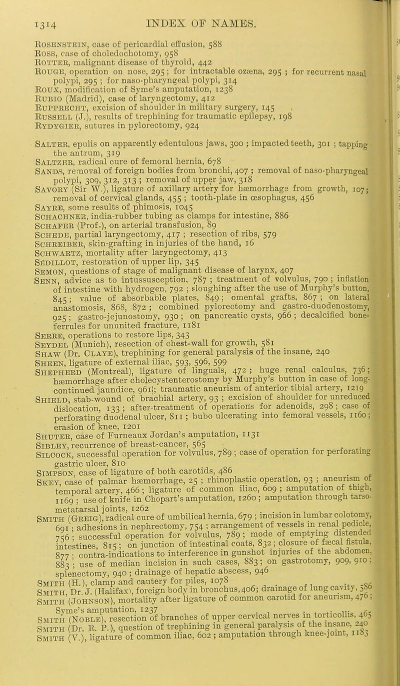 i3M Rosenstein, case of pericardial effusion, 588 Ross, case of choledochotomy, 958 Rotter, malignant disease of thyroid, 442 Rouge, operation on nose, 295; for intractable ozsena, 295 ; for recurrent nasal polypi, 295 ; for naso-pharyngeal polypi, 314 Roux, modification of Syme's amputation, 1238 Run 10 (Madrid), case of laryngectomy, 412 RUPPRECHT, excision of shoulder in military surgery, 145 Russell (J.), results of trephining for traumatic epilepsy, 198 Rydygier, sutures in pylorectomy, 924 Salter, epulis on apparently edentulous jaws, 300 ; impacted teeth, 301 ; tapping the antrum, 319 Saltzer, radical cure of femoral hernia, 678 Sands, removal of foreign bodies from bronchi, 407 ; removal of naso-pharyngeal polypi, 309, 312, 313 ; removal of upper jaw, 318 Savory (Sir W.), ligature of axillary artery for haemorrhage from growth, 107; removal of cervical glands, 455 ; tooth-plate in oesophagus, 456 Sayre, som.8 results of phimosis, 1045 Schachneii, india-rubber tubing as clamps for intestine, 886 SCHAFER (Prof.), on arterial transfusion, 89 Schede, partial laryngectomy, 417 ; resection of ribs, 579 SCHREIBER, skin-grafting in injuries of the hand, 16 Schwartz, mortality after laryngectomy, 413 SfiDiLLOT, restoration of upper lip, 345 Semon, questions of stage of malignant disease of larynx, 407 Senn, advice as to intussusception, 787 ; treatment of volvulus, 790 ; inflation of intestine with hydrogen, 792 ; sloughing after the use of Murphy's button, 845; value of absorbable plates, 849; omental grafts, 867 ; on lateral anastomosis, 868, 872 ; combined pylorectomy and gastro-duodenostomy, 925 ; gastrojejunostomy, 930 ; on pancreatic cysts, 966 ; decalcified bone- ferrules for ununited fracture, 1181 Serre, operations to restore lips, 343 Seydel (Munich), resection of chest-wall for growth, 581 Shaw (Dr. Claye), trephining for general paralysis of the insane, 240 Sheen, ligature of external iliac, 593, 596, 599 Shepherd (Montreal), ligature of Unguals, 472 ; huge renal calculus, 736; hemorrhage after cholecystenterostomy by Murphy's button in case of long- continued jaundice, 961!; traumatic aneurism of anterior tibial artery, 1219 Shield, stab-wound of brachial artery, 93 ; excision of shoulder for unreduced dislocation, 133 ; after-treatment of operations for adenoids, 298 ; case of perforating duodenal ulcer, 811 ; bubo ulcerating into femoral vessels, 1160; erasion of knee, 1201 Shuter, case of Furneaux Jordan's amputation, 1131 Sibley, recurrence of breast-cancer, 565 _ Silcock, successful operation for volvulus, 7S9 ; case of operation for perforating gastric ulcer, 810 Simpson, case of ligature of both carotids, 486 Skey, case of palmar hemorrhage, 25 ; rhinoplastic operation, 93 ; aneurism ot temporal artery, 466 ; ligature of common iliac, 609 ; amputation of thigh, 1169 ; use of knife in Chopart's amputation, 1260 ; amputation through tarso- metatarsal joints, 1262 , , Smith (Greig), radical cure of umbilical hernia, 679 ; incision in lumbar colotoniy, 691 • adhesions in nephrectomy, 754 : arrangement of vessels in renal pedicle, 7C6' successful operation for volvulus, 789; mode of emptying distended intestines 815 ; on junction of intestinal coats, 832; closure of fecal fistnla, 877 • contra-indications to interference in gunshot injuries of the abdomen, 883 ; use of median incision in such cases, 883; on gastrotomy, 909, 9™ I splenectomy, 940 ; drainage of hepatic abscess, 946 Smith (H.), clamp and cautery for piles, 1078 Smith Dr J. (Halifax), foreign body in bronchus,4o6; drainage of lung cavity, 3S6 Smith'(Johnson), mortality after ligature of common carotid for aneurism, 47 j Syme's amputation, 1237 .4.- i«„ ,r,r Smith (Noble), resection of branches of upper cervical nerves in torticollis, 405 Smith Dr. R. P.), question of trephining in general paralyse of the insane. 240 Smith V ), ligature of common iliac, 602 ; amputation through knee-joint, nSj