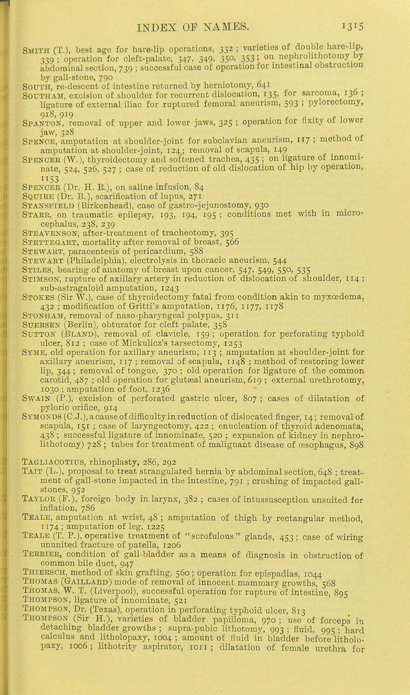 Smith (T.), best age for hare-lip operations, 332 ; varieties of double hare-hp, 339; operation for cleft-palate, 347- 349- 35°. 353: °n nephrolithotomy by abdominal section, 739 ; successful case of operation for intestinal obstruction by gall-stone, 790 South, re-descent of intestine returned by herniotomy, 641 Southam, excision of shoulder for recurrent dislocation, 135, for sarcoma, 136; ligature of external iliac for ruptured femoral aneurism, 593 ; pylorectomy, 91S, 919 Spanton, removal of upper and lower jaws, 325 ; operation for fixity of lower jaw, 328 Spence, amputation at shoulder-joint for subclavian aneurism, 117; method of amputation at shoulder-joint, 124,; removal of scapula, 149 Spencer (W.), thyroidectomy and softened trachea, 435 ; on ligature of innomi- nate, 524, 526, 527 ; case of reduction of old dislocation of hip by operation, 53 Spencer (Dr. H. R.), on saline infusion, S4 Squire (Dr. B.), scarification of lupus, 271 Stansfield (Birkenhead), case of gastrojejunostomy, 930 Starr, on traumatic epilepsy, 193, 194, 195 ; conditions met with in micro- cephalus, 238, 239 Steavenson, after-treatment of tracheotomy, 395 Stettegart, mortality after removal of breast, 566 Stewart, paracentesis of pericardium, 588 Stewart (Philadelphia), electrolysis in thoracic aneurism, 544 Stiles, bearing of anatomy of breast upon cancer, 547, 549, 550, 535 Stimson, rupture of axillary artery in reduction of dislocation of shoulder, 114 ; sub-astragaloid amputation, 1243 Stokes (Sir W.), case of thyroidectomy fatal from condition akin to myxcedema, 432 ; modification of Gritti's amputation, 1176, 1177, 1178 Stonham, removal of naso-pharyngeal polypus, 311 Suersen (Berlin), obturator for cleft palate, 358 Sutton (Bland), removal of clavicle, 159 ; operation for perforating typhoid ulcer, 812 ; case of Mickulicz's tarsectomy, 1253 Syme, old operation for axillary aneurism, 113 ; amputation at shoulder-joint for axillary aneurism, 117 ; removal of scapula, 1148 ; method of restoring lower lip, 344 ; removal of tongue, 370 ; old operation for ligature of the common carotid, 487 ; old operation for gluteal aneurism, 619 ; external urethrotomy, 1030 ; amputation of foot, 1236 Swain (P.), excision of perforated gastric ulcer, 807 ; cases of dilatation of pyloric orifice, 914 Symonds (C.J.), a cause of difficulty in reduction of dislocated finger, 14; removal of scapula, 151 ; case of laryngectomy, 422 ; enucleation of thyroid adenomata, 438 ; successful ligature of innominate, 520 ; expansion of kidney in nephro- lithotomy) 728 ; tubes for treatment of malignant disease of oesophagus, 898 Tagliacotius, rhinoplasty, 286, 292 TAIT (L.), proposal to treat strangulated hernia by abdominal section, 64S ; treat- ment of gall-stone impacted in the intestine, 791 ; crushing of impacted gall- stones, 952 Taylor (F.), foreign body in larynx, 382 ; cases of intussusception unsuited for inflation, 786 Teale, amputation at wrist, 48 ; amputation of thigh by rectangular method, 1174 ; amputation of leg, 1225 Teale (T. P.), operative treatment of scrofulous glands, 453; case of wiring ununited fracture of patella, 1206 Terrier, condition of gall-bladder as a means of diagnosis in obstruction of common bile duct, 947 Thiersch, method of skin grafting, 560; operation for epispadias, 1044 Thomas (Gaillard) mode of removal of innocent mammary growths, 56S Thomas, W. T. (Liverpool), successful operation for rupture of intestine, 895 Thompson, ligature of innominate, 521 Thompson, Dr. (Texas), operation in perforating typhoid ulcer, S13 Thompson (Sir H.), varieties of bladder papilloma, 970 ; use of forceps in detaching bladder growths ; supra-pubic lithotomy, 993 ; fluid, 995 ; hard calculus and litholopaxy, 1004 ; amount of fluid in bladder before li'tholo- paxy, 1006; lithotrity aspirator, ion; dilatation of female urethra for