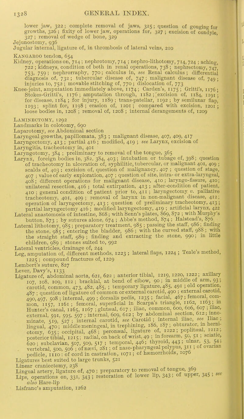 lower jaw, 322; complete removal of jaws, 325; question of gouging for growths, 326 ; fixity of lower jaw, operations for, 327 ; excision of condyle, 327 ; removal of wedge of bone, 329 Jejunostorny, 936 Jugular internal, ligature of, in thrombosis of lateral veins, 210 Kangaroo tendon, 654 Kidney, operations on, 714 ; nephrotomy, 714 ; nephrolithotomy, 714, 724 ; aching, 722 ; kidneys, condition of both in renal operations, 738 ; nephrectomy, 747 753> 759; nephrorraphy, 770; calculus in, see Renal calculus; differential diagnosis of, 732 ; tubercular disease of, 747 ; malignant disease of, 749 ; injuries to, 752 ; movable stitching of, 770 ; dislocation of, 773 Knee-joint, amputation immediately above, 1174; Carden's, 1175; Gxitti's, 1176 ; Stokes-Gritti's, 1176 ; amputation through, 1182 ; [excision of, 1184, 1191 ; for disease, 1184 ; for injury, 1189; trans-patellar, 1192; by semilunar flap, 1193; splint for, 1198 ; erasion of, 1201 ; compared with excision, 1201 ; loose bodies in, 1208 ; removal of, 1208 ; internal derangements of, 1209 Laminectomy, 1292 Landmarks in colotomy, 690 Laparotomy, see Abdominal section Laryngeal growths, papillomata, 383 ; malignant disease, 407, 409, 417 Laryngectomy, 413 ; partial 416 ; modified, 419 ; see Larynx, excision of Laryngitis, tracheotomy in, 401 Laryngotomy, 384 ; preliminary to removal of the tongue, 365 Larynx, foreign bodies in, 382, 384, 403; intubation or tubage of, 398; question of tracheotomy in ulceration of, syphilitic, tubercular, or malignant 401, 409 ; scalds of, 403 ; excision of, question of malignancy, 407 ; question of stage, 407 ; value of early exploration, 407 ; question of site, intra- or extra-laryngeal, 408; different operations for malignant disease, 410; laryngo-fissure, 410; unilateral resection, 416 ; total extirpation, 413 ; after-condition of patient, 410 ; general condition of patient prior to, 411 ; laryngectomy v. palliative tracheotomy, 401, 409; removal of larynx in non-malignant disease, 412; operation of laryngectomy, 413 ; question of preliminary tracheotomy, 413 ; partial laryngectomy 416 ; modified laryngectomy, 419 ; artificial larynx, 422 Lateral anastomosis of intestine, 868; with Senn's plates, 869, 872 ; with Murphy's button, 873 ; by sutures alone, 674 ; Abbe's method, 874 ; Halstead's, 876. Lateral lithotomy, 985 ; preparatory treatment, 985 ; passing the staff, 986; finding the stone, 985 ; entering the bladder, 986 ; with the curved staff, 988 ; with the straight staff, 989 ; finding and extracting the stone, 990; in little children, 989 ; stones suited to, 992 Lateral ventricles, drainage of, 244 Leg, amputation of, different methods, 1223 ; lateral flaps, 1224 ; Teale s method, 1225 ; compound fractures of, 1229 Lembert's suture, 827 Lever, Davy's, 1133 Ligature of, abdominal aorta, 621, 622 ; anterior tibial, 1219, 1220, 1222; axillary 107, 108, 109, 112; brachial, at bend of elbow, 90; in middle of arm, 93; carotid, common, 473, 482, 485, ; temporary ligature, 485, 491 > old operation, 487 • question of ligature of common or external carotid, 490 ; external carotid, 490,497, 508 ; internal, 499 ; dorsalis pedis, 1235 ; facial, 467; femoral com- mon, 1157, 1161; femoral, superficial in Scarpa's triangle, 1162, 1163 ; in Hunter's canal, 1165, 1167 ; gluteal, 617 ; iliac, common, 600, 606, 607 ; iliac, external, 591, 595, 597 ; internal, 609, 612; by abdominal section, 612; inno- minate, 519, 527 ; internal carotid, see Carotid ; internal iliac, see Iliac : lingual, 470; middle meningeal, in trephining, 186, 187; obturator, in herni- otomy, 635; occipital, 468; peroneal, ligature of, 1222; popliteal, 1212, posterior tibial, 1215; radial, on back of wrist, 49 ; in forearm, 5c, 51 ; sciatic, 620; subclavian, 507, 509, 517 ; temporal, 446; thyroid, 443 ; ulnar, 53, 54; vertebral, 500, 506 ; of mevi, 281; of naso-pharyngeal polypus, 311 ; of ovanan pedicle, 1110 : of cord in castration, 1071; of haemorrhoids, 1076 Ligatures best suited to large trunks, 521 Linear craniectomy, 238 , Lingual artery, ligature of, 470 ; preparatory to removal of tongue, ^9 Lips, operations on, 331, 343 5 restoration of lower lip, 343! of upper, j45 ■ scc also Hare-lip Lisfranc's amputation, 1262
