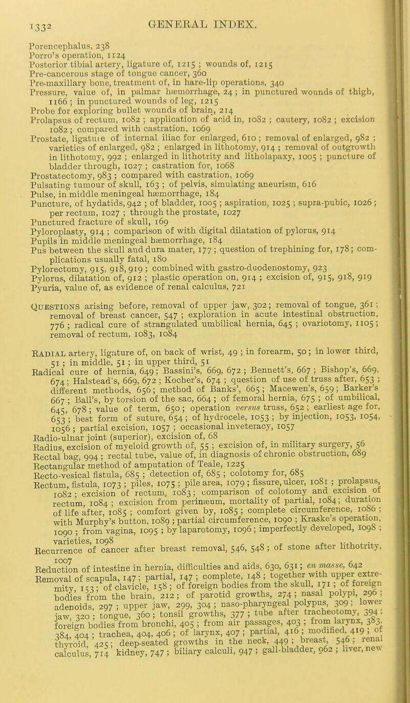 Porencephalus, 238 Porro's operation, 1124 Posterior tibia] artery, ligature of, 1215 ; wounds of, 1215 Pre-cancerous stage of tongue cancer, 360 Pre-maxillary bone, treatment of, in hare-lip operations, 340 Pressure, value of, in palmar haemorrhage, 24; in punctured wounds of thigh, 1166 ; in punctured wounds of leg, 1215 Probe for exploring bullet wounds of brain, 214 Prolapsus of rectum, 1082 ; application of acid in, 1082 ; cautery, 1082 ; excision 1082 ; compared with castration, 1069 Prostate, ligatme of internal iliac for enlarged, 610 ; removal of enlarged, 982 ; varieties of enlarged, 982 ; enlarged in lithotomy, 914 ; removal of outgrowth in lithotomy, 992 ; enlarged in lithotrity and litholapaxy, 1005 ; puncture of bladder through, 1027; castration for, 1068 Prostatectomy, 983 ; compared with castration, 1069 Pulsating tumour of skull, 163 ; of pelvis, simulating aneurism, 616 Pulse, in middle meningeal haemorrhage, 184 Puncture, of hydatids, 942 ; of bladder, 1005 ; aspiration, 1025 ; supra-pubic, 1026 ; per rectum, 1027 ; through the prostate, 1027 Punctured fracture of skull, 169 Pyloroplasty, 914 ; comparison of with digital dilatation of pylorus, 914 Pupils in middle meningeal haemorrhage, 184 Pus between the skull and dura mater, 177 ; question of trephining for, 178; com- plications usually fatal, 180 Pylorectomy, 915, 918,919 ; combined with gastro-duodenostomy, 923 Pylorus, dilatation of, 912 ; plastic operation on, 914 ; excision of, 915, 918, 919 Pyuria, value of, as evidence of renal calculus, 721 Questions arising before, removal of upper jaw, 302; removal of tongue, 361 ; removal of breast cancer, 547 ; exploration in acute intestinal obstruction, 776 ; radical cure of strangulated umbilical hernia, 645 ; ovariotomy, 1105; removal of rectum, 1083, 1084 Kadial artery, ligature of, on back of wrist, 49 ; in forearm, 50; in lower third, 51 ; in middle, 51 ; in upper third, 51 Eadical cure of hernia, 649; Bassini's, 669, 672 ; Bennett's, 667 ; Bishop's, 669, 674; Halstead's, 669, 672 ; Kocher's, 674 ; question of use of truss after, 653 ; different methods, 656; method of Banks', 665; Macewen's, 659; Barker's 667 ; Ball's, by torsion of the sac, 664 ; of femoral hernia, 675 ; of umbilical, 645, 678 ; value of term, 650 ; operation versus truss, 652 ; earliest age for, 653 ; best form of suture, 654; of hydrocele, 1053 ; by injection, 1053, 1054, 1056 ; partial excision, 1057 ; occasional inveteracy, 1057 Kadio-ulnar joint (superior), excision of, 68 Eadius, excision of myeloid growth of, 55 ; excision of, in military surgery, 56 Eectal bag, 994 ; rectal tube, value of, in diagnosis of chronic obstruction, 689 Bectangular method of amputation of Teale, 1225 Eecto-vesical fistula, 685 ; detection of, 685 ; colotomy for, 685 Eectum, fistula, 1073 ; piles, 1075 ; pile area, 1079; fissure, ulcer, 10S1 ; prolapsus 1082; excision of rectum, 1083; comparison of colotomy and excision ot rectum, 1084 ; excision from perinasum, mortality of partial, 1084; duration of life after, 1085 ; comfort given by, 1085 ; complete circumference, 1086 : with Murphy's button, 1089 ; partial circumference, 1090 ; Kraske s operation, 1090 ; from vagina, 1095 ; by laparotomy, 1096; imperfectly developed, I09S ; Beourrence6 of cancer after breast removal, 546, 548 5 of stone after lithotrity. Reduction of intestine in hernia, difficulties and aids, 630, 631; en masse, 642 Eemoval of scapula, 147; partial, 147 i complete, 148 ; ^^^^^^ mitv i« - of clavicle, 158 ; of foreign bodies from the skull, 171 ; of foreign bodies from the brain, 212; of parotid growths, 274; nasal polypi, 296 ; adenoids, 297 ; upper jaw, 299, 3°4 5 nasopharyngeal polypus, 309; lower £w 320 tongue! 360 ■ tonsil growths, 377 ; tube after tracheotomy, 394 = foreign bodies from bronchi, 405 5 from air passages, 403 ; from larynx 38^ 384, 404 ; trachea, 404, 406 ; of larynx, 407 ! partial, 416 ; modified 419 , of thyroid! 425; deep-seated growths in the neck. 449 : breast, 54? ! renal cafculus, 714 kidney, 747 5 biliary calculi, 947 5 gall-bladder, 962 ; liver, new