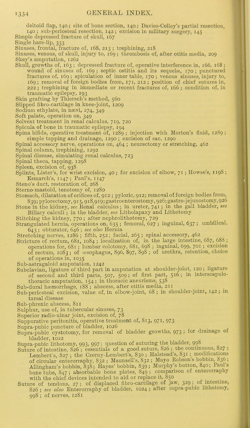 deltoid (lap, 140 ; site of bone section, 140; Davies-Colley's partial resection, 140 ; sub-periosteal resection, 142 ; excision in military surgery, 145 Simple depressed fracture of skull, 167 Single hare-lip, 333 Sinuses, frontal, fracture of, 168, 213 ; trephining, 218 Sinuses, venous, of skull, injury to, 169 ; thrombosis of, after otitis media, 209 Skey's amputation, 1262 Skull, growths of, 163 ; depressed fracture of, operative interference in, 166, 168 ; wound of sinuses of, 169 ; septic ostitis and its sequelae, 170; punctured fractures of, 169; spiculation of inner table, 170; venous sinuses, injury to, 169 ; removal of foreign bodies from, 171, 212 ; position of chief sutures in, 222; trephining in immediate or recent fractures of, 166 ; condition of, in traumatic epilepsy, 193 Skin grafting by Thiersch's method, 560 Slipped fibro-cartilage in knee-joint, 1209 Sodium ethylate, in naevi, 274, 349 Soft palate, operation on, 349 Solvent treatment in renal calculus, 719, 720 Spicula of bone in traumatic epilepsy, 194 Spina bifida, operative treatment of, 1289 '■> injection with Morton's fluid, 1289 ; simple tapping and drainage, 1290 ; excision of sac, 1290 Spinal accessory nerve, operations on, 464 ; neurectomy or stretching, 462 Spinal column, trephining, 1292 Spinal disease, simulating renal calculus, 723 Spinal theca, tapping, 1298 Spleen, excision of, 938 Splints, Lister's, for wrist excision, 40 ; for excision of elbow, 71; Howse's, 1198 ; Esmarch's, 1147; Panl's, 1147 Steno's duct, restoration of, 268 Sterno-mastoid, tenotomy of, 12S0 Stomach, dilatation of orifices of, 912; pyloric, 912; removal of foreign bodies from, 839;pylorectomy,9is,9i8,9i9;gastroenterostomy, 926; gastrojejunostomy, 926 Stone in the kidney, sec Kenal calculus; in ureter, 741; in the gall bladder, see Biliary calculi; in the bladder, see Litholapaxy and Lithotomy Stitching the kidney, 770; after nephrolithotomy, 729 Strangulated hernia, operations on, 635 ; femoral, 627 ; inguinal, 637 ; umbilical, 643 ; obturator, 646 ; see also Hernia Stretching nerves, 1286 ; fifth, 252; facial, 265 ; spinal accessory, 462 Stricture of rectum, 681, 1084; localization of, in the large intestine, 6S7, 688 ; operations for, 681; lumbar colotomy, 681, 698 ; inguinal, 699, 701 ; excision of rectum, 1083 ; of oesophagus, 896, 897, 898 ; of urethra, retention, choice of operations in, 1035 Sub-astragaloid amputation, 1242 Subclavian, ligature of third part in amputation at shoulder-joint, 120; ligature of second and third parts, 507, 509; of first part, 516; in interscapulo- thoracic amputation, 154; in thoracic aneurisms, 538 Sub-dural haemorrhage, 188 ; abscess, after otitis media, 211 Sub-periosteal excision, value of, in elbow-joint, 68 ; in shoulder-joint, 142; in tarsal disease Sub-phrenic abscess, 811 Sulphur, use of, in tubercular sinuses, 73 Superior radio-ulnar joint, excision of, 78 Suppurative peritonitis, operative treatment of, 813, 971, 973 Supra-pubic puncture of bladder, 1026 Supra-pubic cystotomy, for removal of bladder growths, 973 ; for drainage of bladder, 1022 Supra-pubic lithotomy, 993, 997; question of suturing the bladder, 99b Suture of intestine, 826 ; essentials of a good suture, 826 ; the continuous, S27 ; Lembert's, 827 ; the Czerny-Lembert's, 830; Halstead's, S31 ; modifications of circular enterorraphy, 832 ; Maunsell's, S32 ; Mayo Robson's bobbin, 836 ; Allingham's bobbin, 838; Hayes' bobbin, 839; Murphy's button, 840; Paul s bone tube, S47 ; absorbable bone plates, 849 ; comparison of enterorraphy with the chief devices intended to aid or replace it, 850 Suture of tendons, 27; of displaced fibro-cartilage of jaw, 329 ; of intestine, 826 ; see also Enterorraphy of bladder, 1024; after supra-pubic lithotomy, 998 ; of nerves, 1281