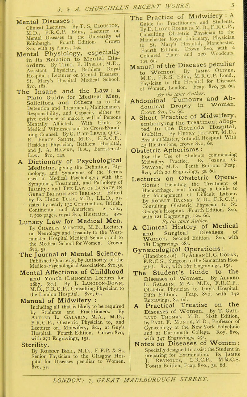 Mental Diseases: Clinical Lectures. By T. S. Clouston, M.D., F.R.C.P. Edin., Lecturer on Mental Diseases in the University of Edinburgh. Fourth Edition. Crown 8vo, with IS Plates, 14s. Mental Physiology, especially in its Relation to Mental Dis- orders. By Theo. B. Hyslop, M.D., Assistant Physician, Belhlem Royal Hospital ; Lecturer on Mental Diseases, St. Mary's Hospital Medical School. Svo, 18s. The Insane and the Law: a Plain Guide for Medical Men, Solicitors, and Others as to the Detention and Treatment, Maintenance, Responsibility, and Capacity either to give evidence or make a will of Persons Mentally Afflicted. With Hints to Medical Witnesses and to Cross-Exami- ning Counsel. ByG. Pitt-Lewis, Q.C., R. Percy Smith, M.D., F.R.C.P., Resident Physician, Bethlem Hospital, and J. A. Hawke, B.A., Barrister-at- Law. 8vo, 14s- A Dictionary of Psychological Medicine, giving the Definition, Ety- mology, and Synonyms of the Terms used in Medical Psychology; with the Symptoms, Treatment, and Pathology of Insanity ; and The Law of Lunacy in Great Britain and Ireland. Edited by D. Hack Tuke, M.D., LL.D., as- • sisted by nearly 130 Contributors, British, Continental and American. 2 vols., 1,500 pages, royal 8vo, Illustrated. 42s. Lunacy Law for Medical Men. By Charles Mercier, M.B., Lecturer on Neurology and Insanity to the West- minster Hospital Medical School, and to the Medical School for Women. Crown 8vo, 5s. The Journal of Mental Science. Published Quarterly, by Authority of the Medico-Psychological Association. 8vo,5s. Mental Affections of Childhood and Youth (Lettsomian Lectures for 1887, &c). By J. Langdon-Down, M.D., F.R.C.P., Consulting Physician to the London Hospital. 8vo, 6s. Manual of Midwifery : Including all that is likely to be required by Students and Practitioners. By Alfred L. Galabin, M.A., M.D., F.R.C.P., Obstetric Physician to, and Lecturer on, Midwifery, &c, at Guy's Hospital. Fourth Edition. Crown 8vo, with 271 Engravings, 15s. Sterility. By Robert Bell, M.D., F.F.P. & S., Senior Physician to the Glasgow Hos- Sital for Diseases peculiar to Women, vo, 5s. The Practice of Midwifery : A Guide for Practitioners and Students. By D. Lloyd Roher is, M.D., F.R.C.l., Consulting Obstetric Physician to the Manchester Royal Infirmary, Physician to St. Mary's Hospital, Manchester. Fourth Edition. Crown 8vo, with 2 Coloured Plates and 226 Woodcuts, 10s. 6d. .. Manual of the Diseases peculiar to Women. By James Oliver, MD., F.R.S. Edin., M.R.C.P. Lond., Physician to the Hcspinl for Diseases of Women, London. Fcap. 8vo, 3«- °d. By the same Author. Abdominal Tumours and Ab- dominal Dropsy in Women. Crown 8vo, 7s. 6d. A Short Practice of Midwifery, embodying the Treatment adop- ted in the Rotunda Hospital, Dublin. By Henry Jellett, M.D., Assistant Master, Rotund a Hospital. With 45 Illustrations, crown 8vo, 6s. Obstetric Aphorisms : For the Use of Students commencing Midwifery Practice. By Joseph G. Swayne, M.D. Tenth Edition. Fcap. 8vo, with 20 Engravings, 3s. 6d. Lectures on Obstetric Opera- tions : Including the Treatment of Hemorrhage, and forming a Guide to the Management of Difficult Labour. By Robert Barnes, M.D., F.R.C.P., Consulting Obstetric Physician to St. George's Hospital. Fourth Edition. 8vO, with 121 Engravings, 12s. 6d. By the same Author. A Clinical History of Medical and Surgical Diseases of Women. Second Edition. 8vo, with 181 Engravings, 28s. Gynaecological Operations : (Handbook of). By Alban H. G. DORAN, F.R.C.S., Surgeon to the Samaritan Hos- pital. 8vo, with 167 Engravings, 15s. The Student's Guide to the Diseases of Women. By Alfred L. Galabin, M.A., M.D., F.R.C.P., Obstetric Physician to Guy's Hospital. Fifth Edition. Fcap. 8vo, with 142 Engravings, 8s. 6d. A Practical Treatise on the Diseases of Women. By T. Gail- lard Thomas, M.D. Sixth Edition. byTAUL F. Munde, M.D., Professor of Gynecology at the New York Polyclinic and at Dartmouth College. Roy. 8vo, with 347 Engravings, 25s. Notes on Diseases of Women : Specially designed to assist the Student in preparing for Examination. By James J. Reynolds, L.R.C.P., M.R.C.S. Fourth Edition, Fcap. 8vo., 3s. 6d.