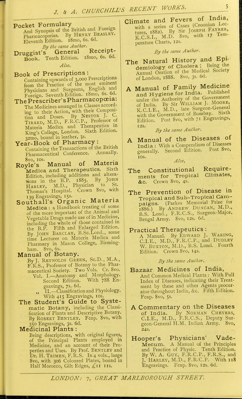 J. * A. Pocket Formulary . And Synopsis of the British and Foreign Pharmacopeias. By Henry Beasley. Eleventh Edition. i8mo, 6s. 6d. By the same Author. Druggist's General Receipt- Book. Tenth Edition. i8mo, 6s. 6d. Also. Book of Prescriptions : Containing upwards of 3,000 Prescriptions from the Practice of the most eminent Physicians and Surgeons, English and Foreign. Seventh Edition. iSmo, 6s. 6d. The Preserver's Pharmacopoeia: The Medicines arranged in Classes accord- ing to their Action, with their Composi- tion and Doses. By Nestor J. C. Tirard, M.D., F.R.C.P., Professor of Materia Medica and Therapeutics in King's College, London. Sixth Edition. 32tno, bound in leather, 3s. Year-Book of Pharmacy : Containing the Transactions of the British Pharmaceutical Conference. Annually. 8vo, 10s. „ Royle's Manual of Materia Medica and Therapeutics. Sixth Edition, including additions and altera- tions in the B.P. 1885. By John Harley, M.D., Physician to St. Thomas's Hospital. Crown 8vo, with 139 Engravings, 15 s. Southall's Organic Materia Medica : a Handbook treating of some of the more important of the Animal and Vegetable Drugs made use of in Medicine, including the whole of those contained in the B.P. Fifth and Enlarged Edition. By John Barclay, B.Sc.Lond., some time Lecturer on Materia Medica and Pharmacy in Mason College, Birming- ham. 8vo, 6s. Manual of Botany. By J. Reynolds Green, Sc.D.,M.A., F.R.S., Professor of Botany to the Phar- maceutical Society. Two Vols. Cr. 8vo. Vol. I.—Anatomy and Morphology. Second Edition. With 788 En- gravings, 7s. 6d. „ II.—Classification and Physiology. With 415 Engravings, 10s. The Student's Guide to Syste- matic Botany, including the Classi- fication of Plants and Descriptive Botany. By Robert Bentley. Fcap. 8vo, with 350 Engravings, 3s. 6d. Medicinal Plants : Being descriptions, with original figures, of the Principal Plants employed in Medicine, and an account of their Pro- perties and Uses. By Prof. Bentley and Dr. H. Trimen, F.R.S. In4 vols., large 8vo, with 306 Coloured Plates, bound in Half Morocco, Gilt Edges, £11 lis. Climate and Fevers of India, with a series of Cases (Croonian Lee- tures, 1882). By Sir Joseph Fayrer, K.C.S.I., M.D. 8vo, with 17 Tem perature Charts, 12s. By the same Author. The Natural History and Epi- demiology of Cholera : Being the S Son of the Medical Society of London, 1888. 8vo, 3s. 6d. A Manual of Family Medicine and Hygiene for India. Published under the Authority of the Government of India. By Sir William J. Moore, K CLE., M.D., late Surgeon-General with the Government of Bombay. Sixth Edition. Post 8vo, with 71 Engravings, I2S. By the same Author. A Manual of the Diseases of India : With a Compendium of Diseases generally. Second Edition. Post 8vo, 10s. Also, The Constitutional Require- ments for Tropical Climates, &c. Crown 8vo, 4s. The Prevention of Disease in Tropical and Sub-Tropical Cam- paigns. (Parkes Memorial Prize for 1886.) By Andrew Duncan, M.D., B.S. Lond., F.R.C.S., Surgeon-Major, Bengal Army. 8vo, 12s. 6d. Practical Therapeutics : A Manual. By Edward J. Waring, CLE., M.D., F.R.C.P., and Dudley W. Buxton, M.D., B.S. Lond. Fourth Edition. Crown 8vo, 14s. By the same Author. Bazaar Medicines of India, And Common Medical Plants : With Full Index of Diseases, indicating their Treat- ment by these and other Agents procur- able throughout India, &c. Fifth Edition. Fcap. 8vo, 5s. A Commentary on the Diseases of India. By Norman Chevers, CLE., M.D., F.R.C.S., Deputy Sur- geon-General H.M. Indian Army. 8vo, 24S. Hooper's Physicians' Vade- Mecum. A Manual of the Principles and Practice of Physic. Tenth Edition. By W. A. Guy, F.R.C.P., F.R.S., and J. Harley, M.D., F.R.C.P. With 118 Engravings. Fcap. Svo, 12s. 6d.