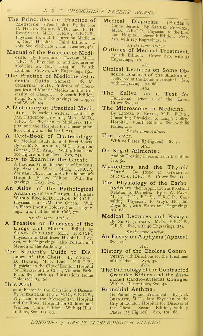 The Principles and Practice of Medicine. (Text-book.) By the late ('. Hilton FaGGE, M.D., and P. H. PYEVSMITH, M.D., F.R.S., F.R.C.P., Physician to, and Lecturer on Medicine n, Guy's Hospital. Third Edition. 2 vols. 8vo, cloth, 40s.; Half Leather, 46s. Manual of the Practice of Medi- cine. By Frederick Taylor, M.D., F.R.C.P., Physician to, and Lecturer on Medicine at, Guy's Hospital. Fourth Edition. Cr. 8vo, with Engravings, 15s. The Practice of Medicine (Stu- dent's Guide Series). By M. Charteris, M.D., Professor of Thera- peutics and Materia Medica in the Uni- versity of Glasgow. Seventh Edition. Fcap. 8vo, with Engravings on Copper and Wood, 10s. A Dictionary of Practical Medi- cine. By various writers. Edited by Jas. Kingston Fowler, M.A., M.D., F.R.C.P., Physician to Middlesex Hos- pital and the Hospital for Consumption. 8vo, cloth, 21s. ; half calf, 25s. A Text-Book of Bacteriology, for Medical Students and Practitioners. By G. M. Sternberg, M.D., Surgeon- General, U.S. Army. With 9 Plates and 200 Figures in the Text. 8vo, 24s. How to Examine the Chest: A Practical Guide for the use of Students. By Samuel West, M.D., F.R.C.P., Assistant Physician to St. Bartholomew's Hospital. Second Edition. With En- gravings. Fcap. 8vo, 5s. An Atlas of the Pathological Anatomy of the Lungs. By the late Wilson Fox, M.U., F.R.S., F.R.C.P., Physician to H.M. the Queen. With 45 Plates (mostly Coloured) and Engrav- ings. 4to, half-bound in Calf, 70s. By the same Author. A Treatise on Diseases of the Lungs and Pleura. Edited by Sidney Coupland, M.D., F.R.C.P., Physician to Middlesex Hospital. Roy. 8vo, with Engravings ; also Portrait and Memoir of the Author, 36s. The Student's Guide to Dis- eases of the Chest. By Vincent D. Harris, M.D. Lond., F.R.C.P., Physician to the City of London Hospital for Diseases of the Chest, Victoria Park. Fcap. 8vo, with 55 Illustrations (some Coloured), 7s. 6d. Uric Acid as a Factor in the Causation of Disease. By Alexander Haig, M.D., F.R.C.P., Physician to the Metropolitan Hospital and the Royal Hospital for Children and Women. Third Edition. With 54 Illus- trations, 8vo, 12s. 6d. Medical Diagnosis (Student's Guide Series). By Samuel Fenwick M.D F.R.C.P., Physician to the £ don Hospital. Seventh Edition. Fcan 8vo, with 117 Engravings, 7s. By the same Author. Outlines of Medical Treatment Fourth Edition. Crown Svo, with ic Engravings, 10s. Also. Clinical Lectures on Some Ob- scure Diseases of the Abdomen Delivered at the London Hospital. 8vo, with Engravings, 7s. 6d. Also. The Saliva as a Test for Functional Diseases of the Liver. Crown 8vo, 2s. The Microscope in Medicine. By Lionel S. Beale, M.B., F.R.S., Consulting Physician to King's College Hospital. Fourth Edition. 8vo, with 86 Plates, 2is. By the same Author. The Liver. With 24 Plates (85 Figures). 8vo, 5s. Also. On Slight Ailments : And on Treating Disease. Fourth Edition. 8vo, 5s. Myxcedema and the Thyroid Gland. By John D. Gimlette, M.R.C.S., L.R.C.P. Crown 8vo, 5s. The Physiology of the Carbo- hydrates ; their Application as Food and Relation to Diabetes. By F. W. Pavy, M.D., LL.D., F.R.S., F.R.C.P., Con- sulting Physician to Guy's Hospital. Royal 8vo, with Plates and Engravings, ios. 6d. Medical Lectures and Essays. By Sir G. Johnson, M.D., F.R.C.P., F.R.S. 8vOj with 46 Engravings, 25s. By the same Author. An Essay on Asphyxia (Apncea). 8vo, 3s. Also. History of the Cholera Contro- versy, with Directions for the Treatment of the Disease. 8vo, 3s. Also. The Pathology of the Contracted Granular Kidney and the Asso- ciated Cardio-Arterial Changes. With 29 Illustrations, Svo, 4s. Bronchial Asthma: Its Pathology and Treatment. By J. B. Berkart, M.D., late Physician to the City of London Hospital for Diseases of the Chest. Second Edition, with 7 Plates (35 Figures). Svo, ios. 6d.