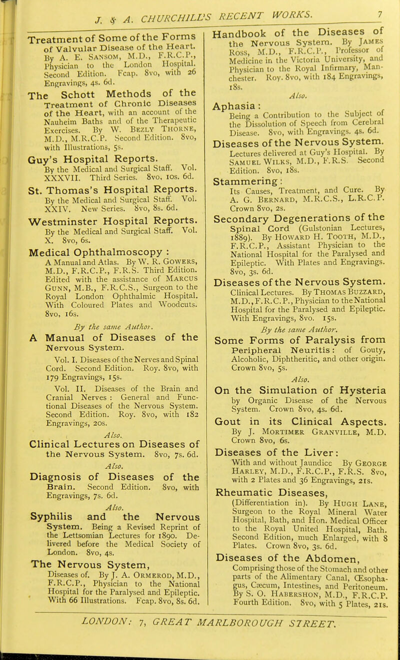 Treatment of Some of the Forms of Valvular Disease of the Heart. By A. E. Sansom, M.D., F.R.C.P., Physician to the London Hospital. Second Edition. Fcap. 8vo, with 26 Engravings, 4s. 6d. The Schott Methods of the Treatment of Chronic Diseases of the Heart, with an account of the Nauheim Baths and of the Therapeutic Exercises. By W. Bezly Thorne, M.D., M.R.C.P. Second Edition. 8vo, with Illustrations, 5s. Guy's Hospital Reports. By the Medical and Surgical Staff. Vol. XXXVII. Third Series. 8vo, 10s. 6d. St. Thomas's Hospital Reports. By the Medical and Surgical Staff. Vol. XXIV. New Series. 8vo, 8s. 6d. Westminster Hospital Reports. By the Medical and Surgical Staff. Vol. X. 8vo, 6s. Medical Ophthalmoscopy : A Manual and Atlas. By W. R. Gowers, M.D., F.R.C.P., F.R.S. Third Edition. Edited with the assistance of MARCUS Gunn, M.B., F.R.C.S., Surgeon to the Royal London Ophthalmic Hospital. With Coloured Plates and Woodcuts. 8vo, 16s. By the same Author. A Manual of Diseases of the Nervous System. Vol. I. Diseases of the Nerves and Spinal Cord. Second Edition. Roy. 8vo, with 179 Engravings, 15s. Vol. II. Diseases of the Brain and Cranial Nerves : General and Func- tional Diseases of the Nervous System. Second Edition. Roy. 8vo, with 182 Engravings, 20s. 1 Also. Clinical Lectures on Diseases of the Nervous System. 8vo, 7s. 6d. Also. Diagnosis of Diseases of the Brain. Second Edition. 8vo, with Engravings, 7s. 6d. Also. Syphilis and the Nervous System. Being a Revised Reprint of the Lettsomian Lectures for 1890. De- livered before the Medical Society of London. 8vo, 4s. The Nervous System, Diseases of. By J. A. Ormerod, M.D., F.R.C.P., Physician to the National Hospital for the Paralysed and Epileptic. With 66 Illustrations. Fcap. 8vo, 8s. 6d. Handbook of the Diseases of the Nervous System. By James Ross, M.D., F.R.C.P., Professor of Medicine in the Victoria University, and Physician to the Royal Infirmary, Man- chester. Roy. 8vo, with 184 Engravings, 18s. Also. Aphasia : Being a Contribution to the Subject of the Dissolution of Speech from Cerebral Disease. 8vo, witli Engravings. 4s. 6d. Diseases of the Nervous System. Lectures delivered at Guy's Hospital. By Samuel Wilks, M.D., F.R.S. Second Edition. 8vo, 18s. Stammering: Its Causes, Treatment, and Cure. By A. G. Bernard, M.R.C.S., L.R.C.P. Crown 8vo, 2s. Secondary Degenerations of the Spinal Cord (Gulstonian Lectures, 1889). By Howard H. Tooth, M.D., F.R.C.P., Assistant Physician to the National Hospital for the Paralysed and Epileptic. With Plates and Engravings. 8vo, 3s. 6d. Diseases of the Nervous System. Clinical Lectures. By Thomas Buzzard, M.D., F. R. C. P., Physician to the National Hospital for the Paralysed and Epileptic. With Engravings, 8vo. 15s. By the same Author. Some Forms of Paralysis from Peripheral Neuritis: of Gouty, Alcoholic, Diphtheritic, and other origin. Crown 8vo, 5s. Also. On the Simulation of Hysteria by Organic Disease of the Nervous System. Crown 8vo, 4s. 6d. Gout in its Clinical Aspects. By J. Mortimer Granville, M.D. Crown 8vo, 6s. Diseases of the Liver: With and without Jaundice By George Harley, M.D., F.R.C.P., F.R.S. 8vo, with 2 Plates and 36 Engravings, 21s. Rheumatic Diseases, (Differentiation in). By Hugh Lane, Surgeon to the Royal Mineral Water Hospital, Bath, and Hon. Medical Officer to the Royal United Hospital, Bath. Second Edition, much Enlarged, with 8 Plates. Crown 8vo, 3s. 6d. Diseases of the Abdomen, Comprising those of the Stomach and other parts of the Alimentary Canal, CEsopha- gus, Caecum, Intestines, and Peritoneum. By S. O. Habershon, M.D., F.R.C.P. Fourth Edition. 8%-o, with 5 Plates, 2 IS.