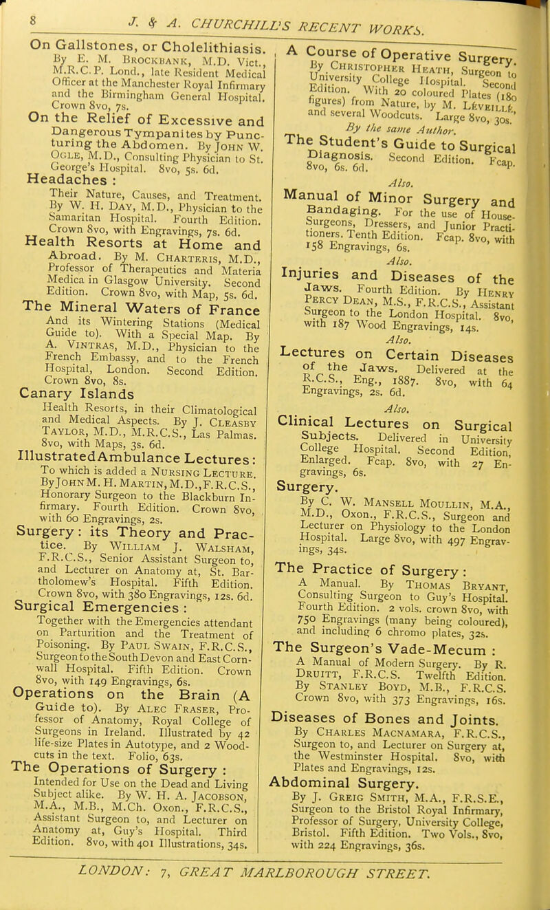 On Gallstones, or Cholelithiasis. By E. M. Brockhank, M.D. Vict., M.R.C.P. Lond., [ate Resident Medical Officer at the Manchester Royal Infirmary and the Birmingham General Hospital. Crown 8vo, 7s. On the Relief of Excessive and Dangerous Tympanites by Punc- turing the Abdomen. By John W. OGLE, M.D., Consulting Physician to St George's Hospital. 8vo, 5s. 6d. Headaches : Their Nature, Causes, and Treatment By W. H. Day, M.D., Physician to the Samaritan Hospital. Fourth Edition. Crown 8vo, with Engravings, 7s. 6d. Health Resorts at Home and Abroad. By M. Chartkris, M.D., Professor of Therapeutics and Materia Medica in Glasgow University. Second Edition. Crown 8vo, with Map, 5s. 6d. The Mineral Waters of France And its Wintering Stations (Medical Guide to). With a Special Map. By A. Vintras, M.D., Physician to the French Embassy, and to the French Hospital, London. Second Edition. Crown 8vo, 8s. Canary Islands Health Resorts, in their Climatological and Medical Aspects. By T. Cleasby Taylor, M.D., M.R.C.S., Las Palmas. 8vo, with Maps, 3s. 6d. Illustrated Ambulance Lectures: To which is added a Nursing Lecture ByJoHNM. H. Martin,M.D.,F.R.C.S. ' Honorary Surgeon to the Blackburn In- firmary. Fourth Edition. Crown 8vo, with 60 Engravings, 2s. Surgery: its Theory and Prac- tice.^ By William J. Walsham, F.R.C.S., Senior Assistant Surgeon to, and Lecturer on Anatomy at, St. Bar- tholomew's Plospital. Fifth Edition. Crown 8vo, with 380 Engravings, 12s. 6d. Surgical Emergencies : Together with the Emergencies attendant on Parturition and the Treatment of Poisoning. By Paul Swain, F.R.C.S., Surgeon to the South Devon and East Corn- wall Hospital. Fifth Edition. Crown 8vo, with 149 Engravings, 6s. Operations on the Brain (A Guide to). By Alec Fraser, Pro- fessor of Anatomy, Royal College of Surgeons in Ireland. Illustrated by 42 life-size Plates in Autotype, and 2 Wood- cuts in the text. Folio, 63s. The Operations of Surgery : Intended for Use on the Dead and Living Subject alike. By W. H. A. Tacobson, M.A., M.B., M.Ch. Oxon., F.R.C.S., Assistant Surgeon to, and Lecturer on Anatomy at, Guy's Hospital. Third Edition. 8vo, with 401 Illustrations, 34s. A Course of Operative Surgery By Christopher Heath, Surgeon w Umversity College Hospj al. g£L£, Ed.t.on With 20 coloured Plates (,8o figures) from Nature, by M. LfcvE, f° and several Woodcuts. Large 8vo, 3os ' Bjt the same Author. The Student's Guide to Sureical Diagnosis. Second Edition. Fcap. 8vo, 6s. 6d. Also. Manual of Minor Surgery and Bandaging. For the use of House- burgeons, Dressers, and Junior Practi- tioners. Tenth Edition. Fcap. 8vo, with iS» Engravings, 6s. Also. Injuries and Diseases of the Jaws Fourth Edition. By Henry Percy Dean M.S., F.R.C.S., Assistant Surgeon to the London Hospital. 8vo with 187 Wood Engravings, 14s. Also. Lectures on Certain Diseases of the Jaws. Delivered at the R.C.S., Eng., 1887. 8vo, with 64 Engravings, 2s. 6d. Also. Clinical Lectures on Surgical Subjects. Delivered in University College Hospital. Second Edition Enlarged. Fcap. 8vo, with 27 En- gravings, 6s. Surgery. By C. W. Mansell Moullin, M.A M.D., Oxon., F.R.C.S., Surgeon and Lecturer on Physiology to the London Hospital. Large 8vo, with 497 Engrav- ings, 34s. The Practice of Surgery : A Manual. By Thomas Bryant, Consulting Surgeon to Guy's Hospital! Fourth Edition. 2 vols, crown 8vo, with 750 Engravings (many being coloured), and including 6 chromo plates, 32s. The Surgeon's Vade-Mecum : A Manual of Modern Surgery. By R Druitt, F.R.C.S. Twelfth Edition. By Stanley Boyd, M.B., F.R.C.S. Crown 8vo, with 373 Engravings, 16s. Diseases of Bones and Joints. By Charles Macnamara, F.R.C.S., Surgeon to, and Lecturer on Surgery at, the Westminster Hospital. 8vo, witb Plates and Engravings, 12s. Abdominal Surgery. By J. Greig Smith, M.A., F.R.S.E., Surgeon to the Bristol Royal Infirmary, Professor of Surgery, University College, Bristol. Fifth Edition. Two Vols., Svo, with 224 Engravings, 36s.