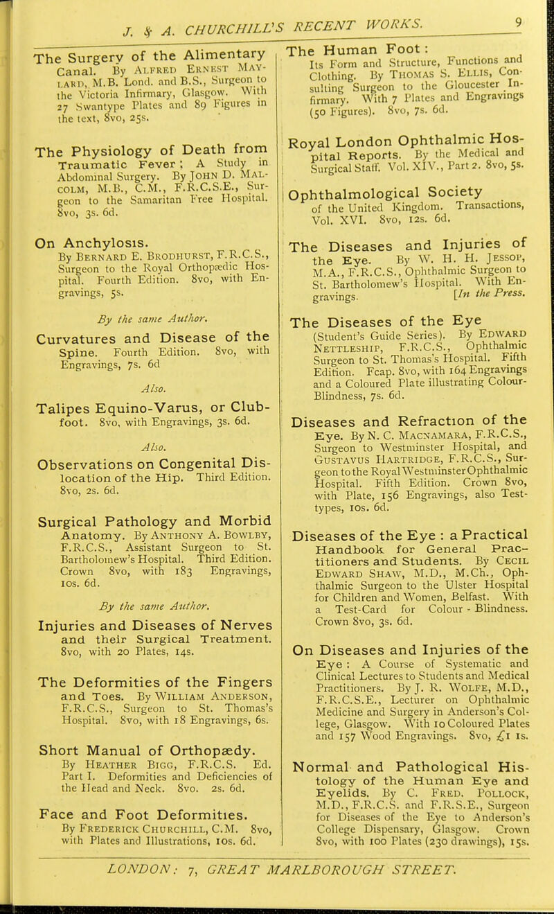 The Surgerv of the Alimentary Canal. By Alfred Ernest May- i.akD, M.B. Lond. andB.S., Surgeon to the Victoria Infirmary, Glasgow. With 27 Swan type Plates and 89 Figures in the text, 8vo, 25s. The Physiology of Death from Traumatic Fever: A Study in Abdominal Surgery. By John D. Mal- colm, M.B., CM., F.R.C.S.E., Sur- geon to the Samaritan Free Hospital. 8vo, 3s. 6d. On Anchylosis. By Bernard E. Brodhurst, F.R.C.S., Surgeon to the Royal Orthopedic Hos- pital. Fourth Edition. 8vo, with En- gravings, 5s. By the same Author. Curvatures and Disease of the Spine. Fourth Edition. 8vo, with Engravings, 7s. 6d Also. Talipes Equino-Varus, or Club- foot. 8vo, with Engravings, 3s. 6d. Also. Observations on Congenital Dis- location of the Hip. Third Edition. 8vo, 2s. 6d. Surgical Pathology and Morbid Anatomy. By Anthony A. Bowlby, F.R.C.S., Assistant Surgeon to St. Bartholomew's Hospital. Third Edition. Crown 8vo, with 183 Engravings, I os. 6d. By the same Author. Injuries and Diseases of Nerves and their Surgical Treatment. 8vo, with 20 Plates, 14s. The Deformities of the Fingers and Toes. By William Anderson, F.R.C.S., Surgeon to St. Thomas's Hospital. 8vo, with 18 Engravings, 6s. Short Manual of Orthopaedy. By Heather Bigg, F.R.C.S. Ed. Part I. Deformities and Deficiencies of the Head and Neck. 8vo. 2s. 6d. Face and Foot Deformities. By Frederick Churchill, CM. 8vo, with Plates and Illustrations, ios. 6d. The Human Foot: Its Form and Structure, Functions and Clothing. By Thomas S. Ellis, Con- sulting Surgeon to the Gloucester In- firmary. With 7 Tlates and Engravings (50 Figures). 8vo, 7s. 6d. Royal London Ophthalmic Hos- pital Reports. By the Medical and Surgical Stair. Vol. XIV., Part 2. 8vo, 5s. Ophthalmological Society of the United Kingdom. Transactions, Vol. XVI. Svo, 12s. 6d. The Diseases and Injuries of the Eye. By W. H. H. Jessop, M.A., F.R.C.S., Ophthalmic Surgeon to St. Bartholomew's Hospital. With En- gravings. V ihe Press- The Diseases of the Eye (Student's Guide Series). By Edward Nettleship, F.R.C.S., Ophthalmic Surgeon to St. Thomas's Hospital. Fifth Edition. Fcap. 8vo, with 164 Engravings and a Coloured Plate illustrating Colour- Blindness, 7s. 6d. Diseases and Refraction of the Eye. ByN. C. Macnamara, F.R.C.S., Surgeon to Westminster Hospital, and Gustavus Hartridge, F.R.C.S., Sur- geon to the Royal Westminster Ophthalmic Hospital. Fifth Edition. Crown 8vo, with Plate, 156 Engravings, also Test- types, ios. 6d. Diseases of the Eye : a Practical Handbook for General Prac- titioners and Students. By Cecil Edward Shaw, M.D., M.Ch., Oph- thalmic Surgeon to the Ulster Hospital for Children and Women, Belfast. With a Test-Card for Colour - Blindness. Crown Svo, 3s. 6d. On Diseases and Injuries of the Eye : A Course of Systematic and Clinical Lectures to Students and Medical Practitioners. By J. R. Wolfe, M.D., F.R.C.S.E., Lecturer on Ophthalmic Medicine and Surgery in Anderson's Col- lege, Glasgow. With 10 Coloured Plates and 157 Wood Engravings. Svo, £1 is. Normal and Pathological His- tology of the Human Eye and Eyelids. By C. Fred. Pollock, M.D., F.R.C.S. and F.R.S.E., Surgeon for Diseases of the Eye to Anderson's College Dispensary, Glasgow. Crown Svo, with 100 Plates (230 drawings), 15s.