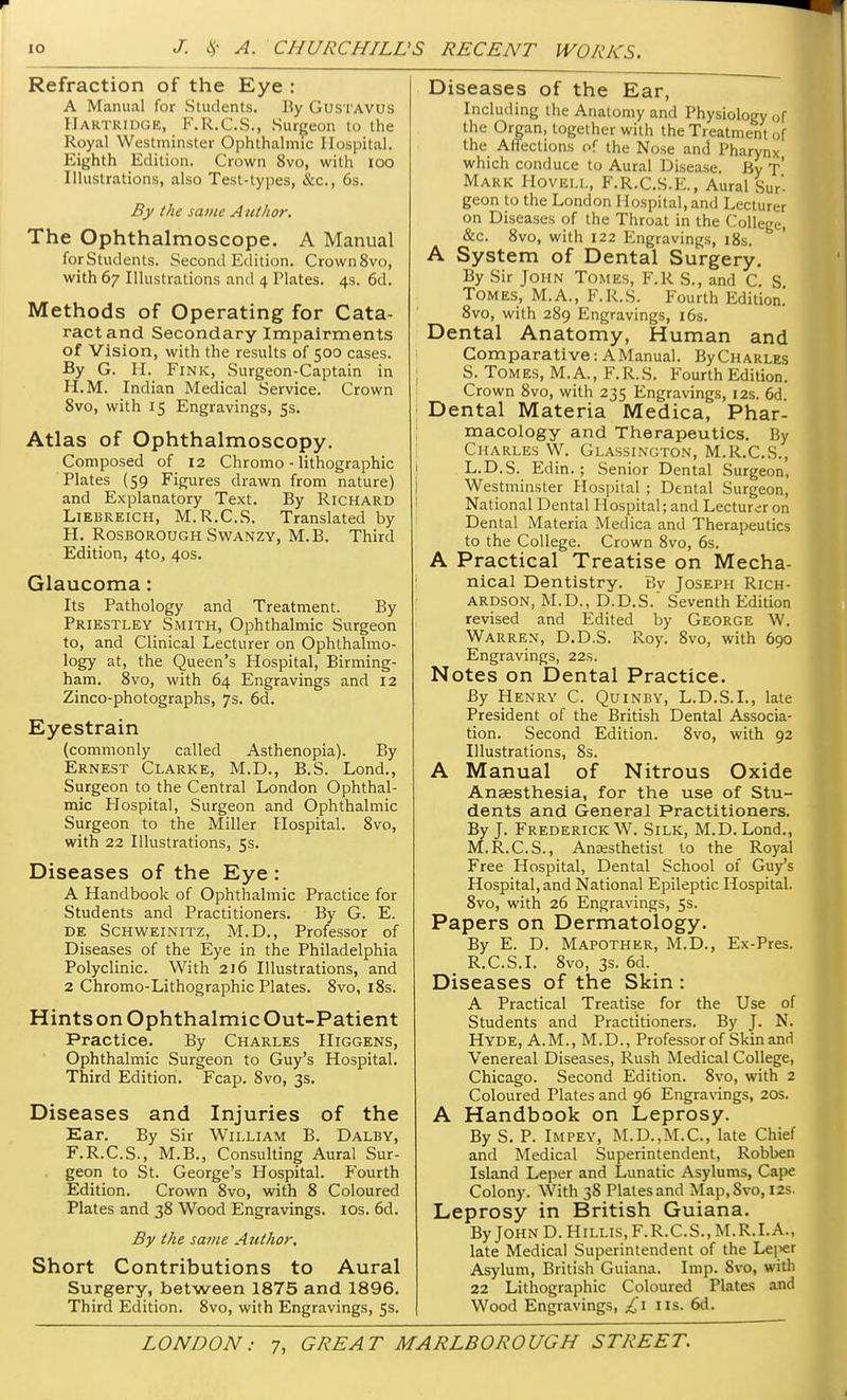 Refraction of the Eye : A Manual for Students. By Gustavus Hartridge, F.R.C.S., Surgeon to the Royal Westminster Ophthalmic Hospital. Eighth Edition. Crown 8vo, with 100 Illustrations, also Test-types, &c, 6s. By the same Author. The Ophthalmoscope. A Manual for Students. Second Edition. Crown8vo, with 67 Illustrations and 4 Plates. 4s. 6d. Methods of Operating for Cata- ract and Secondary Impairments of Vision, with the results of 500 cases. By G. H. Fink, Surgeon-Captain in H.M. Indian Medical Service. Crown 8vo, with 15 Engravings, 5s. Atlas of Ophthalmoscopy. Composed of 12 Chromo - lithographic Plates (59 Figures drawn from nature) and Explanatory Text. By Richard Liebreich, M.R.C.S. Translated by H. Rosborough Swanzy, M.B. Third Edition, 4to, 40s. Glaucoma: Its Pathology and Treatment. By Priestley Smith, Ophthalmic Surgeon to, and Clinical Lecturer on Ophthalmo- logy at, the Queen's Hospital, Birming- ham. 8vo, with 64 Engravings and 12 Zinco-photographs, 7s. 6d. Eyestrain (commonly called Asthenopia). By Ernest Clarke, M.D., B.S. Lond., Surgeon to the Central London Ophthal- mic Hospital, Surgeon and Ophthalmic Surgeon to the Miller Hospital. 8vo, with 22 Illustrations, 5s. Diseases of the Eye : A Handbook of Ophthalmic Practice for Students and Practitioners. By G. E. de Schweinitz, M.D., Professor of Diseases of the Eye in the Philadelphia Polyclinic. With 216 Illustrations, and 2 Chromo-Lithographic Plates. 8vo, 18s. Hints on Ophthalmic Out-Patient Practice. By Charles Higgens, Ophthalmic Surgeon to Guy's Hospital. Third Edition. Fcap. 8vo, 3s. Diseases and Injuries of the Ear. By Sir William B. Dalby, F.R.C.S., M.B., Consulting Aural Sur- geon to St. George's Hospital. Fourth Edition. Crown 8vo, with 8 Coloured Plates and 38 Wood Engravings. 10s. 6d. By the same Author. Short Contributions to Aural Surgery, between 1875 and 1896. Third Edition. 8vo, with Engravings, 5s. Diseases of the Ear, Including the Anatomy and Physiology of the Organ, together with the Treatment of the Affections of the Nose and Pharynx which conduce to Aural Disease. By T Mark Hoveli., F.R.C.S.E., Aural Sur- geon to the London Hospital, and Lecturer on Diseases of the Throat in the College, &c. 8vo, with 122 Engravings, 18s. A System of Dental Surgery. By Sir John Tomes, F.R S., and C. S Tomes, M.A., F.R.S. Fourth Edition. 8vo, with 289 Engravings, 16s. Dental Anatomy, Human and Comparative: A Manual. By Charles S. Tomes, M.A., F.R.S. Fourth Edition. Crown 8vo, with 235 Engravings, 12s. 6d. Dental Materia Medica, Phar- macology and Therapeutics. By Charles W. Glassington, M.R.C.S., L.D.S. Edin.; Senior Dental Surgeon, Westminster Hospital ; Dental Surgeon, National Dental Hospital; and Lecturer on Dental Materia Medica and Therapeutics to the College. Crown 8vo, 6s. A Practical Treatise on Mecha- nical Dentistry. Bv Joseph Rich- ardson, M.D., D.D.S.' Seventh Edition revised and Edited by George W. Warren, D.D.S. Roy. 8vo, with 690 Engravings, 22s. Notes on Dental Practice. By Henry C. Quinby, L.D.S.I., late President of the British Dental Associa- tion. Second Edition. 8vo, with 92 Illustrations, 8s. A Manual of Nitrous Oxide Anaesthesia, for the use of Stu- dents and General Practitioners. By J. Frederick W. Silk, M.D. Lond., M.R.C.S., Anaesthetist to the Royal Free Hospital, Dental School of Guy's Hospital, and National Epileptic Hospital. 8vo, with 26 Engravings, 5s. Papers on Dermatology. By E. D. Mapother, M.D., Ex-Pres. R.C.S.I. 8vo, 3s. 6d. Diseases of the Skin : A Practical Treatise for the Use of Students and Practitioners. By J. N. Hyde, A.M., M.D., Professor of Skin and Venereal Diseases, Rush Medical College, Chicago. Second Edition. 8vo, with 2 Coloured Plates and 96 Engravings, 20s. A Handbook on Leprosy. By S. P. Impey, M.D.,M.C, late Chief and Medical Superintendent, Robben Island Leper and Lunatic Asylums, Cape Colony. With 38 Plates and Map.Svo, 12s. Leprosy in British Guiana. ByJOHND.HiLLis,F.R.C.S.,M.R.I.A., late Medical Superintendent of the Lei^er Asylum, British Guiana. Imp. Svo, with 22 Lithographic Coloured Plates and Wood Engravings, £1 lis. 6d.