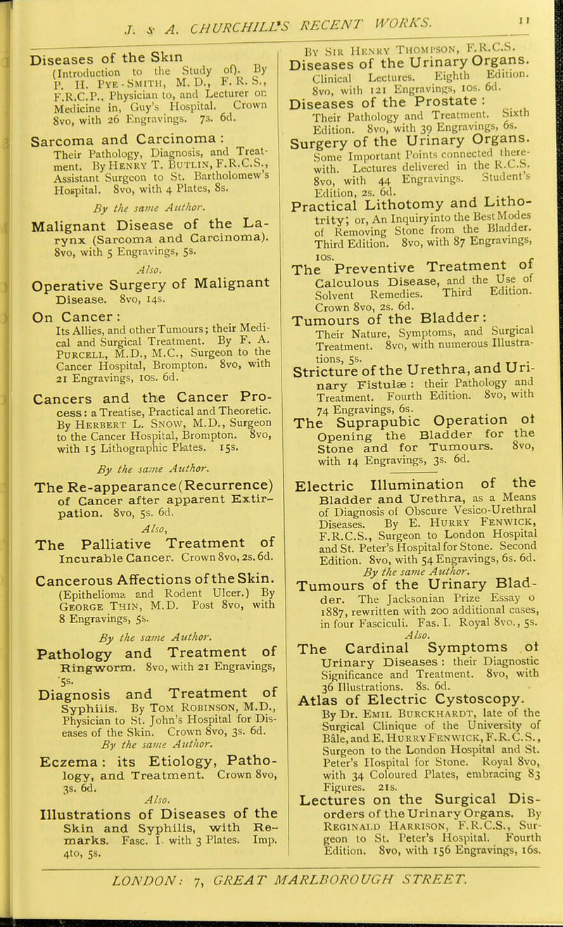 Diseases of the Skin (Introduction to the Study of)- By P, H. Pye-Smith, M. D., F. R. S., F.R.C.P.. Physician to, and Lecturer or. Medicine in, Guy's Hospital. Crown Svo, with 26 Engravings. 73. 6d. Sarcoma and Carcinoma : Their Pathology, Diagnosis, and Treat- ment. By Henry T. Butlin, F.R.C.S., Assistant Surgeon to St. Bartholomew's Hospital. Svo, with 4 Plates, 8s. By the same Author. Malignant Disease of the La- rynx (Sarcoma and Carcinoma). 8vo, with 5 Engravings, 5s. Also. Operative Surgery of Malignant Disease. Svo, 14s. On Cancer : Its Allies, and other Tumours; their Medi- cal and Surgical Treatment. By F. A. Purcell, M.D., M.C., Surgeon to the Cancer Hospital, Brompton. 8vo, with 21 Engravings, 10s. 6d. Cancers and the Cancer Pro- cess : a Treatise, Practical and Theoretic. By Herbert L. Snow, M.D., Surgeon to the Cancer Hospital, Brompton. 8vo, with 15 Lithographic Pl-ates. 15s. By the same Author. The Re-appearance (Recurrence) of Cancer after apparent Extir- pation. 8vo, 5s. 6d. Also, The Palliative Treatment of Incurable Cancer. Crown 8vo, 2s. 6d. Cancerous Affections of the Skin. (Epithelioma and Rodent Ulcer.) By George Thin, M.D. Post 8vo, with 8 Engravings, 5s. By the same Author. Pathology and Treatment of Ringworm. 8vo, with 21 Engravings, 5s. Diagnosis and Treatment of Syphilis. By Tom Robinson, M.D., Physician to St. John's Hospital for Dis- eases of the Skin. Crown 8vo, 3s. 6d. By the same Author. Eczema: its Etiology, Patho- logy, and Treatment. Crown 8vo, 3s. 6d. Also. Illustrations of Diseases of the Skin and Syphilis, with Re- marks. Fasc. I- with 3 Plates. Imp. 4to, 5s. By Sir Henry Thompson, F.R.C.S. Diseases of the Urinary Organs. Clinical Lectures. Eighth Edition. Svo, with 121 Engravings, ios. 6d. Diseases of the Prostate : Their Pathology and Treatment. Sixth Edition. 8vo, with 39 Engravings, 6s. Surgery of the Urinary Organs. Some Important Points connected there- with. Lectures delivered in the R.C.S. 8vo, with 44 Engravings. Students Edition, 2s. 6d. , Practical Lithotomy and Litno- trity; or, An Inquiry into the Best Modes of Removing Stone from the Bladder. Third Edition. 8vo, with 87 Engravings, IOS. r The Preventive Treatment 01 Calculous Disease, and the Use of Solvent Remedies. Third Edition. Crown Svo, 2s. 6d. Tumours of the Bladder: Their Nature, Symptoms, and Surgical Treatment. 8vo, with numerous Illustra- tions, 5s. . Stricture of the Urethra, and Uri- nary Fistulae : their Pathology and Treatment. Fourth Edition. 8vo, with 74 Engravings, 6s. The Suprapubic Operation ot Opening the Bladder for the Stone and for Tumours. 8vo, with 14 Engravings, 3s. 6d. Electric Illumination of the Bladder and Urethra, as a Means of Diagnosis ol Obscure Vesico-Urethral Diseases. By E. Hurry Fenwick, F.R.C.S., Surgeon to London Hospital and St. Peter's Hospital for Stone. Second Edition. 8vo, with 54 Engravings, 6s. 6d. By the same Author. Tumours of the Urinary Blad- der. The Jacksonian Prize Essay o 1887, rewritten with 200 additional cases, in four Fasciculi. Fas. I. Royal 8vo., 5s. Also. The Cardinal Symptoms oi Urinary Diseases : their Diagnostic Significance and Treatment. 8vo, with 36 Illustrations. 8s. 6d. Atlas of Electric Cystoscopy. By Dr. Emil Burckhardt, late of the Surgical Clinique of the University of Bale, and E. Hu rry Fenwick, F. R. C. S., Surgeon to the London Hospital and St. Peter's Hospital for Stone. Royal 8vo, with 34 Coloured Plates, embracing 83 Figures. 21s. Lectures on the Surgical Dis- orders of the Urinary Organs. By Reginald Harrison, F.R.C.S., Sur- geon to St. Peter's Hospital. Fourth Edition. 8vo, with 156 Engravings, 16s.