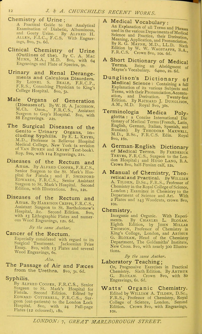 Chemistry of Urine ; A Practical Guide to the Analytical Examination of Diabetic, Albuminous, and Gouty Urine. By Alfred H. Allen, F.I.C., F.C.S. With Engrav- ings, 8vo, 7s. 6d. Clinical Chemistry of Urine (Outlines of the). By C. A. Mac Munn, M.A., M.D. 8vo, with 64 Engravings and Plate of Spectra, 9s. Urinary and Renal Derange- ments and Calculous Disorders. By Lionel S. Beale, F.R.C.P., F.R.S., Consulting Physician to King's College Hospital. 8vo, 5s. Male Organs of Generation (Diseases of). By W. H. A. Tacobson, M.Ch. Oxon., F.R.C.S., Assistant Surgeon to Guy's Hospital. 8vo, with 88 Engravings. 22s. The Surgical Diseases of the Genito - Urinary Organs, in- cluding Syphilis. By E. L. Keyes, M.D., Professor in Bellevue Hospital Medical College, New York (a revision of Van Buren and Keyes' Text-book). Roy. 8vo, with 114 Engravings, 21s. Diseases of the Rectum and Anus. By Alfred Cooper, F.R.C.S., Senior Surgeon to the St. Mark's Hos- pital for Fistula ; and F. Swinford Edwards, F.R.C.S., Senior Assistant Surgeon to St. Mark's Hospital. Second Edition, with Illustrations. 8vo, 12s. Diseases of the Rectum and Anus. By Harrison Cripps, F.R.C.S., Assistant Surgeon to St. Bartholomew's Hospital, &c. Second Edition. 8vo, with 13 Lithographic Plates and numer- ous Wood Engravings, 12s. 6d. By the same Author. Cancer of the Rectum. Especially considered with regard to its Surgical Treatment. Jacksonian Prize Essay. 8vo, with 13 Plates and several Wood Engravings, 6s. Also. The Passage of Air and Faeces from the Urethra. 8vo, 3s. 6d. Syphilis. By Alfred Cooper, F.R.C.S., Senior Surgeon to St. Mark's Hospital for Fistula. Second Edition. Edited by Edward Cotterei.l, F.R.C.S., Sur- geon (out-patients) to the London Lock Hospital. 8vo, with 24 Full-page Plates (12 coloured), 18s. A Medical Vocabulary: An Explanation of all Terms and Phrases used in the various Departments of Medical Science and Practice, their Derivation n CTn£' APPlicati°n, and Pronunciation By R. G. Mayne, M.D., LL.D. Sixth Edition by W. W. Wagstaffe, B A P.R.C.S. Crown 8vo, ios. 6d. '' A Short Dictionary of Medical Terms. Being an Abridgment 0f Mayne s Vocabulary. 64010, 2s. 6d. Dunglison's Dictionary of Medical Science : Containing a full Explanation of its various Subjects and Terms, with their Pronunciation, Accentu- ation, and Derivation. Twenty-first Edition. By Richard J. Dunglison A.M., M.D. Royal 8vo, 30s. Terminologia Medica Poly- glotta : a Concise International Die tionary of Medical Terms (French, Latin, English, German, Italian, Spanish, and Russian). By Theodore Maxwell M.D., B.Sc, F.R.C.S. Edin. Royal 8vo, 16s. A German-English Dictionary of Medical Terms. By Frederick Treves, F.R.C.S., Surgeon to the Lon- don Hospital; and Hugo Lang, B.A. Crown 8vo, half-Persian calf, 12s. A Manual of Chemistry, Theo- retical and Practical. By William A. Tilden, D.Sc, F.R.S., Professor of Chemistry in the Royal College of Science, London ; Examiner in Chemistry to the Department of Science and Art. With 2 Plates and 143 Woodcuts, crown 8vo, 1 OS. Chemistry, Inorganic and Organic. With Experi- ments. By Charles L. Bloxam. Eighth Edition, by John Millar Thomson, Professor of Chemistry in King's College, London, and Arthur G. Bloxam, Head of the Chemistry Department, The Goldsmiths' Institute, New Cross. 8vo, with nearly 300 Illustra- tions. By the same Author. Laboratory Teaching; Or, Progressive Exercises in Practical Chemistry. Sixth Edition. By Arthur G. Bloxam. Crown 8vo, with 80 Engravings, 6s. 6d. Watts' Organic Chemistry. Edited by William A. Tilden, D.Sc, F.R.S., Professor of Chemistry, Royal College of Science, London. Second Edition. Crown Svo, with Engravings, 10s.