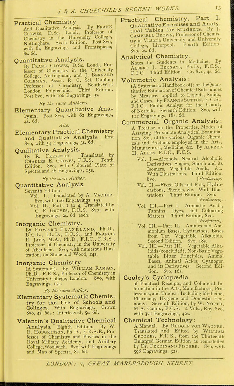 Practical Chemistry And Qualitative Analysis. By Frank Clowes, D.Sc. Lond., Professor of Chemistry in the University College, Nottingham. Sixth Edition. Post 8vo, with 84 Engravings and Frontispiece, 8s. 6d. Quantitative Analysis. By Frank Clowes, D.Sc. Lond., Pro- fessor of Chemistry in the University College, Nottingham, and J. Bernard Coleman, Assoc. R. C. Sci. Dublin; Professor of Chemistry, South-West London Polytechnic. Third Edition. Post 8vo, with 106 Engravings, 9s. By the same Authors. Elementary Quantitative Ana- lysis. Post 8vo, with 62 Engravings, 4s. 6d. Also. Elementary Practical Chemistry and Qualitative Analysis. Post Svo, with 54 Engravings, 3s. 6d. Qualitative Analysis. By R. Fresenius. Translated by Charles E. Groves, F.R.S. Tenth Edition. 8vo, with Coloured Plate of Spectra and 46 Engravings, 15s. By the same Author. Quantitative Analysis. Seventh Edition. Vol. I., Translated by A. Vacher. 8vo, with 106 Engravings, 15s. Vol. II., Parts 1 to 4, Translated by C. E. Groves, F.R.S. 8vo, with Engravings, 2s. 6d. each. Inorganic Chemistry. By Edward Frankland, Ph.D., D.C.L., LL.D., F.R.S., and Francis R. Japp, M.A., Ph.D., F.I.C., F.R.S., Professor of Chemistry in the University of Aberdeen. 8vo, with numerous Illus- trations on Stone and Wood, 24s. Inorganic Chemistry (A System of). By William Ramsay, Ph.D., F.R.S., Professor of Chemistry in University College, London. 8vo, with Engravings, 15s. By the same Author. Elementary Systematic Chemis- try for the Use of Schools and Colleges. With Engravings. Crown 8vo, 4s. 6d. ; Interleaved, 5s. 6d. Valentin's Qualitative Chemical Analysis. Eighth Edition. By W. R. Hodgkinson, Ph.D., F.R.S.E., Pro- fessor of Chemistry and Physics in the Royal Military Academy, and Artillery College,Woolwich. 8vo, with Engravings and Map of Spectra, 8s. 6d. Practical Chemistry, Part I. Qualitative Exercises and Analy- tical Tables for Students. By J. Campbell Brown, Professor of Chemis- try in Victoria University and University College, Liverpool. Fourth Edition. 8vo, 2s. 6d. Analytical Chemistry. Notes for Students in Medicine. By Albert J. Bernays, Ph.D., F.C.S., F.I.C. Third Edition. Cr. 8vo, 4s. 6d. Volumetric Analysis : (A Systematic Handbook of); or theQuan- titative Estimation of Chemical Substances by Measure, applied to Liquids, Solids, and Gases. By Francis Sutton, F.C.S., F.I.C, Public Analyst for the County of Norfolk. Seventh Edition. 8vo, with 112 Engravings, 18s. 6d. Commercial Organic Analysis: A Treatise on the Properties, Modes of Assaying, Proximate Analytical Examina- tion, &c, of the various Organic Chemi- cals and Products employed in the Arts, Manufactures, Medicine, &c. By Alfred H. Allen, F.I.C, F.C.S. Vol. I.—Alcohols, Neutral Alcoholic Derivatives, Sugars, Starch and its Isomers, Vegetable Acids, &c. With Illustrations. Third Edition. 8vo. [Preparing. Vol. II.—Fixed Oils and Fats, Hydro- carbons, Phenols, &c. With Illus- trations, Third Edition. Svo. [Preparing. Vol. III.—Part I. Aromatic Acids,. Tannins, Dyes, and Colouring Matters. Third Edition, 8vo. [Preparing. Vol. III.—Part II. Amines and Am- monium Bases, Hydrazines, Bases from Tar, Vegetable Alkaloids. Second Edition. 8vo, 18s. Vol. III.—Part III. Vegetable Alka- loids (concluded), Non-Basic Vege- table Bitter Principles, Animal Bases, Animal Acids, Cyanogen and its Derivatives. Second Edi- tion. 8vo, 16s. Cooley's Cyclopaedia of Practical Receipts, and Collateral In- formation in the Arts, Manufactures, Pro- fessions, and Trades : Including Medicine, Pharmacy, Hygiene and Domestic Eco- nomy. Seventh Edition, by W. North, M.A. Camb., F.C.S. 2 Vols., Roy. Svo. with 371 Engravings, 42s. Chemical Technology: A Manual. By Rudolf von Wagner. Translated and Edited by William Crookes, F.R.S., from the Thirteenth Enlarged German Edition as remodelled by Dr. Ferdinand Fischer. 8vo, with 596 Engravings, 32s.