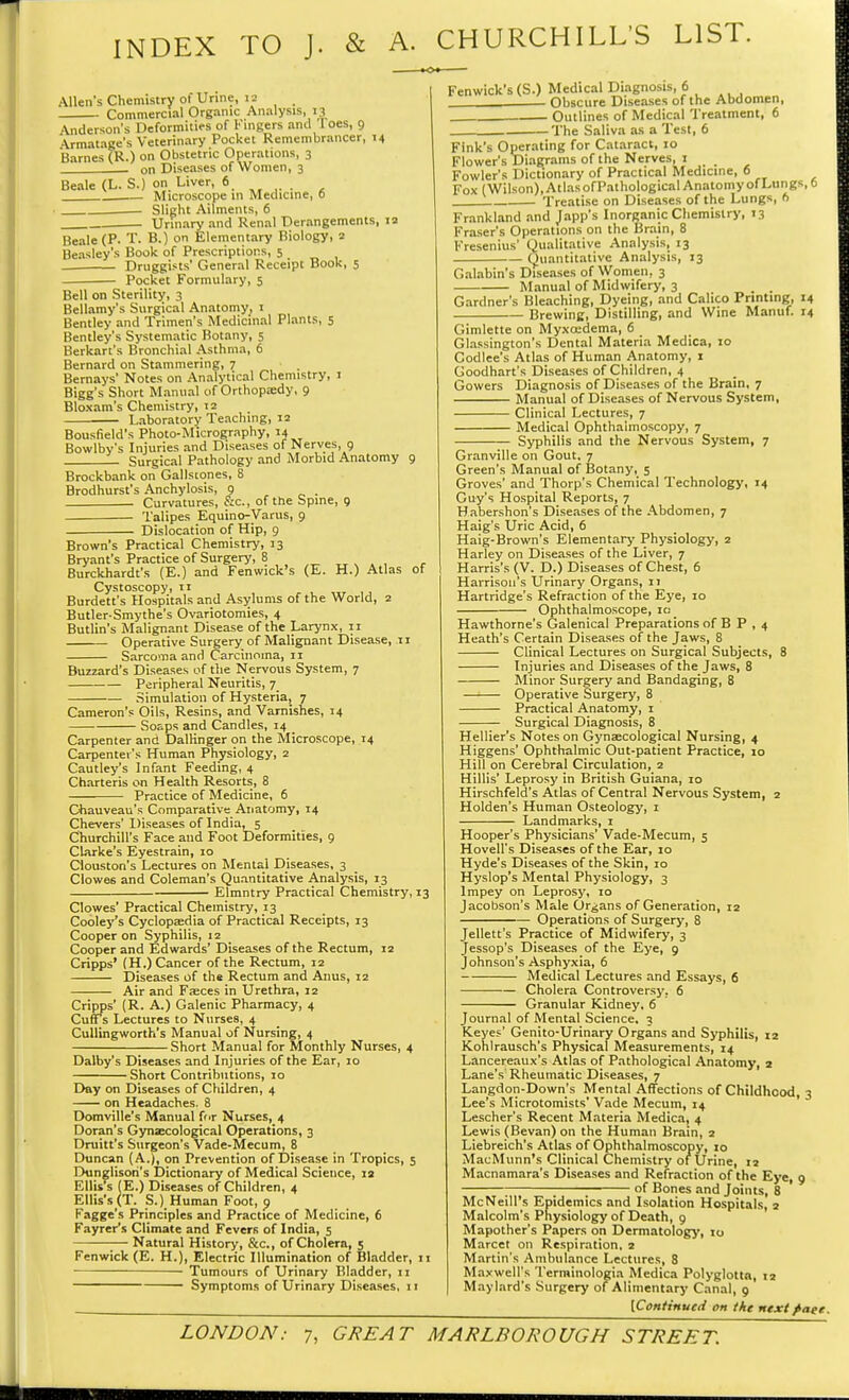 INDEX TO J. & A. CHURCHILL'S LIST. Allen's Chemistry ol Urine, 12 Commercial Organic Analysis, 13 Anderson's Deformities of Fingers ami Toes, 9 •Vrmatage's Veterinary Pocket Remembrancer, 14 Barnes (R.) on Obstetric Operations, 3 on Diseases of Women, 3 Beale (L. S.) on Liver, 6 Microscope in Medicine, 0 • Slight Ailments, 6 . Urinary and Renal Derangements, 12 Beale (P. T. B.) on Elementary Biology, 2 Beasley's Book of Prescriptions, 5 Druggists' General Receipt Book, 5 Pocket Formulary, 5 Bell on Sterility, 3 Bellamy's Surgical Anatomy, 1 Bentley and Trimen's Medicinal Plants, 5 Bentley's Systematic Botany, 5 Berkart's Bronchial Asthma, 6 Bernard on Stammering, 7 ' . Bernays' Notes on Analytical Chemistry, 1 Bigg's Short Manual of Orthopaedy, 9 Bloxam's Chemistry, 12 Laboratory Teaching, 12 Bousfield's Photo-Micrography, 14 Bowlby's Injuries and Diseases of Nerves 9 Surgical Pathology and Morbid Anatomy 9 Brockbank on Gallscones, 8 Brodhurst's Anchylosis, 9 . Curvatures, Sc., of the Spine, 9 Talipes Equino-Varus, 9 Dislocation of Hip, 9 Brown's Practical Chemistry, 13 Bryant's Practice of Surgery, 8 Burckhardt's (E.) and Fenwick's (E. H.) Atlas of Cystoscopy, 11 Burdett's Hospitals and Asylums of the World, 2 Butler-Smythe's Ovariotomies, 4 Butlin's Malignant Disease of the Larynx, 11 Operative Surgery of Malignant Disease, .11 Sarcoma and Carcinoma, 11 Buzzard's Diseases of the Nervous System, 7 Peripheral Neuritis, 7 Simulation of Hysteria, 7 Cameron's Oils, Resins, and Varnishes, 14 Soaps and Candles, 14 Carpenter and DalKnger on the Microscope, 14 Carpenter's Human Physiology, 2 Cautley's Infant Feeding, 4 Charteris on Health Resorts, 8 Practice of Medicine, 6 Chauveau's Comparative Anatomy, 14 Chevers' Diseases of India, 5 Churchill's Face and Foot Deformities, 9 Clarke's Eyestrain, 10 Ciouston's Lectures on Mental Diseases, 3 Clowes and Coleman's Quantitative Analysis, 13 Elmntry Practical Chemistry, 13 Clowes' Practical Chemistry, 13 Cooley's Cyclopaedia of Practical Receipts, 13 Cooper on Syphilis, 12 Cooper and Edwards' Diseases of the Rectum, 12 Cripps' (H.) Cancer of the Rectum, 12 Diseases of the Rectum and Anus, 12 Air and Faeces in Urethra, 12 Cripps' (R. A.) Galenic Pharmacy, 4 Cuffs Lectures to Nurses, 4 Cullingworth's Manual of Nursing, 4 Short Manual for Monthly Nurses, 4 Dalby's Diseases and Injuries of the Ear, 10 Short Contributions, 10 Day on Diseases of Children, 4 on Headaches. 8 Domville's Manual for Nurses, 4 Doran's Gynaecological Operations, 3 Drain's Surgeon's Vade-Mecum, 8 Duncan (A.), on Prevention of Disease in Tropics, 5 Dunglisori's Dictionary of Medical Science, ia Ellis's (E.) Diseases of Children, 4 Ellis's (T. S.). Human Foot, 9 Fagge's Principles and Practice of Medicine, 6 Fayrers Climate and Fevers of India, 5 Natural History, &c, of Cholera, 5 Fenwick (E. H.), Electric Illumination of Bladder, 11 Tumours of Urinary Bladder, n Symptoms of Urinary Diseases, 11 Fenwick's (S.) Medical Diagnosis, 6 Obscure Diseases of the Abdomen, , Outlines of Medical Treatment, 6 The Saliva as a Test, 6 Fink's Operating for Cataract, 10 Flower's Diagrams of the Nerves, 1 Fowler's Dictionary of Practical Medicine, 6 Fox (Wilson),AtlasofPathologicai AnatomyofLungs, 6 Treatise on Diseases of the Lungs, 6 Frankland and Japp's Inorganic Chemistry, 13 Fraser's Operations on the Brain, 8 Presenilis' Qualitative Analysis, 13 Quantitative Analysis, 13 Galabin's Diseases of Women, 3 Manual of Midwifery, 3 Gardner's Bleaching, Dyeing, and Calico Printing, 14 Brewing, Distilling, and Wine Manuf. 14 Gimlette on Myxcedema, 6 Glassington's Dental Materia Medica, 10 Codlee's Atlas of Human Anatomy, 1 Goodhart's Diseases of Children, 4 Gowers Diagnosis of Diseases of the Brain, 7 Manual of Diseases of Nervous System, Clinical Lectures, 7 Medical Ophthalmoscopy, 7 Syphilis and the Nervous System, 7 Granville on Gout, 7 Green's Manual of Botany, 5 Groves' and Thorp's Chemical Technology, 14 Guy's Hospital Reports, 7 Habershon's Diseases of the Abdomen, 7 Haig's Uric Acid, 6 Haig-Brown's Elementary Physiology, 2 Harley on Diseases of the Liver, 7 Harris's (V. D.) Diseases of Chest, 6 Harrison's Urinary Organs, 11 Hartridge's Refraction of the Eye, 10 Ophthalmoscope, 10 Hawthorne's Galenical Preparations of B P , 4 Heath's Certain Diseases of the Jaws, 8 Clinical Lectures on Surgical Subjects, 8 Injuries and Diseases of the Jaws, 8 Minor Surgery and Bandaging, 8 Operative Surgery, 8 Practical Anatomy, 1 Surgical Diagnosis, 8 _ Hellier's Notes on Gynaecological Nursing, 4 Higgens' Ophthalmic Out-patient Practice, 10 Hill on Cerebral Circulation, 2 Hillis' Leprosy in British Guiana, 10 Hirschfeld's Atlas of Central Nervous System, 2 Holden's Human Osteology, 1 Landmarks, 1 Hooper's Physicians' Vade-Mecum, 5 Hovell's Diseases of the Ear, 10 Hyde's Diseases of the Skin, 10 Hyslop's Mental Physiology, 3 lmpey on Leprosy, 10 Jacobson's Male Organs of Generation, 12 Operations of Surgery, 8 Jellett's Practice of Midwifery, 3 Jessop's Diseases of the Eye, 9 Johnson's Asphyxia, 6 Medical Lectures and Essays, 6 Cholera Controversy, 6 Granular Kidney, 6 Journal of Mental Science, 3 rCeyes' Genito-Urinary Organs and Syphilis, 12 Kohlrausch's Physical Measurements, 14 Lancereaux's Atlas of Pathological Anatomy, 2 Lane's Rheumatic Diseases, 7 Langdon-Down's Mental Affections of Childhood, 3 Lee's Microtomists' Vade Mecuin, 14 Lescher's Recent Materia Medica, 4 Lewis (Bevan) on the Human Brain, 2 Liebreich's Atlas of Ophthalmoscopy, 10 MacMunn's Clinical Chemistry of Urine, 12 Macnamara's Diseases and Refraction of the Eye, 9 ■ of Bones and Joints, 8 McNeill's Epidemics and Isolation Hospitals, 2 Malcolm's Physiology of Death, 9 Mapother's Papers on Dermatology, 10 Marcet on Respiration, 2 Martin's Ambulance Lectures, 8 Maxwell's Terminologia Medica Polyglotta, 12 Maylard's Surgery of Alimentary Canal, 9 [Continued on the next fiaee.