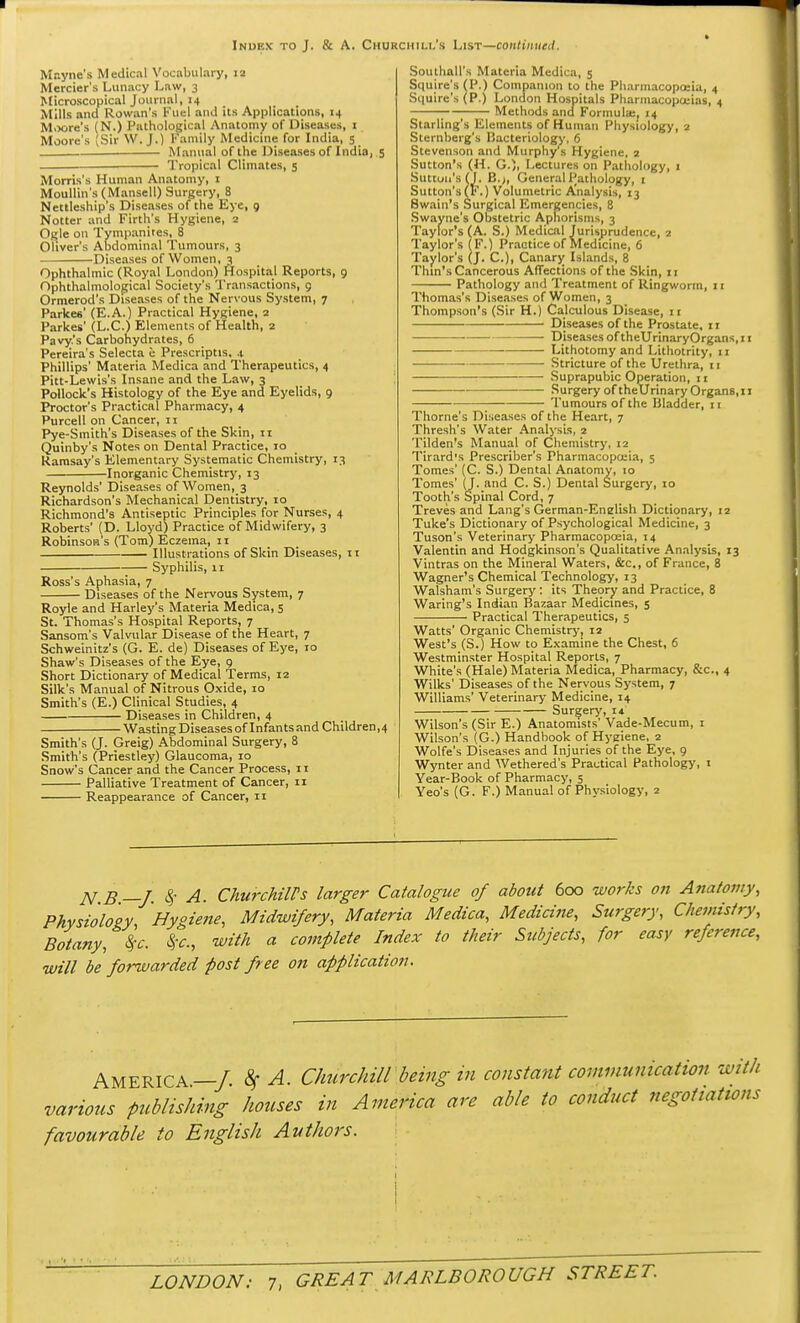 Mayne's Medical Vocabulary, 12 Mercier's Lunacy Law, 3 Microscopical Journal, 14 Mills and Rowan's Kucl and its Applications, 14 Moore's (N.) Pathological Anatomy of Diseases, 1 Moore's (Sir W. J.) Family Medicine for India, 5 Manual of the Diseases of India, 5 Tropical Climates, 5 Morris's Human Anatomy, 1 Moullin's (Mansell) Surgery, 8 Nettleship's Diseases of the Kye, 9 Notter and Firth's Hygiene, 2 Ogle on Tympanies, 8 Oliver's Abdominal Tumours, 3 Diseases of Women, 3 Ophthalmic (Royal London) Hospital Reports, 9 Ophthalmological Society's Transactions, 9 Ormerod's Diseases of the Nervous System, 7 Parke6' (E.A.) Practical Hygiene, 2 Parkes' (L.C.) Elements of Health, 2 Pavy.'s Carbohydrates, 6 Pereira's Selecta e Prescriptis. .t Phillips' Materia Medica and Therapeutics, 4 Pitt-Lewis's Insane and the Law, 3 Pollock's Histology of the Eye and Eyelids, 9 Proctor's Practical Pharmacy, 4 Purcell on Cancer, 11 Pye-Smith's Diseases of the Skin, 11 Quinby's Notes on Dental Practice, 10 Ramsay's Elementary Systematic Chemistry, 13 Inorganic Chemistry, 13 Reynolds' Diseases of Women, 3 Richardson's Mechanical Dentistry, 10 Richmond's Antiseptic Principles for Nurses, 4 Roberts' (D. Lloyd) Practice of Midwifery, 3 Robinson's (Tom) Eczema, 11 Illustrations of Skin Diseases, it Syphilis, 11 Ross's Aphasia, 7 Diseases of the Nervous System, 7 Royle and Harley's Materia Medica, 5 St. Thomas's Hospital Reports, 7 Sansom's Valvular Disease of the Heart, 7 Schweinitz's (G. E. de) Diseases of Eye, 10 Shaw's Diseases of the Eye, 9 Short Dictionary of Medical Terms, 12 Silk's Manual of Nitrous Oxide, 10 Smith's (E.) Clinical Studies, 4 Diseases in Children, 4 Wasting Diseases of Infants and Children, 4 Smith's (J. Greig) Abdominal Surgery, 8 Smith's (Priestley) Glaucoma, 10 Snow's Cancer and the Cancer Process, 11 Palliative Treatment of Cancer, 11 Reappearance of Cancer, 11 SouthaU's Materia Medica, 5 Squire's (P.) Companion to the Pharmacopoeia, 4 Squire's (P.) London Hospitals Pharmacopoeias, 4 ; Methods and Formula;, 14 Starling's Elements of Human Physiology, 2 Sternberg's liacteriology, 6 Stevenson and Murphy's Hygiene, 2 Sutton's (H. G.)i Lectures on Pathology, 1 Sutton's (I. 13.), General Pathology, 1 Sutton's (F.) Volumetric Analysis, 13 Swain's Surgical Emergencies, 8 Swayne's Obstetric Aphorisms, 3 Taylor's (A. S.) Medical Jurisprudence, 2 Taylor's (F.) Practice of Medicine, 6 Taylor's (J. C), Canary Islands, 8 Thin's Cancerous Affections of the Skin, 11 Pathology and Treatment of Ringworm, 11 Thomas's Diseases of Women, 3 Thompson's (Sir H.) Calculous Disease, 11 Diseases of the Prostate, 11 • Diseases oftheUrinaryOrgans.il Lithotomy and Lithotrity, 11 — Stricture of the Urethra, 11 ■ Suprapubic Operation, 11 Surgery of theUrinary OrganB, 11 Tumours of the Bladder, 11 Thome's Diseases of the Heart, 7 Thresh's Water Analysis, 2 Tilden's Manual of Chemistry, 12 Tirard's Prescriber's Pharmacopoeia, 5 Tomes' (C. S.) Dental Anatomy, 10 Tomes' (J. and C. S.) Dental Surgery, 10 Tooth's Spinal Cord, 7 Treves and Lang's German-Enelish Dictionary, 12 Tuke's Dictionary of Psychological Medicine, 3 Tuson's Veterinary Pharmacopoeia, 14 Valentin and Hodgkinson's Qualitative Analysis, 13 Vintras on the Mineral Waters, &c, of France, 8 Wagner's Chemical Technology, 13 Walsham's Surgery: its Theory and Practice, 8 Waring's Indian Bazaar Medicines, 5 Practical Therapeutics, 5 Watts' Organic Chemistry, 12 West's (S.) How to Examine the Chest, 6 Westminster Hospital Reports, 7 White's (Hale) Materia Medica, Pharmacy, &c, 4 Wilks' Diseases of the Nervous System, 7 Williams' Veterinary Medicine, 14 Surgery, 14 Wilson's (Sir E.) Anatomists' Vade-Mecum, 1 Wilson's (G.) Handbook of Hygiene, 2 Wolfe's Diseases and Injuries of the Eye, 9 Wynter and Wethered's Practical Pathology, 1 Year-Book of Pharmacy, 5 Yeo's (G. F.) Manual of Physiology, 2 N B—J $ A. Churchill's larger Catalogue of about 600 works on Anatomy, Physiology Hygiene, Midwifery, Materia Medica, Medicine, Surgery, Chemistry, Botany*%c §c, with a complete Index to their Subjects, for easy reference, will be forwarded post free on application. AMERICA—/ 8f A. Churchill being in constant communication with various publishing houses in America are able to conduct negotiations favourable to English Authors.