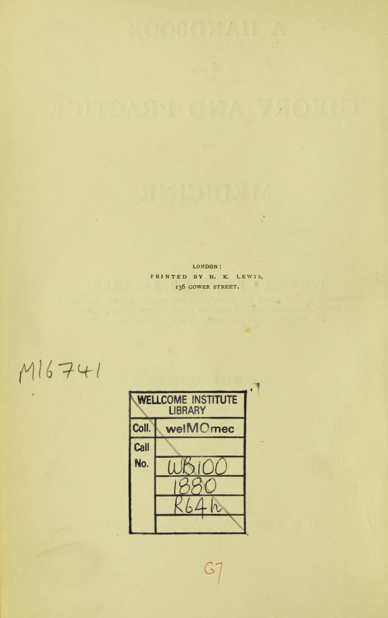 LONDON: PRINTED BV H. K. LEWI 136 GOWER STREET. ^-WELLCOME INSTITUTE LIBRARY Coll. welMOmec Call No. UJbiOO \mo