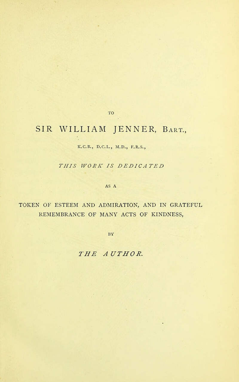 TO SIR WILLIAM JENNER, Bart., K.C.B., D.C.L., M.D., F.R.S., THIS WORK IS DEDICATED AS A TOKEN OF ESTEEM AND ADMIRATION, AND IN GRATEFUL REMEMBRANCE OF MANY ACTS OF KINDNESS, BY THE A UTHOR.