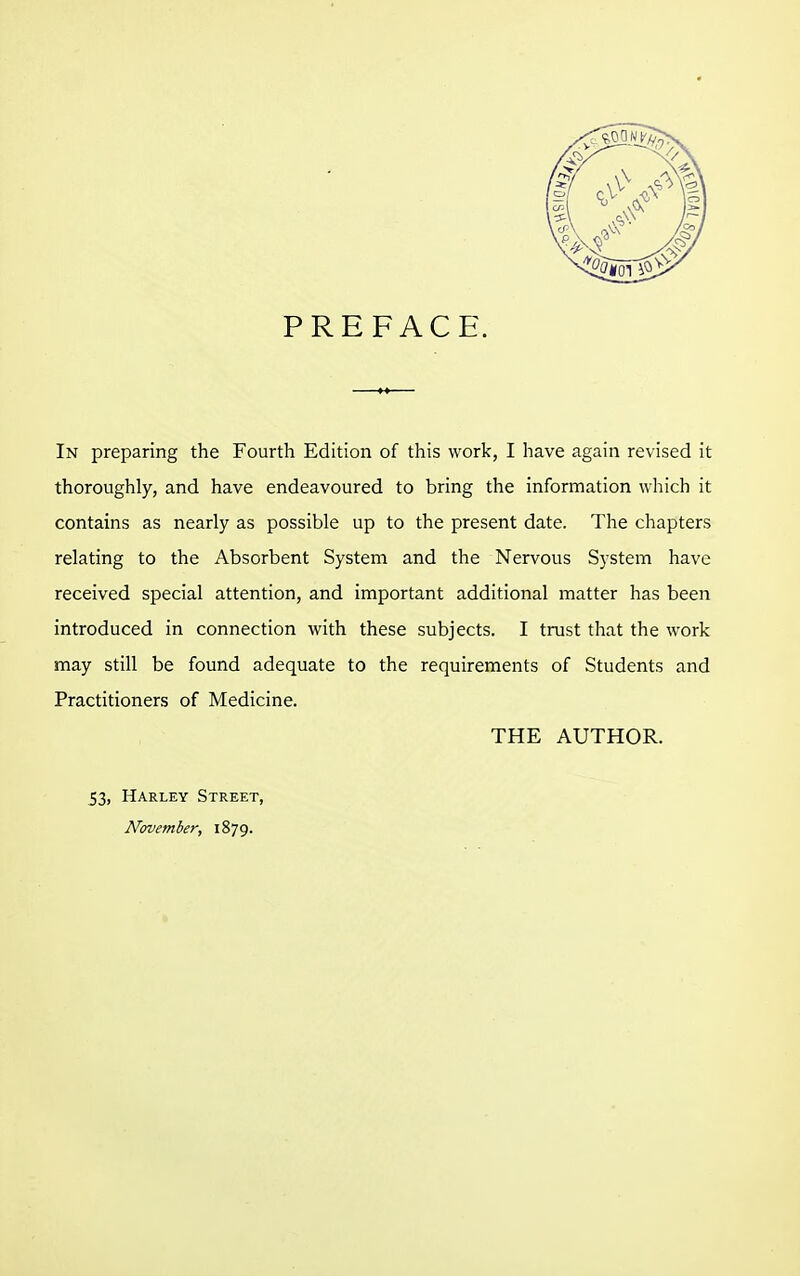 PREFACE. In preparing the Fourth Edition of this work, I have again revised it thoroughly, and have endeavoured to bring the information which it contains as nearly as possible up to the present date. The chapters relating to the Absorbent System and the Nervous System have received special attention, and important additional matter has been introduced in connection with these subjects. I trust that the work may still be found adequate to the requirements of Students and Practitioners of Medicine. THE AUTHOR. 53, Harley Street, November, 1879.