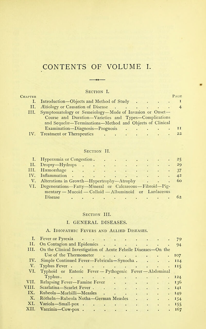 CONTENTS OF VOLUME L Section I. Chapter Pace I. Introduction—Objects and Method of Study i II. ^Etiology or Causation of Disease ...... 4- III. Symptomatology or Semeiology—Mode of Invasion or Onset— Course and Duration—Varieties and Types—Complications and Sequela;—Terminations—Method and Objects of Clinical Examination—Diagnosis—Prognosis . . . . .11 IV. Treatment or Therapeutics 22 Section II. I. Hypenemia or Congestion ........ 25 II. Dropsy—Hydrops 29 III. Haemorrhage 37 IV. Inflammation .......... 42 V. Alterations in Growth—Hypertrophy—Atrophy ... 60 VI. Degenerations—Fatty—Mineral or Calcareous — Fibroid—Pig- mentary — Mucoid — Colloid — Albuminoid or Lardaceous Disease .......... 62 Section III. I. GENERAL DISEASES. A. Idiopathic Fevers and Allied Diseases. I. Fever or Pyrexia . . . . . . . . -79 II. On Contagion and Epidemics ....... 94 III. On the Clinical Investigation of Acute Febrile Diseases—On the Use of the Thermometer . . . . . . .107 IV. Simple Continued Fever—Febricula—Synocha . . . .114 V. Typhus Fever .115 VI. Typhoid or Enteric Fever — Pythogenic Fever—Abdominal Typhus. .......... 124 VII. Relapsing Fever—Famine Fever 136 VIII. Scarlatina—Scarlet Fever 141 IX. Rubeola—Morbilli—Measles 149 X. Rotheln—Rubeola Notha—German Measles . . . .154 XI. Variola—Small-pox . . . . . . . . .155 XII. Vaccinia—Cow-pox . . . . . . . . .167