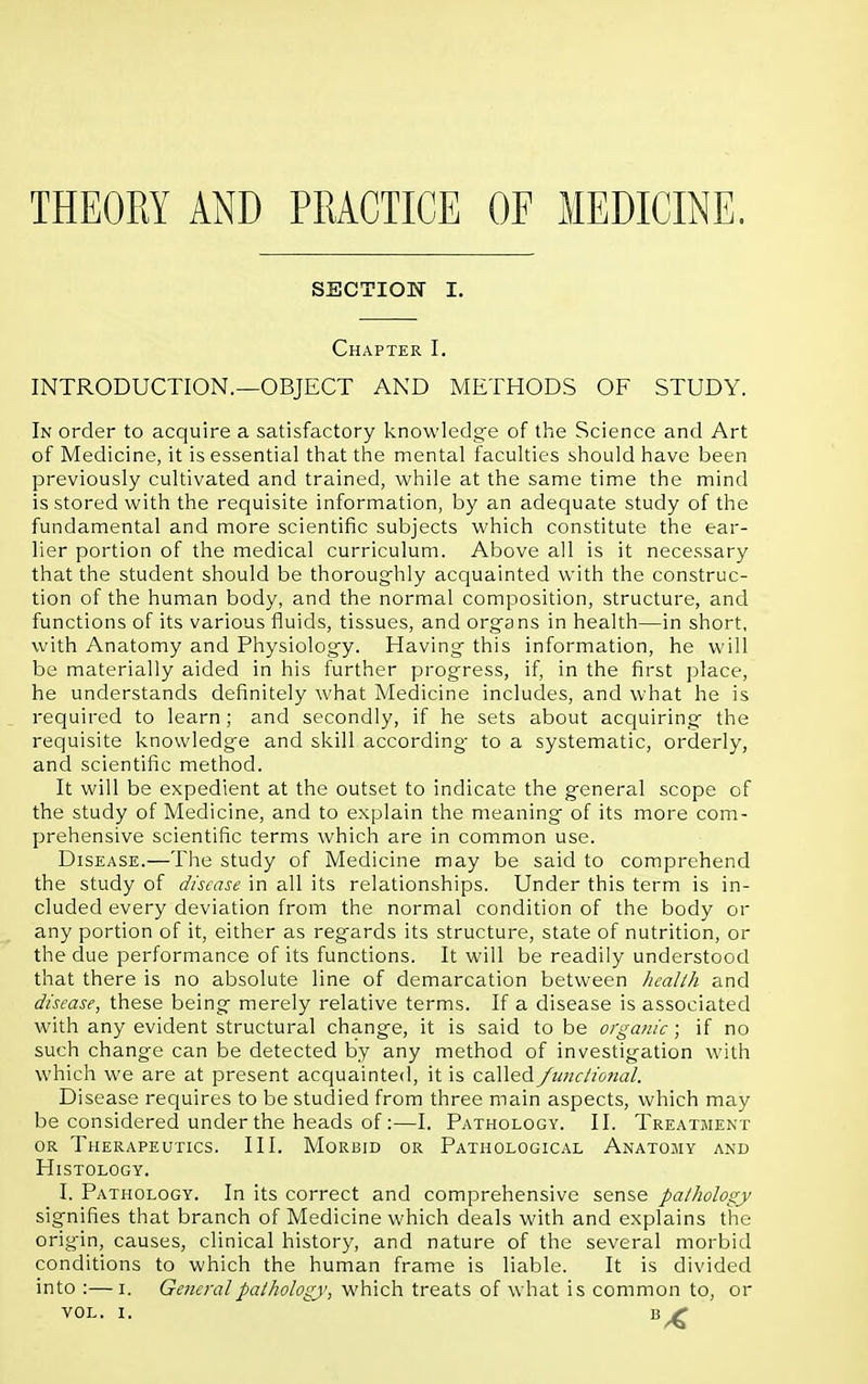 THEORY AND PRACTICE OF MEDICINE. SECTION I. Chapter I. INTRODUCTION.—OBJECT AND METHODS OF STUDY. In order to acquire a satisfactory knowledge of the Science and Art of Medicine, it is essential that the mental faculties should have been previously cultivated and trained, while at the same time the mind is stored with the requisite information, by an adequate study of the fundamental and more scientific subjects which constitute the ear- lier portion of the medical curriculum. Above all is it necessary that the student should be thoroughly acquainted with the construc- tion of the human body, and the normal composition, structure, and functions of its various fluids, tissues, and organs in health—in short, with Anatomy and Physiology. Having this information, he will be materially aided in his further progress, if, in the first place, he understands definitely what Medicine includes, and what he is required to learn; and secondly, if he sets about acquiring the requisite knowledge and skill according to a systematic, orderly, and scientific method. It will be expedient at the outset to indicate the general scope of the study of Medicine, and to explain the meaning of its more com- prehensive scientific terms which are in common use. Disease.—The study of Medicine may be said to comprehend the study of disease in all its relationships. Under this term is in- cluded every deviation from the normal condition of the body or any portion of it, either as regards its structure, state of nutrition, or the due performance of its functions. It will be readily understood that there is no absolute line of demarcation between health and disease, these being merely relative terms. If a disease is associated with any evident structural change, it is said to be organic; if no such change can be detected by any method of investigation with which we are at present acquainted, it is called functional. Disease requires to be studied from three main aspects, which may be considered under the heads of:—I. Pathology. II. Treatment or Therapeutics. III. Morbid or Pathological Anatomy and Histology. I. Pathology. In its correct and comprehensive sense pathology signifies that branch of Medicine which deals with and explains the origin, causes, clinical history, and nature of the several morbid conditions to which the human frame is liable. It is divided