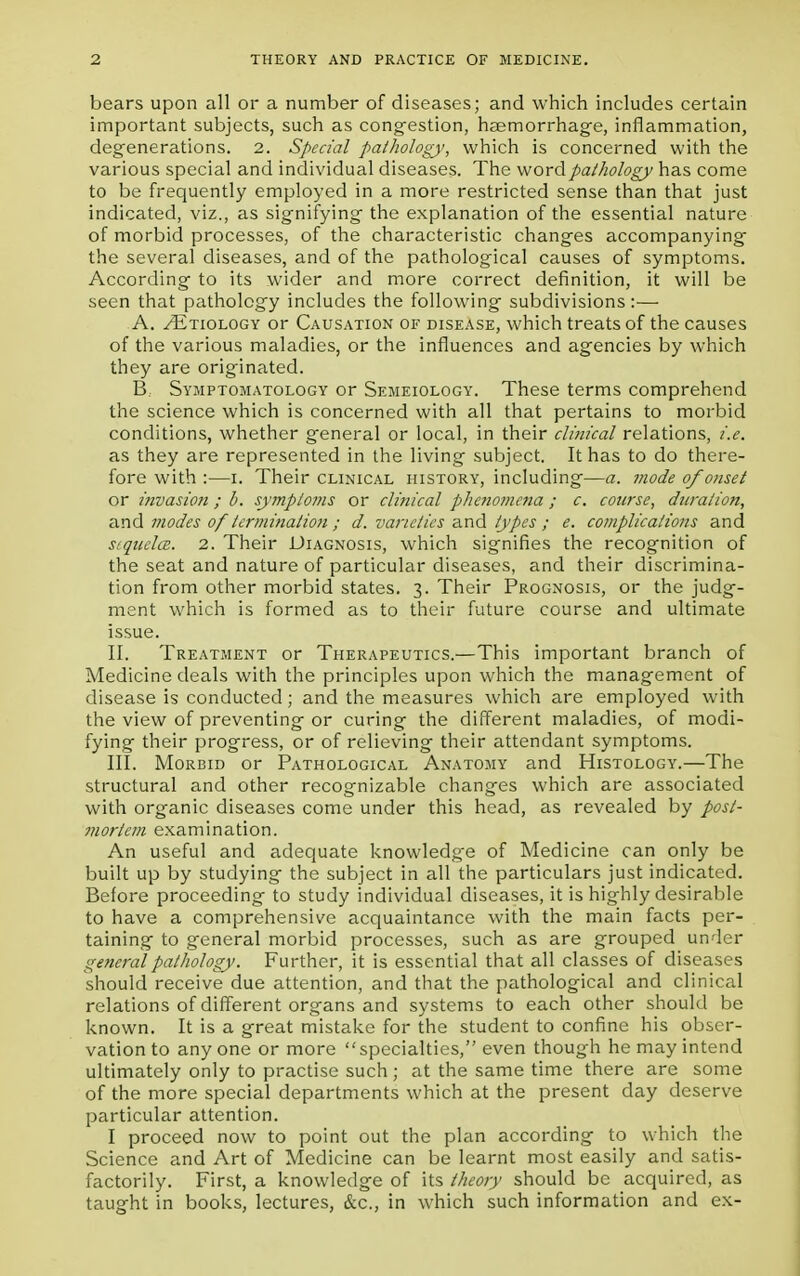 bears upon all or a number of diseases; and which includes certain important subjects, such as congestion, hEemorrhage, inflammation, degenerations. 2. Special pathology, which is concerned with the various special and individual diseases. The word pathology has come to be frequently employed in a more restricted sense than that just indicated, viz., as signifying the explanation of the essential nature of morbid processes, of the characteristic changes accompanying the several diseases, and of the pathological causes of symptoms. According to its wider and more correct definition, it will be seen that pathology includes the following subdivisions :— A. /Etiology or Causation of disease, which treats of the causes of the various maladies, or the influences and agencies by which they are originated. B, Symptomatology or Semeiology. These terms comprehend the science which is concerned with all that pertains to morbid conditions, whether general or local, in their clinical relations, i.e. as they are represented in the living subject. It has to do there- fore with :—i. Their clinical history, including—a. mode of onset or invasion; b. syjnploms or clinical phenomena ; c. course, dziration, and modes of termination ; d. varieties and types ; e. complications and siquclcE. 2. Their Diagnosis, which signifies the recognition of the seat and nature of particular diseases, and their discrimina- tion from other morbid states. 3. Their Prognosis, or the judg- ment which is formed as to their future course and ultimate issue. II. Treatment or Therapeutics.—This important branch of Medicine deals with the principles upon which the management of disease is conducted; and the measures which are employed with the view of preventing or curing the different maladies, of modi- fying their progress, or of relieving their attendant symptoms. III. Morbid or Pathological Anatomy and Histology.—The structural and other recognizable changes which are associated with organic diseases come under this head, as revealed by post- mortem examination. An useful and adequate knowledge of Medicine can only be built up by studying the subject in all the particulars just indicated. Before proceeding to study individual diseases, it is highly desirable to have a comprehensive acquaintance with the main facts per- taining to general morbid processes, such as are grouped under general pathology. Further, it is essential that all classes of diseases should receive due attention, and that the pathological and clinical relations of different organs and systems to each other should be known. It is a great mistake for the student to confine his obser- vation to any one or more specialties, even though he may intend ultimately only to practise such ; at the same time there are some of the more special departments which at the present day deserve particular attention. I proceed now to point out the plan according to which the Science and Art of Medicine can be learnt most easily and satis- factorily. First, a knowledge of its theory should be acquired, as taught in books, lectures, &c, in which such information and ex-