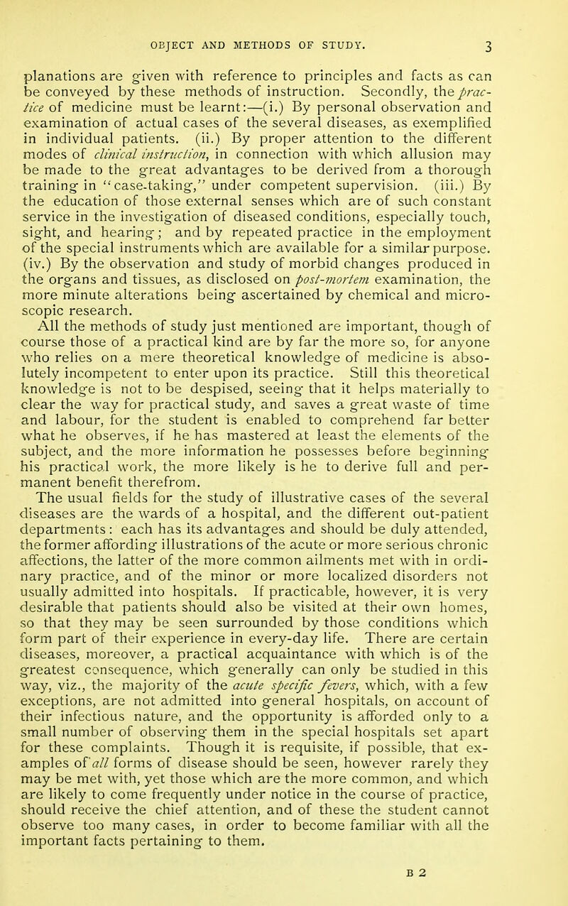 planations are given with reference to principles and facts as can be conveyed by these methods of instruction. Secondly, the prac- tice of medicine must be learnt:—(i.) By personal observation and examination of actual cases of the several diseases, as exemplified in individual patients, (ii.) By proper attention to the different modes of clinical instruction, in connection with which allusion may be made to the great advantages to be derived from a thorough training in case-taking, under competent supervision, (iii.) By the education of those external senses which are of such constant service in the investigation of diseased conditions, especially touch, sight, and hearing; and by repeated practice in the employment of the special instruments which are available for a similar purpose, (iv.) By the observation and study of morbid changes produced in the organs and tissues, as disclosed on post-mortem examination, the more minute alterations being ascertained by chemical and micro- scopic research. All the methods of study just mentioned are important, though of course those of a practical kind are by far the more so, for anyone who relies on a mere theoretical knowledge of medicine is abso- lutely incompetent to enter upon its practice. Still this theoretical knowledge is not to be despised, seeing- that it helps materially to clear the way for practical study, and saves a great waste of time and labour, for the student is enabled to comprehend far better what he observes, if he has mastered at least the elements of the subject, and the more information he possesses before beginning his practical work, the more likely is he to derive full and per- manent benefit therefrom. The usual fields for the study of illustrative cases of the several diseases are the wards of a hospital, and the different out-patient departments: each has its advantages and should be duly attended, the former affording illustrations of the acute or more serious chronic affections, the latter of the more common ailments met with in ordi- nary practice, and of the minor or more localized disorders not usually admitted into hospitals. If practicable, however, it is very desirable that patients should also be visited at their own homes, so that they may be seen surrounded by those conditions which form part of their experience in every-day life. There are certain diseases, moreover, a practical acquaintance with which is of the greatest consequence, which generally can only be studied in this way, viz., the majority of the acute specific fevers, which, with a few exceptions, are not admitted into general hospitals, on account of their infectious nature, and the opportunity is afforded only to a small number of observing them in the special hospitals set apart for these complaints. Though it is requisite, if possible, that ex- amples oi'all forms of disease should be seen, however rarely they may be met with, yet those which are the more common, and which are likely to come frequently under notice in the course of practice, should receive the chief attention, and of these the student cannot observe too many cases, in order to become familiar with all the important facts pertaining to them. B 2