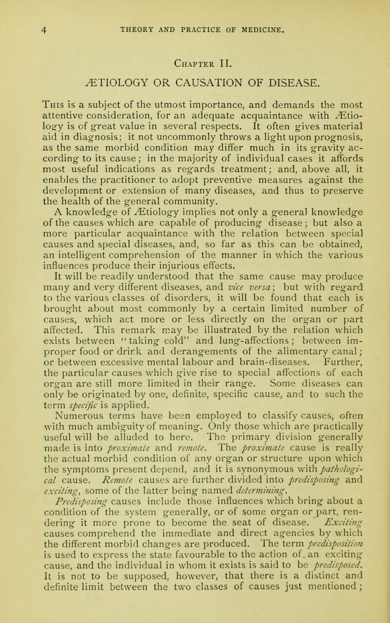 Chapter II. /ETIOLOGY OR CAUSATION OF DISEASE. This is a subject of the utmost importance, and demands the most attentive consideration, for an adequate acquaintance with /Etio- logy is of great value in several respects. It often gives material aid in diagnosis; it not uncommonly throws a light upon prognosis, as the same morbid condition may differ much in its gravity ac- cording to its cause; in the majority of individual cases it affords most useful indications as regards treatment; and, above all, it enables the practitioner to adopt preventive measures against the development or extension of many diseases, and thus to preserve the health of the general community. A knowledge of ^Etiology implies not only a general knowledge of the causes which are capable of producing disease; but also a more particular acquaintance with the relation between special causes and special diseases, and, so far as this can be obtained, an intelligent comprehension of the manner in which the various influences produce their injurious effects. It will be readily understood that the same cause may produce many and very different diseases, and vice versa; but with regard to the various classes of disorders, it will be found that each is brought about most commonly by a certain limited number of causes, which act more or less directly on the organ or part affected. This remark may be illustrated by the relation which exists between  taking cold and lung-affections; between im- proper food or drirk and derangements of the alimentary canal; or between excessive mental labour and brain-diseases. Further, the particular causes which give rise to special affections of each organ are still more limited in their range. Some diseases can only be originated by one, definite, specific cause, and to such the term specific is applied. Numerous terms have been employed to classify causes, often with much ambiguity of meaning. Only those which are practically useful will be alluded to here. The primary division generally made is into proximate and remote. The proximate cause is really the actual morbid condition of any organ or structure upon which the symptoms present depend, and it is synonymous with pathologi- cal cause. Remote causes are further divided into predisposing and exciting, some of the latter being named determining. Predisposing causes include those influences which bring about a condition of the system generally, or of some organ or part, ren- dering it more prone to become the seat of disease. Exciting causes comprehend the immediate and direct agencies by which the different morbid changes are produced. The term predisposition is used to express the state favourable to the action of. an exciting- cause, and the individual in whom it exists is said to be predisposed. It is not to be supposed, however, that there is a distinct and definite limit between the two classes of causes just mentioned ;