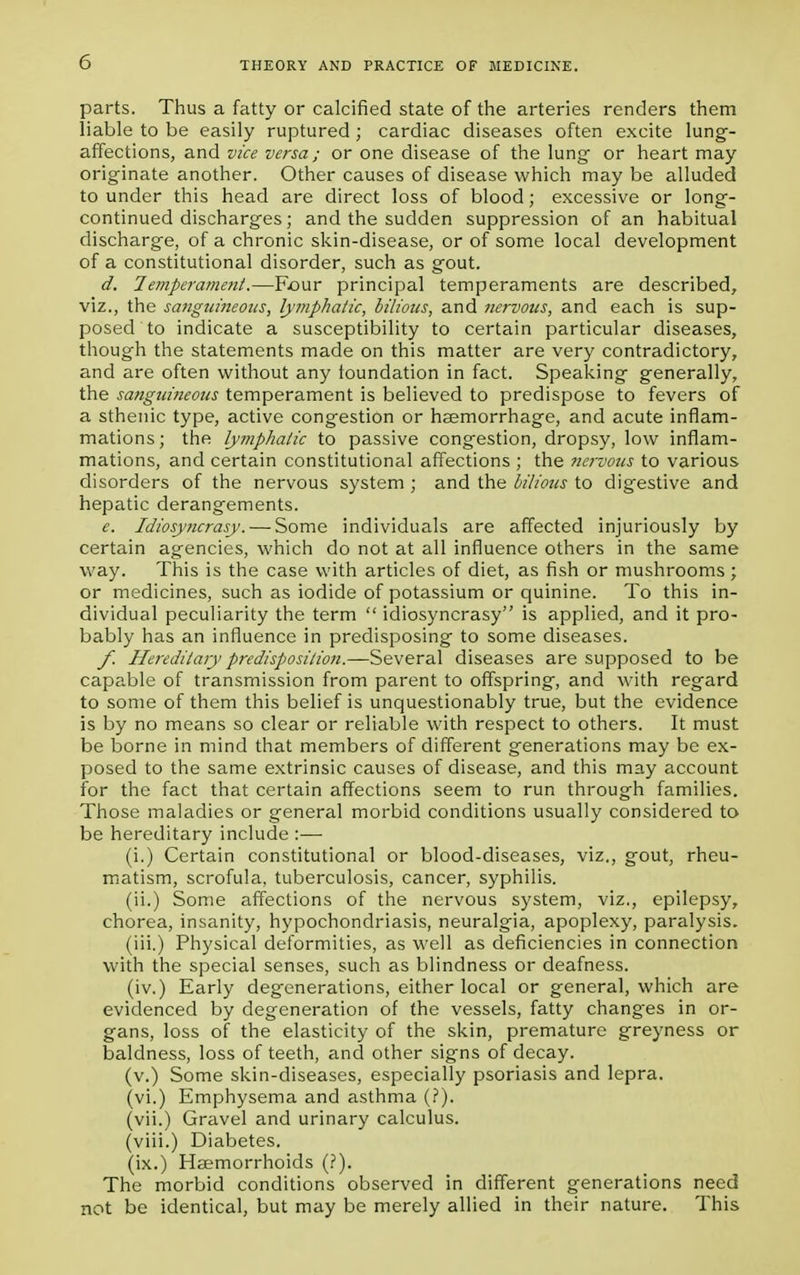 parts. Thus a fatty or calcified state of the arteries renders them liable to be easily ruptured; cardiac diseases often excite lung- affections, and vice versa; or one disease of the lung- or heart may originate another. Other causes of disease which may be alluded to under this head are direct loss of blood ; excessive or long- continued discharges; and the sudden suppression of an habitual discharge, of a chronic skin-disease, or of some local development of a constitutional disorder, such as gout. d. Temperament.—Four principal temperaments are described, viz., the sanguineous, lymphatic, bilious, and nervous, and each is sup- posed to indicate a susceptibility to certain particular diseases, though the statements made on this matter are very contradictory, and are often without any foundation in fact. Speaking generally, the sanguineous temperament is believed to predispose to fevers of a sthenic type, active congestion or haemorrhage, and acute inflam- mations ; the lymphatic to passive congestion, dropsy, low inflam- mations, and certain constitutional affections ; the nervous to various disorders of the nervous system ; and the bilious to digestive and hepatic derangements. e. Idiosyncrasy. — Some individuals are affected injuriously by certain agencies, which do not at all influence others in the same way. This is the case with articles of diet, as fish or mushrooms ; or medicines, such as iodide of potassium or quinine. To this in- dividual peculiarity the term  idiosyncrasy is applied, and it pro- bably has an influence in predisposing to some diseases. f. Hereditary predisposition.—Several diseases are supposed to be capable of transmission from parent to offspring, and with regard to some of them this belief is unquestionably true, but the evidence is by no means so clear or reliable with respect to others. It must be borne in mind that members of different generations may be ex- posed to the same extrinsic causes of disease, and this may account for the fact that certain affections seem to run through families. Those maladies or general morbid conditions usually considered to be hereditary include :— (i.) Certain constitutional or blood-diseases, viz., gout, rheu- matism, scrofula, tuberculosis, cancer, syphilis. (ii.) Some affections of the nervous system, viz., epilepsy, chorea, insanity, hypochondriasis, neuralgia, apoplexy, paralysis. (iii.) Physical deformities, as well as deficiencies in connection with the special senses, such as blindness or deafness. (iv.) Early degenerations, either local or general, which are evidenced by degeneration of the vessels, fatty chang'es in or- gans, loss of the elasticity of the skin, premature greyness or baldness, loss of teeth, and other signs of decay. (v.) Some skin-diseases, especially psoriasis and lepra. (vi.) Emphysema and asthma (?). (vii.) Gravel and urinary calculus. (viii.) Diabetes. (ix.) Haemorrhoids (?). The morbid conditions observed in different generations need not be identical, but may be merely allied in their nature. This