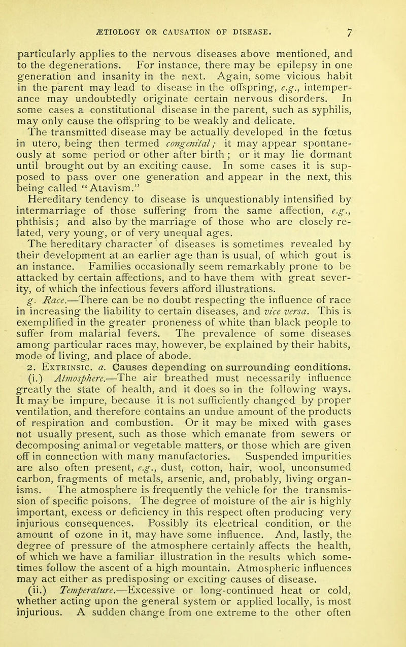 particularly applies to the nervous diseases above mentioned, and to the degenerations. For instance, there may be epilepsy in one generation and insanity in the next. Again, some vicious habit in the parent may lead to disease in the offspring, e.g., intemper- ance may undoubtedly originate certain nervous disorders. In some cases a constitutional disease in the parent, such as syphilis, may only cause the offspring to be weakly and delicate. The transmitted disease may be actually developed in the foetus in utero, being then termed congenital; it may appear spontane- ously at some period or other after birth ; or it may lie dormant until brought out by an exciting cause. In some cases it is sup- posed to pass over one generation and appear in the next, this being called Atavism. Hereditary tendency to disease is unquestionably intensified by intermarriage of those suffering from the same affection, e.g., phthisis; and also by the marriage of those who are closely re- lated, very young, or of very unequal ages. The hereditary character of diseases is sometimes revealed by their development at an earlier age than is usual, of which gout is an instance. Families occasionally seem remarkably prone to be attacked by certain affections, and to have them with great sever- ity, of which the infectious fevers afford illustrations. g. Race.—There can be no doubt respecting the influence of race in increasing the liability to certain diseases, and vice versa. This is exemplified in the greater proneness of white than black people to suffer from malarial fevers. The prevalence of some diseases among particular races may, however, be explained by their habits, mode of living, and place of abode. 2. Extrinsic a. Causes depending on surrounding conditions. (i.) Atmosphere.—The air breathed must necessarily influence greatly the state of health, and it does so in the following ways. It may be impure, because it is not sufficiently changed by proper ventilation, and therefore contains an undue amount of the products of respiration and combustion. Or it may be mixed with gases not usually present, such as those which emanate from sewers or decomposing animal or vegetable matters, or those which are given off in connection with many manufactories. Suspended impurities are also often present, e.g., dust, cotton, hair, wool, unconsumed carbon, fragments of metals, arsenic, and, probably, living organ- isms. The atmosphere is frequently the vehicle for the transmis- sion of specific poisons. The degree of moisture of the air is highly important, excess or deficiency in this respect often producing very injurious consequences. Possibly its electrical condition, or the amount of ozone in it, may have some influence. And, lastly, the degree of pressure of the atmosphere certainly affects the health, of which we have a familiar illustration in the results which some- times follow the ascent of a high mountain. Atmospheric influences may act either as predisposing or exciting causes of disease. (ii.) Temperature.—Excessive or long-continued heat or cold, whether acting upon the general system or applied locally, is most injurious. A sudden change from one extreme to the other often