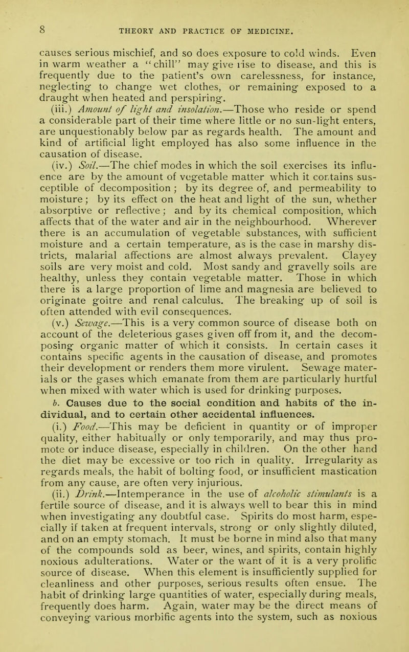 causes serious mischief, and so does exposure to cold winds. Even in warm weather a chill may give rise to disease, and this is frequently due to the patient's own carelessness, for instance, neglecting to change wet clothes, or remaining exposed to a draught when heated and perspiring. (iii.) Amount of light and insolation.—Those who reside or spend a considerable part of their time where little or no sun-light enters, are unquestionably below par as regards health. The amount and kind of artificial light employed has also some influence in the causation of disease. (iv.) Soil.—The chief modes in which the soil exercises its influ- ence are by the amount of vegetable matter which it contains sus- ceptible of decomposition ; by its degree of, and permeability to moisture; by its effect on the heat and light of the sun, whether absorptive or reflective ; and by its chemical composition, which affects that of the water and air in the neighbourhood. Wherever there is an accumulation of vegetable substances, with sufficient moisture and a certain temperature, as is the case in marshy dis- tricts, malarial affections are almost always prevalent. Clayey soils are very moist and cold. Most sandy and gravelly soils are healthy, unless they contain vegetable matter. Those in which there is a large proportion of lime and magnesia are believed to originate goitre and renal calculus. The breaking up of soil is often attended with evil consequences. (v.) Sewage.—This is a very common source of disease both on account of the deleterious gases given off from it, and the decom- posing org-anic matter of which it consists. In certain cases it contains specific agents in the causation of disease, and promotes their development or renders them more virulent. Sewage mater- ials or the gases which emanate from them are particularly hurtful when mixed with water which is used for drinking purposes. 6. Causes due to the social condition and habits of the in- dividual, and to certain other accidental influences. (i.) Food.-—This may be deficient in quantity or of improper quality, either habitually or only temporarily, and may thus pro- mote or induce disease, especially in children. On the other hand the diet may be excessive or too rich in quality. Irregularity as regards meals, the habit of bolting food, or insufficient mastication from any cause, are often very injurious. (ii.) Brink.—Intemperance in the use of alcoholic stimulants is a fertile source of disease, and it is always well to bear this in mind when investigating any doubtful case. Spirits do most harm, espe- cially if taken at frequent intervals, strong or only slightly diluted, and on an empty stomach. It must be borne in mind also that many of the compounds sold as beer, wines, and spirits, contain highly noxious adulterations. Water or the want of it is a very prolific source of disease. When this element is insufficiently supplied for cleanliness and other purposes, serious results often ensue. The habit of drinking large quantities of water, especially during meals, frequently does harm. Again, water may be the direct means of conveying various morbific agents into the system, such as noxious