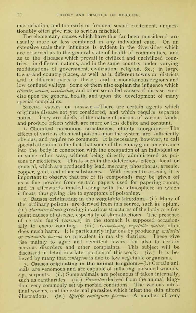 masturbation, and too early or frequent sexual excitement, unques- tionably often give rise to serious mischief. The elementary causes which have thus far been considered are usually more or less combined in any individual case. On an extensive scale their influence is evident in the diversities which are observed as to the general state of health of communities, and as to the diseases which prevail in civilized and uncivilized coun- tries; in different nations, and in the same country under varying' modifications of government, civilization, religion, &c.; in large towns and country places, as well as in different towns or districts and indifferent parts of these; and in mountainous regions and low confined valleys. Some of them also explain the influence which climate, season, occupation, and other so-called causes of disease exer- cise upon the general health, and upon the development of many special complaints. Special causes of disease.—There are certain agents which originate disease not yet considered, and which require separate notice. They are chiefly of the nature of poisons of various kinds, and produce effects which are more or less definite and constant. 1. Chemical poisonous substances, chiefly inorganic—The effects of various chemical poisons upon the system are sufficiently obvious, and require no comment. It is necessary, however, to call special attention to the fact that some of these may gain an entrance into the body in connection with the occupation of an individual or in some other way, without being directly administered as poi- sons or medicines. This is seen in the deleterious effects, local or general, which are produced by lead, mercury, phosphorus, arsenic, copper, gold, and other substances. With respect to arsenic, it is important to observe that one of its compounds may be given off as a fine powder from certain papers used for papering rooms, and is afterwards inhaled along with the atmosphere in which it floats, thus giving rise to symptoms of poisoning. 2. Causes originating in the vegetable kingdom.—(i.) Many of the ordinary poisons are derived from this source, such as opium, (ii.) Parasitic plants growing in various structures of the body are fre- quent causes of disease, especially of skin-affections. The presence of certain fungi {sa/cince) in the stomach is supposed occasion- ally to excite vomiting. (in.) Decomposing vegetable matter often does much harm. It is particularly injurious by producing malarial or miasmatic poisons so prevalent in marshy districts. These give rise mainly to ague and remittent fevers, but also to certain nervous disorders and other complaints. This subject will be discussed in detail in a later portion of this work. fiv.) It is be- lieved by many that contagion is due to low vegetable organisms. 3. Causes originating in the animal kingdom.—(i.) Certain ani- mals are venomous and are capable of inflicting poisoned wounds, e.g., serpents, (ii.) Some animals are poisonous if taken internally, such as cantharides. (iii.) Parasites derived from the animal king- dom very commonly set up morbid conditions. The various intes- tinal worms, and the external parasites which infest the skin afford illustrations. (iv.) Specific contagious poisons.—A number of very